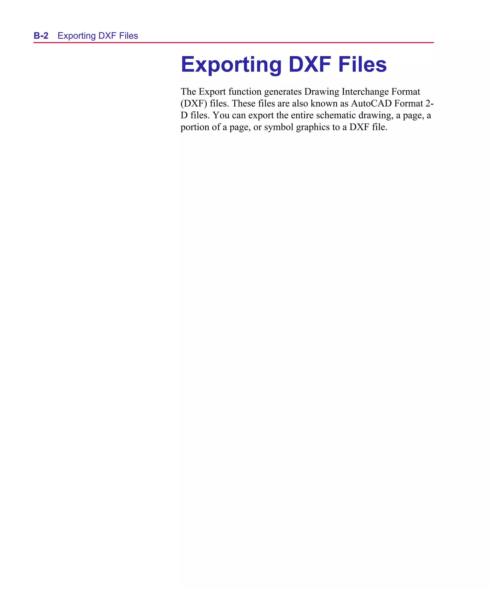 Scug.bk : B-DXF.FMK Page 2 Monday, June 16, 1997 10:10 AM




  B- 2   Exporting DXF Files


                               Exporting DXF Files
                               The Export function generates Drawing Interchange Format
                               (DXF) files. These files are also known as AutoCAD Format 2-
                               D files. You can export the entire schematic drawing, a page, a
                               portion of a page, or symbol graphics to a DXF file.
 