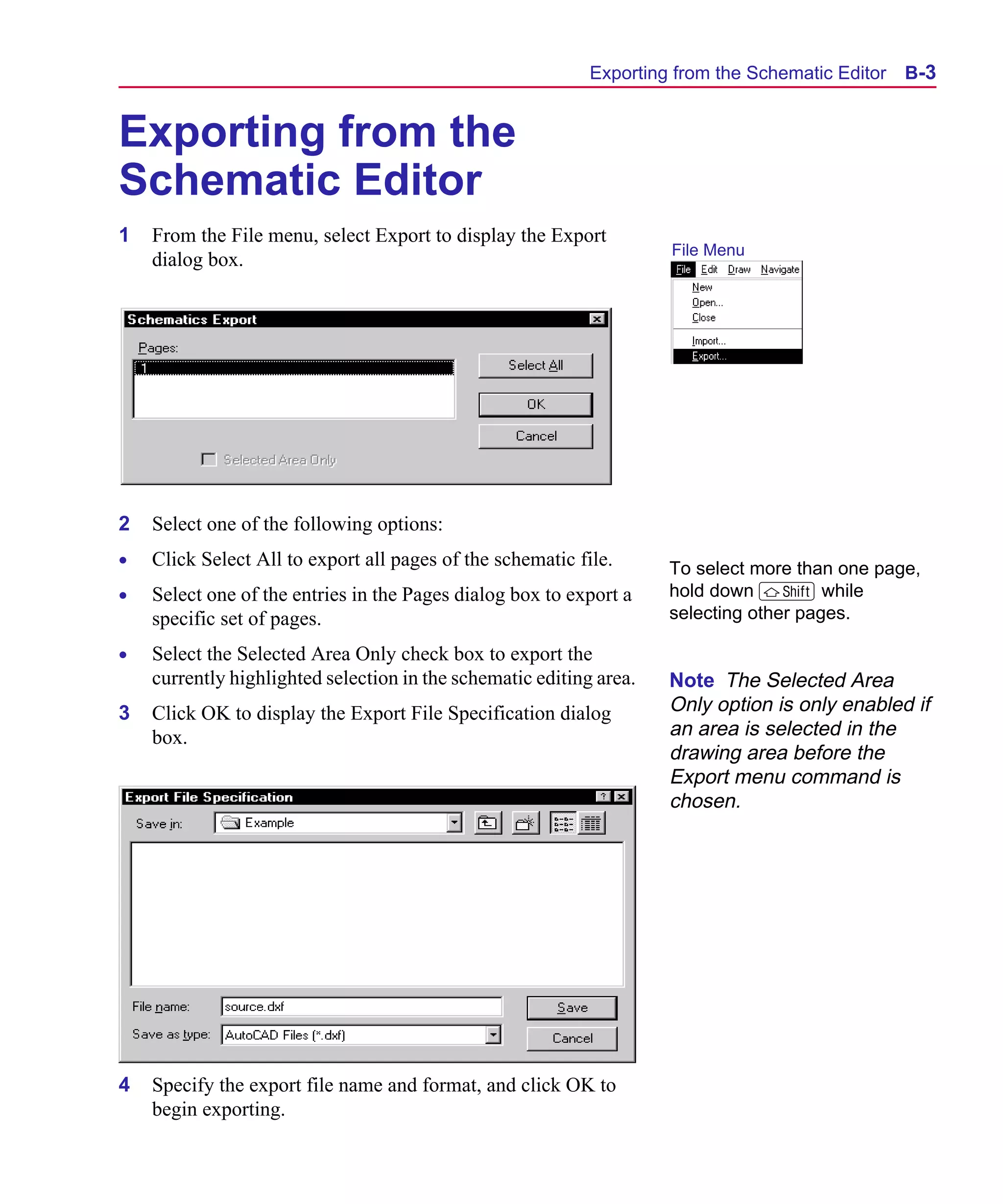 Scug.bk : B-DXF.FMK Page 3 Monday, June 16, 1997 10:10 AM




                                                                  Exporting from the Schematic Editor   B-3


      Exporting from the
      Schematic Editor
      1   From the File menu, select Export to display the Export
                                                                           File Menu
          dialog box.




      2   Select one of the following options:
      •   Click Select All to export all pages of the schematic file.      To select more than one page,
      •   Select one of the entries in the Pages dialog box to export a    hold down S while
          specific set of pages.                                           selecting other pages.

      •   Select the Selected Area Only check box to export the
          currently highlighted selection in the schematic editing area.   Note The Selected Area
      3   Click OK to display the Export File Specification dialog         Only option is only enabled if
          box.                                                             an area is selected in the
                                                                           drawing area before the
                                                                           Export menu command is
                                                                           chosen.




      4   Specify the export file name and format, and click OK to
          begin exporting.
 