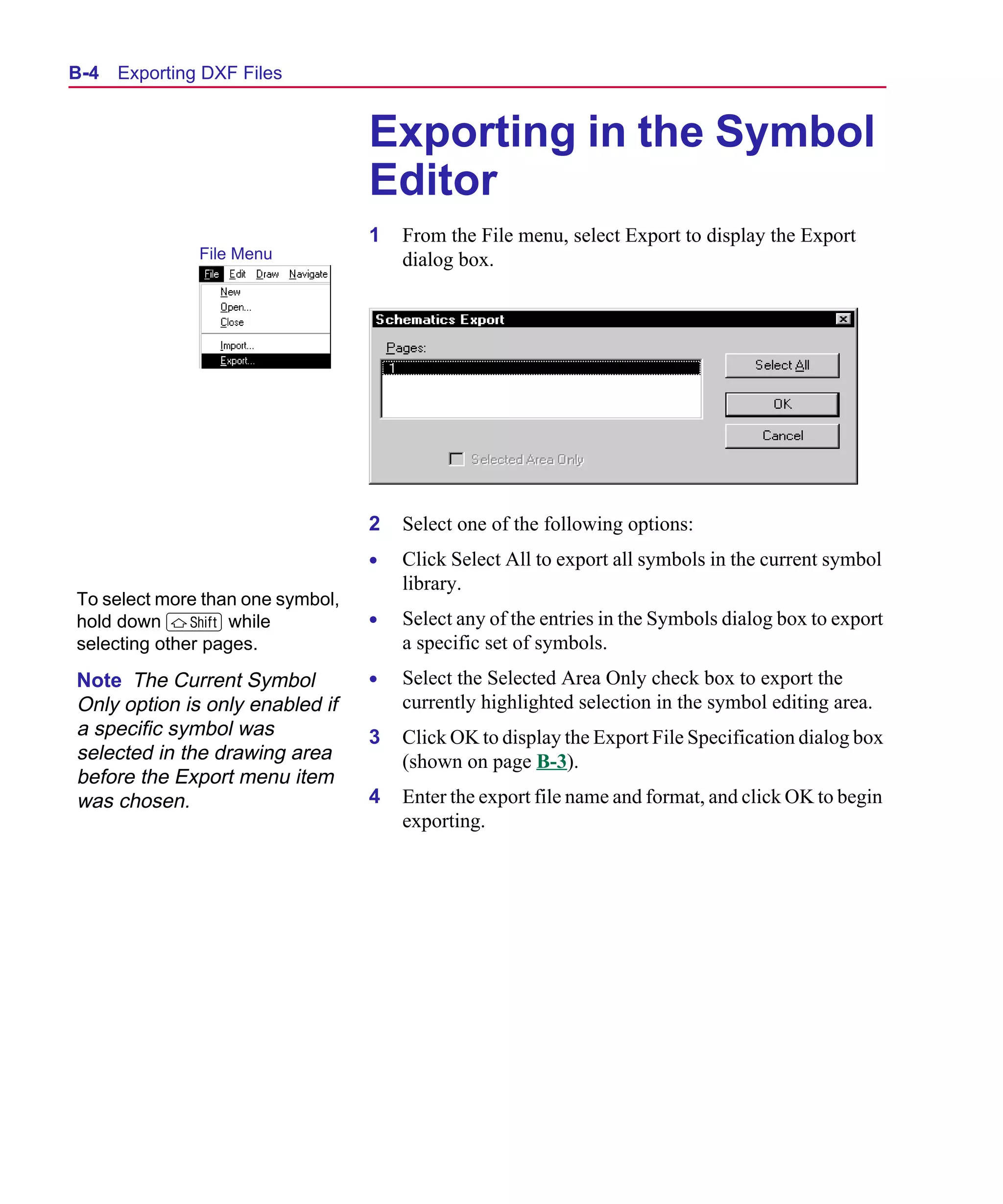 Scug.bk : B-DXF.FMK Page 4 Monday, June 16, 1997 10:10 AM




  B- 4   Exporting DXF Files


                                     Exporting in the Symbol
                                     Editor
                                     1   From the File menu, select Export to display the Export
                  File Menu              dialog box.




                                     2   Select one of the following options:
                                     •   Click Select All to export all symbols in the current symbol
                                         library.
   To select more than one symbol,
   hold down S while                 •   Select any of the entries in the Symbols dialog box to export
   selecting other pages.                a specific set of symbols.
   Note The Current Symbol           •   Select the Selected Area Only check box to export the
   Only option is only enabled if        currently highlighted selection in the symbol editing area.
   a specific symbol was             3   Click OK to display the Export File Specification dialog box
   selected in the drawing area          (shown on page B-3).
   before the Export menu item
   was chosen.                       4   Enter the export file name and format, and click OK to begin
                                         exporting.
 