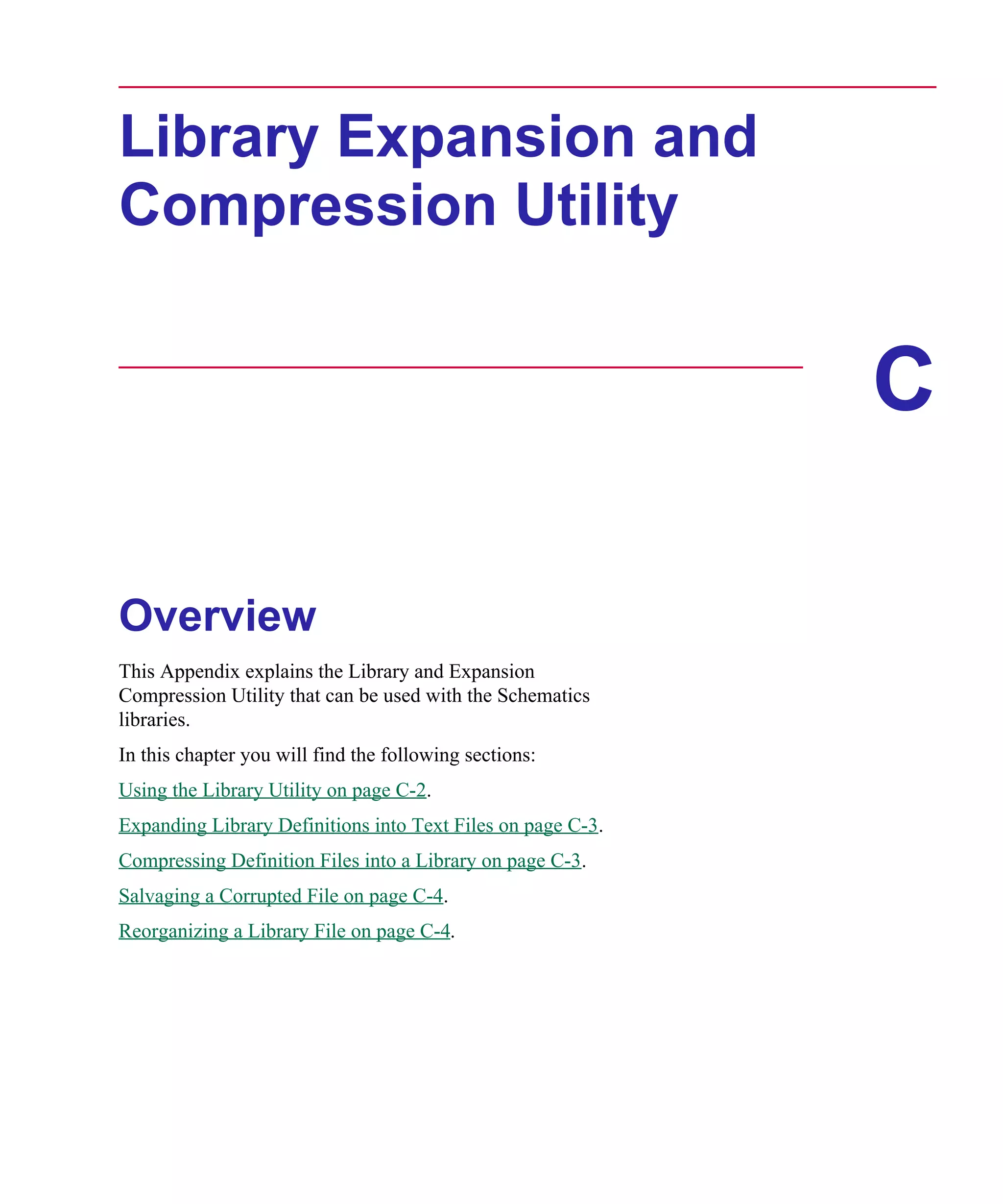 Scug.bk : C-EXPAN.FMK Page 1 Monday, June 16, 1997 10:10 AM




      Library Expansion and
      Compression Utility


                                                                   C

      Overview
      This Appendix explains the Library and Expansion
      Compression Utility that can be used with the Schematics
      libraries.
      In this chapter you will find the following sections:
      Using the Library Utility on page C-2.
      Expanding Library Definitions into Text Files on page C-3.
      Compressing Definition Files into a Library on page C-3.
      Salvaging a Corrupted File on page C-4.
      Reorganizing a Library File on page C-4.
 