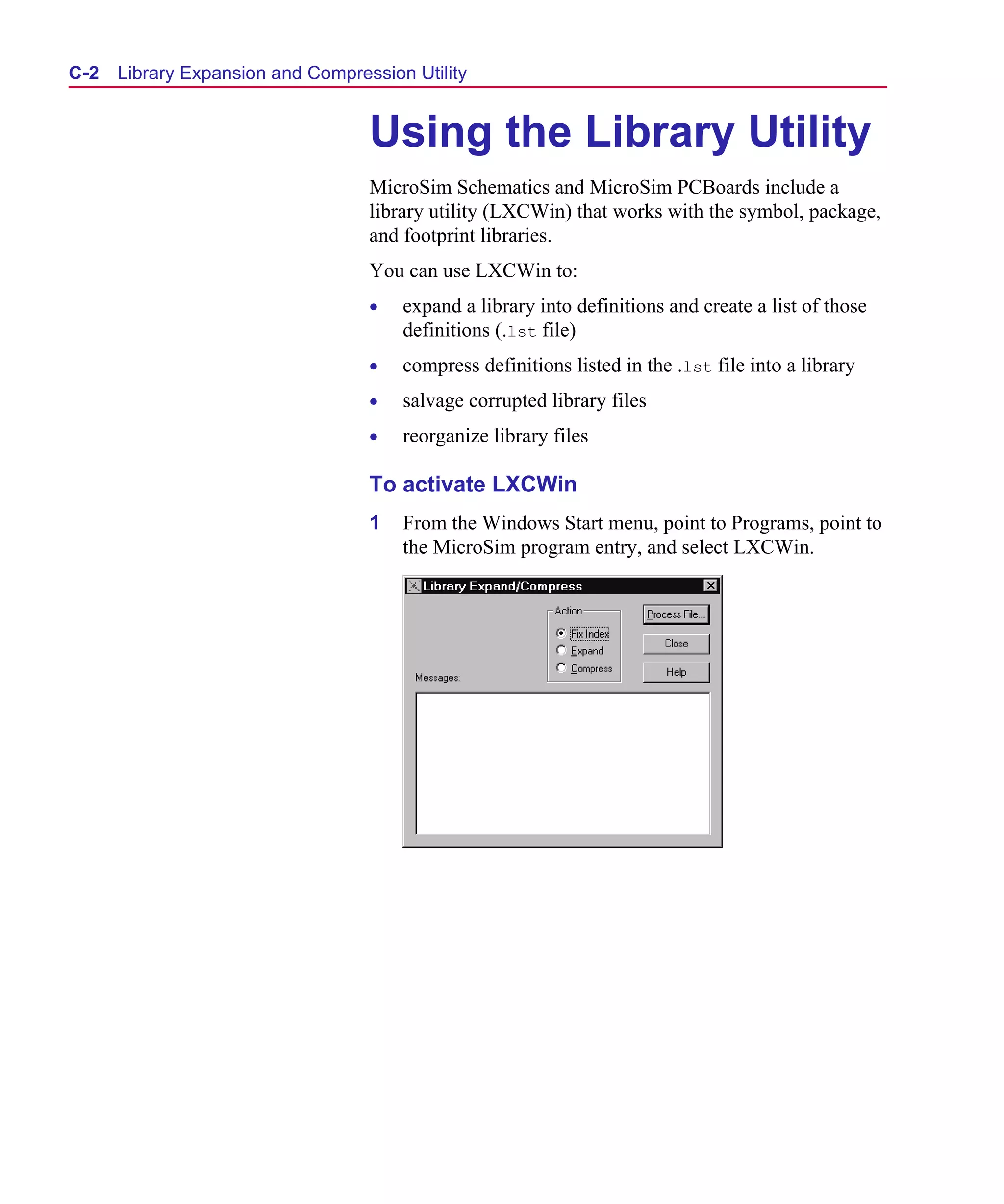 Scug.bk : C-EXPAN.FMK Page 2 Monday, June 16, 1997 10:10 AM




  C- 2   Library Expansion and Compression Utility


                                      Using the Library Utility
                                      MicroSim Schematics and MicroSim PCBoards include a
                                      library utility (LXCWin) that works with the symbol, package,
                                      and footprint libraries.
                                      You can use LXCWin to:
                                      •   expand a library into definitions and create a list of those
                                          definitions (.lst file)
                                      •   compress definitions listed in the .lst file into a library
                                      •   salvage corrupted library files
                                      •   reorganize library files

                                      To activate LXCWin
                                      1   From the Windows Start menu, point to Programs, point to
                                          the MicroSim program entry, and select LXCWin.
 