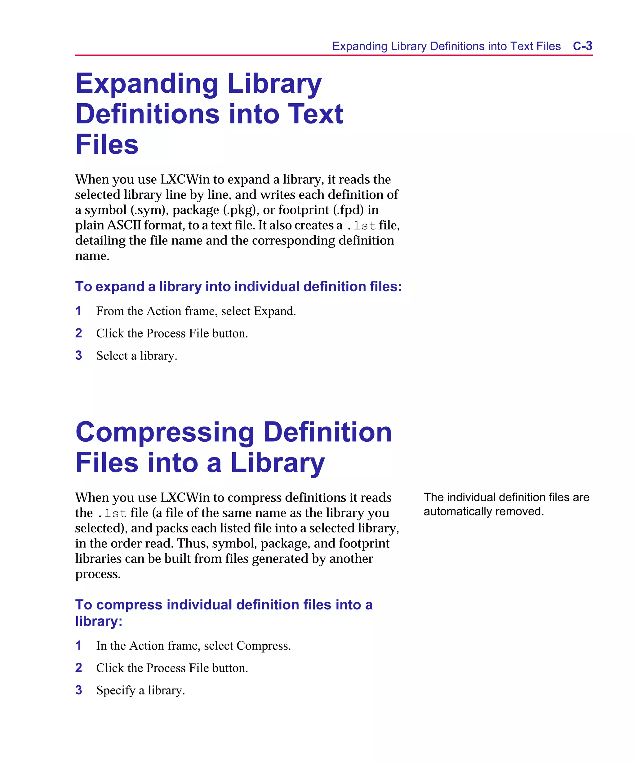 Scug.bk : C-EXPAN.FMK Page 3 Monday, June 16, 1997 10:10 AM




                                                        Expanding Library Definitions into Text Files   C-3


      Expanding Library
      Definitions into Text
      Files
      When you use LXCWin to expand a library, it reads the
      selected library line by line, and writes each definition of
      a symbol (.sym), package (.pkg), or footprint (.fpd) in
      plain ASCII format, to a text file. It also creates a .lst file,
      detailing the file name and the corresponding definition
      name.

      To expand a library into individual definition files:
      1   From the Action frame, select Expand.
      2   Click the Process File button.
      3   Select a library.




      Compressing Definition
      Files into a Library
      When you use LXCWin to compress definitions it reads               The individual definition files are
      the .lst file (a file of the same name as the library you          automatically removed.
      selected), and packs each listed file into a selected library,
      in the order read. Thus, symbol, package, and footprint
      libraries can be built from files generated by another
      process.

      To compress individual definition files into a
      library:
      1   In the Action frame, select Compress.
      2   Click the Process File button.
      3   Specify a library.
 