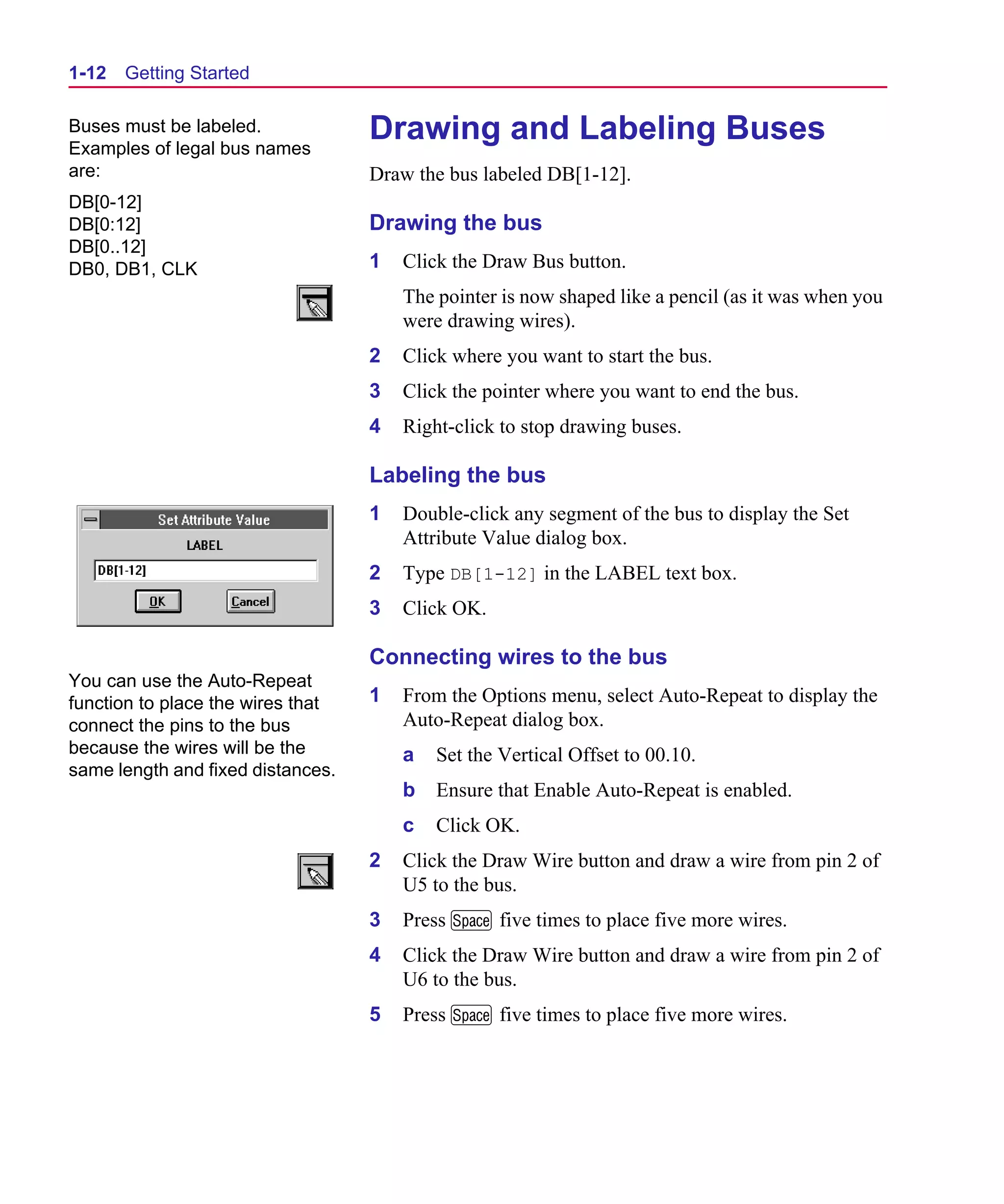 Scug.bk : 01GETSTD.FMK Page 12 Monday, June 16, 1997 10:10 AM




  1-12   Getting Started

  Buses must be labeled.
  Examples of legal bus names
                                     Drawing and Labeling Buses
  are:                               Draw the bus labeled DB[1-12].
  DB[0-12]
  DB[0:12]                           Drawing the bus
  DB[0..12]
  DB0, DB1, CLK                      1   Click the Draw Bus button.
                                         The pointer is now shaped like a pencil (as it was when you
                                         were drawing wires).
                                     2   Click where you want to start the bus.
                                     3   Click the pointer where you want to end the bus.
                                     4   Right-click to stop drawing buses.

                                     Labeling the bus
                                     1   Double-click any segment of the bus to display the Set
                                         Attribute Value dialog box.
                                     2   Type DB[1-12] in the LABEL text box.
                                     3   Click OK.

                                     Connecting wires to the bus
  You can use the Auto-Repeat
  function to place the wires that   1   From the Options menu, select Auto-Repeat to display the
  connect the pins to the bus            Auto-Repeat dialog box.
  because the wires will be the          a   Set the Vertical Offset to 00.10.
  same length and fixed distances.
                                         b   Ensure that Enable Auto-Repeat is enabled.
                                         c   Click OK.
                                     2   Click the Draw Wire button and draw a wire from pin 2 of
                                         U5 to the bus.
                                     3   Press M five times to place five more wires.
                                     4   Click the Draw Wire button and draw a wire from pin 2 of
                                         U6 to the bus.
                                     5   Press M five times to place five more wires.
 