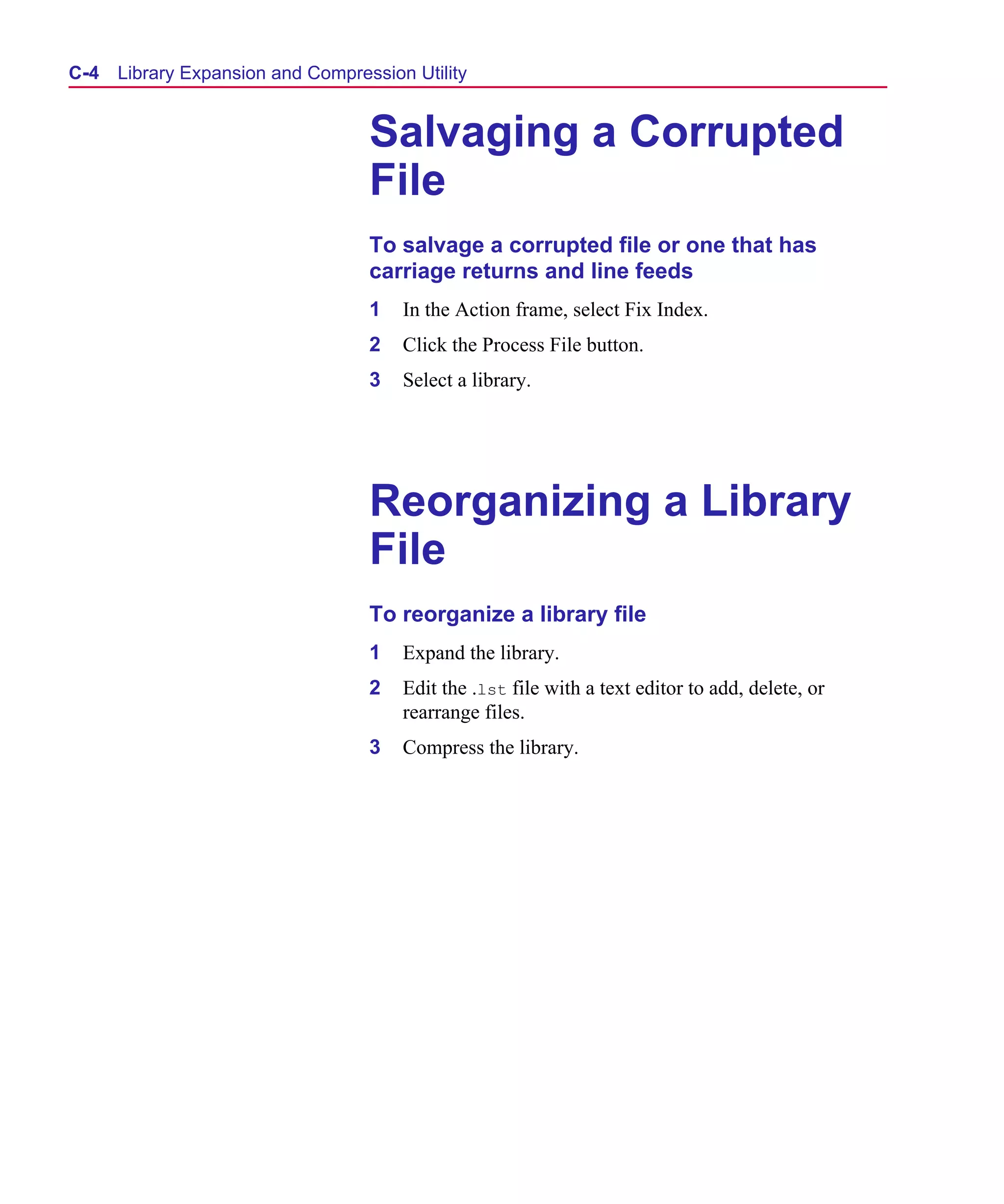 Scug.bk : C-EXPAN.FMK Page 4 Monday, June 16, 1997 10:10 AM




  C- 4   Library Expansion and Compression Utility


                                      Salvaging a Corrupted
                                      File
                                      To salvage a corrupted file or one that has
                                      carriage returns and line feeds
                                      1   In the Action frame, select Fix Index.
                                      2   Click the Process File button.
                                      3   Select a library.




                                      Reorganizing a Library
                                      File
                                      To reorganize a library file
                                      1   Expand the library.
                                      2   Edit the .lst file with a text editor to add, delete, or
                                          rearrange files.
                                      3   Compress the library.
 