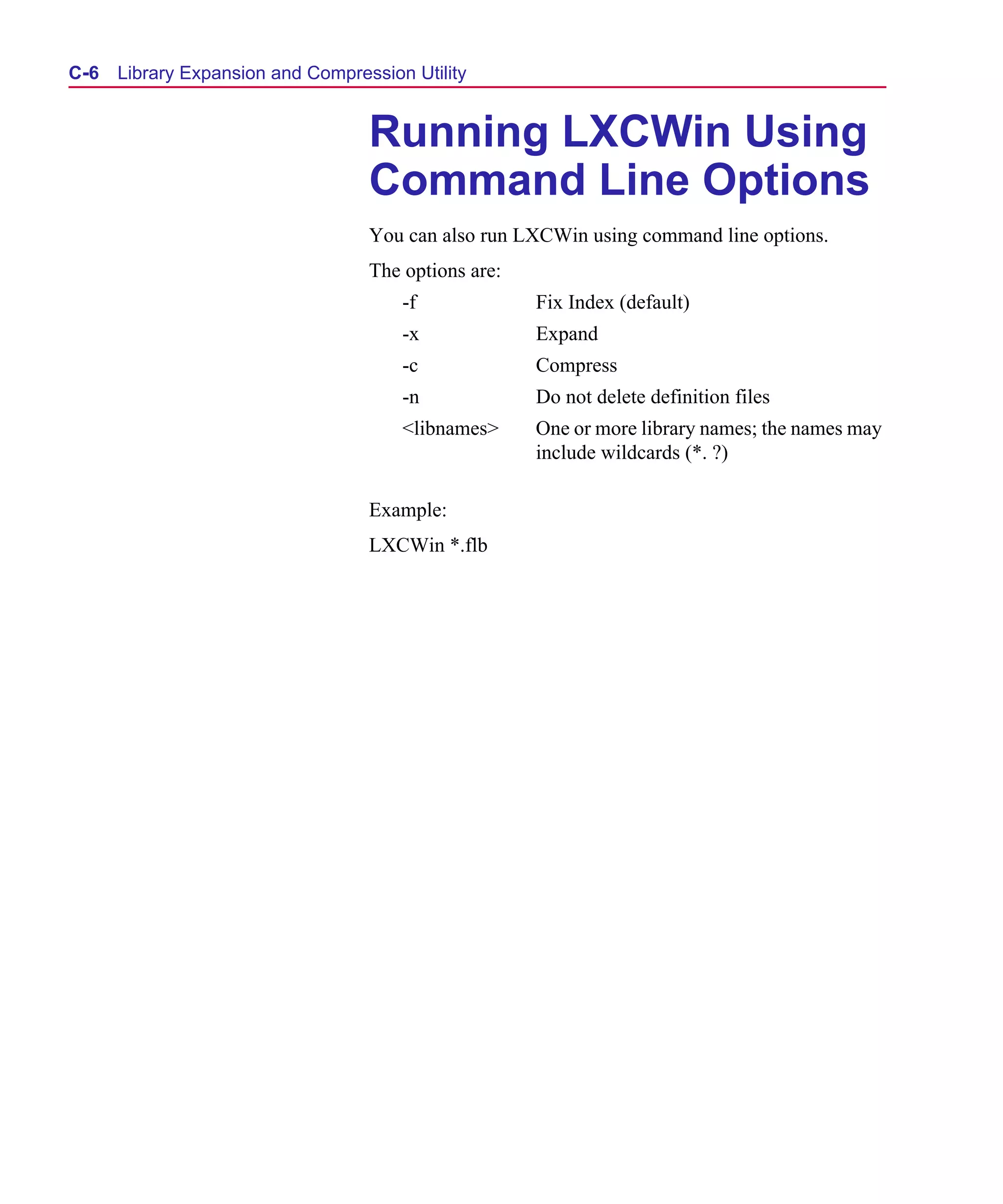 Scug.bk : C-EXPAN.FMK Page 6 Monday, June 16, 1997 10:10 AM




  C- 6   Library Expansion and Compression Utility


                                      Running LXCWin Using
                                      Command Line Options
                                      You can also run LXCWin using command line options.
                                      The options are:
                                          -f             Fix Index (default)
                                          -x             Expand
                                          -c             Compress
                                          -n             Do not delete definition files
                                          <libnames>     One or more library names; the names may
                                                         include wildcards (*. ?)

                                      Example:
                                      LXCWin *.flb
 