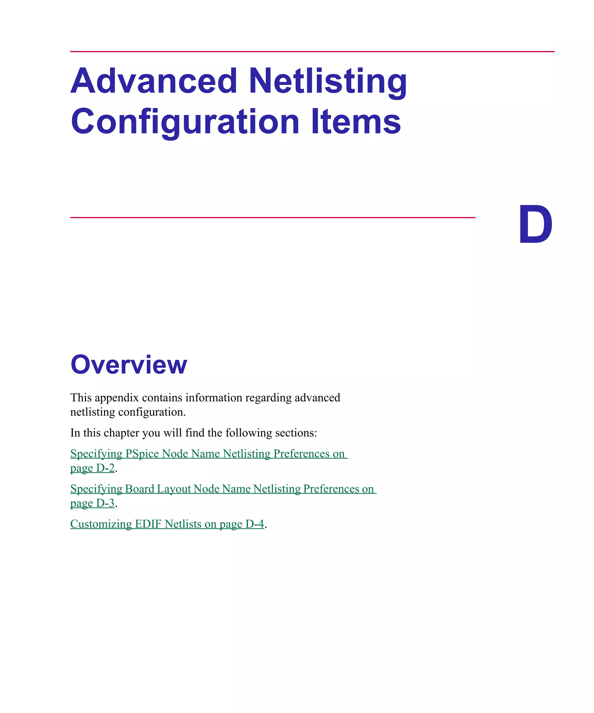 Scug.bk : D-ADNET.FMK Page 1 Monday, June 16, 1997 10:10 AM




      Advanced Netlisting
      Configuration Items


                                                                    D

      Overview
      This appendix contains information regarding advanced
      netlisting configuration.
      In this chapter you will find the following sections:
      Specifying PSpice Node Name Netlisting Preferences on
      page D-2.
      Specifying Board Layout Node Name Netlisting Preferences on
      page D-3.
      Customizing EDIF Netlists on page D-4.
 