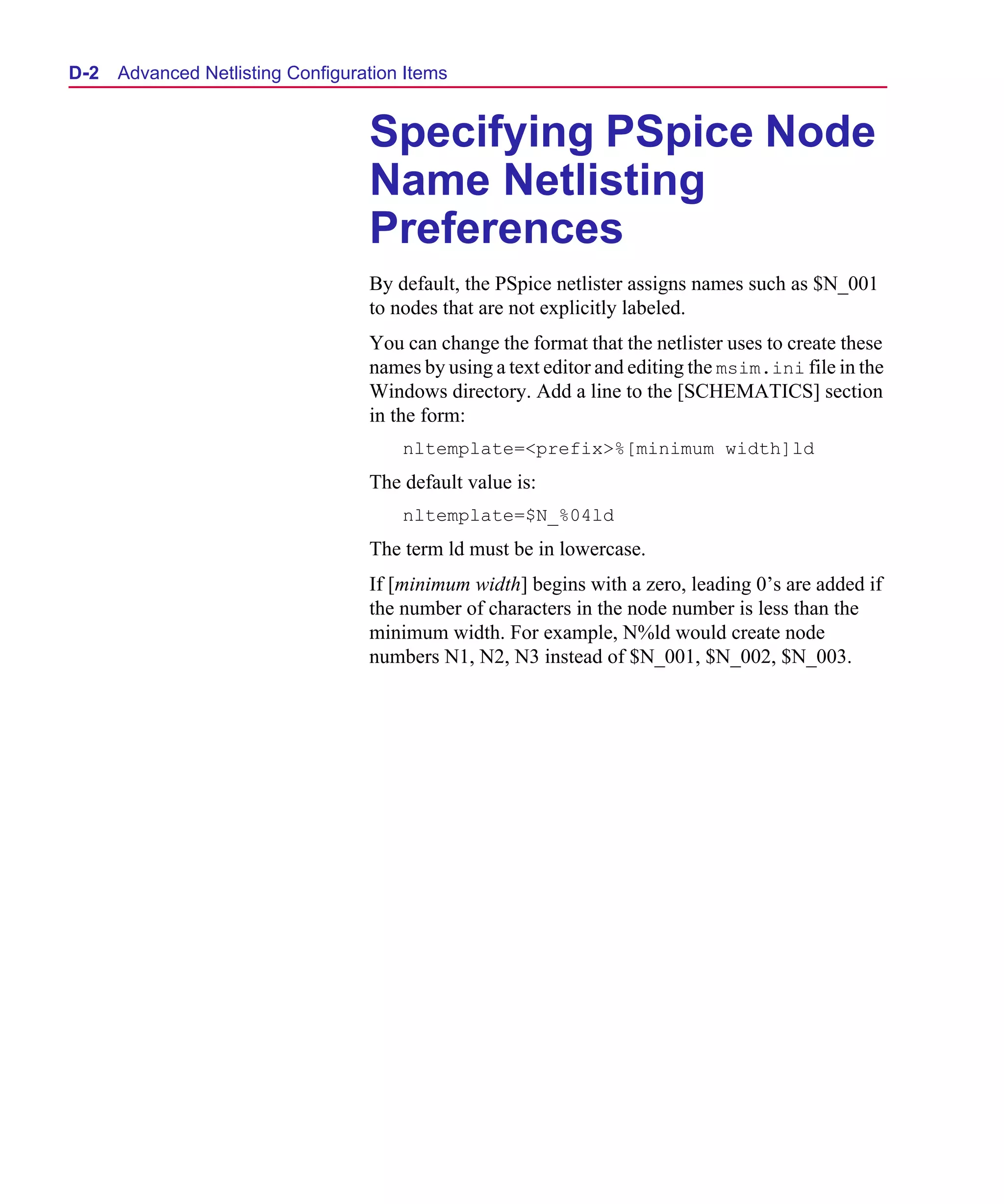 Scug.bk : D-ADNET.FMK Page 2 Monday, June 16, 1997 10:10 AM




  D- 2   Advanced Netlisting Configuration Items


                                      Specifying PSpice Node
                                      Name Netlisting
                                      Preferences
                                      By default, the PSpice netlister assigns names such as $N_001
                                      to nodes that are not explicitly labeled.
                                      You can change the format that the netlister uses to create these
                                      names by using a text editor and editing the msim.ini file in the
                                      Windows directory. Add a line to the [SCHEMATICS] section
                                      in the form:
                                          nltemplate=<prefix>%[minimum width]ld
                                      The default value is:
                                          nltemplate=$N_%04ld
                                      The term ld must be in lowercase.
                                      If [minimum width] begins with a zero, leading 0’s are added if
                                      the number of characters in the node number is less than the
                                      minimum width. For example, N%ld would create node
                                      numbers N1, N2, N3 instead of $N_001, $N_002, $N_003.
 