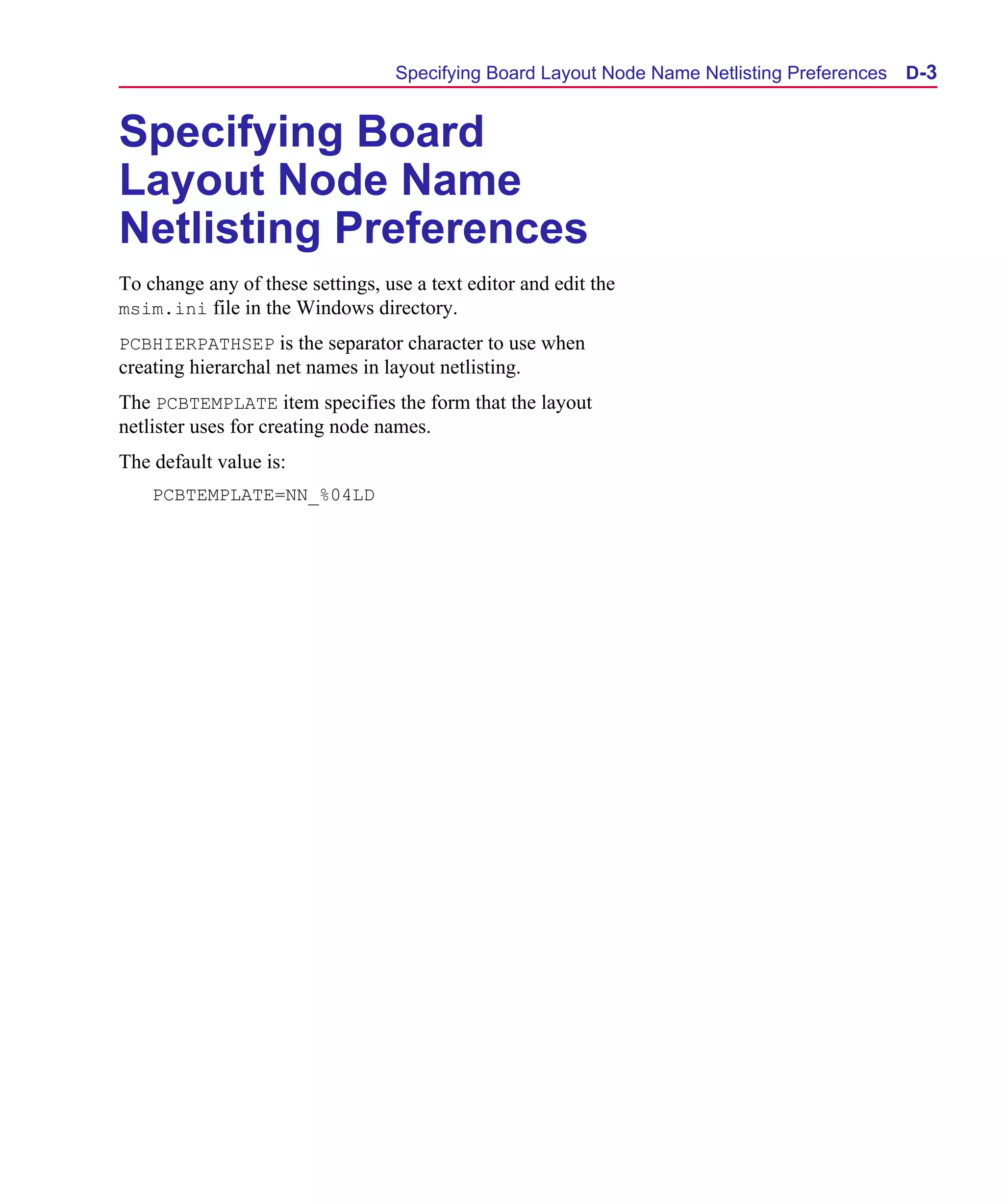 Scug.bk : D-ADNET.FMK Page 3 Monday, June 16, 1997 10:10 AM




                                         Specifying Board Layout Node Name Netlisting Preferences   D-3


      Specifying Board
      Layout Node Name
      Netlisting Preferences
      To change any of these settings, use a text editor and edit the
      msim.ini file in the Windows directory.
      PCBHIERPATHSEP is the separator character to use when
      creating hierarchal net names in layout netlisting.
      The PCBTEMPLATE item specifies the form that the layout
      netlister uses for creating node names.
      The default value is:
          PCBTEMPLATE=NN_%04LD
 