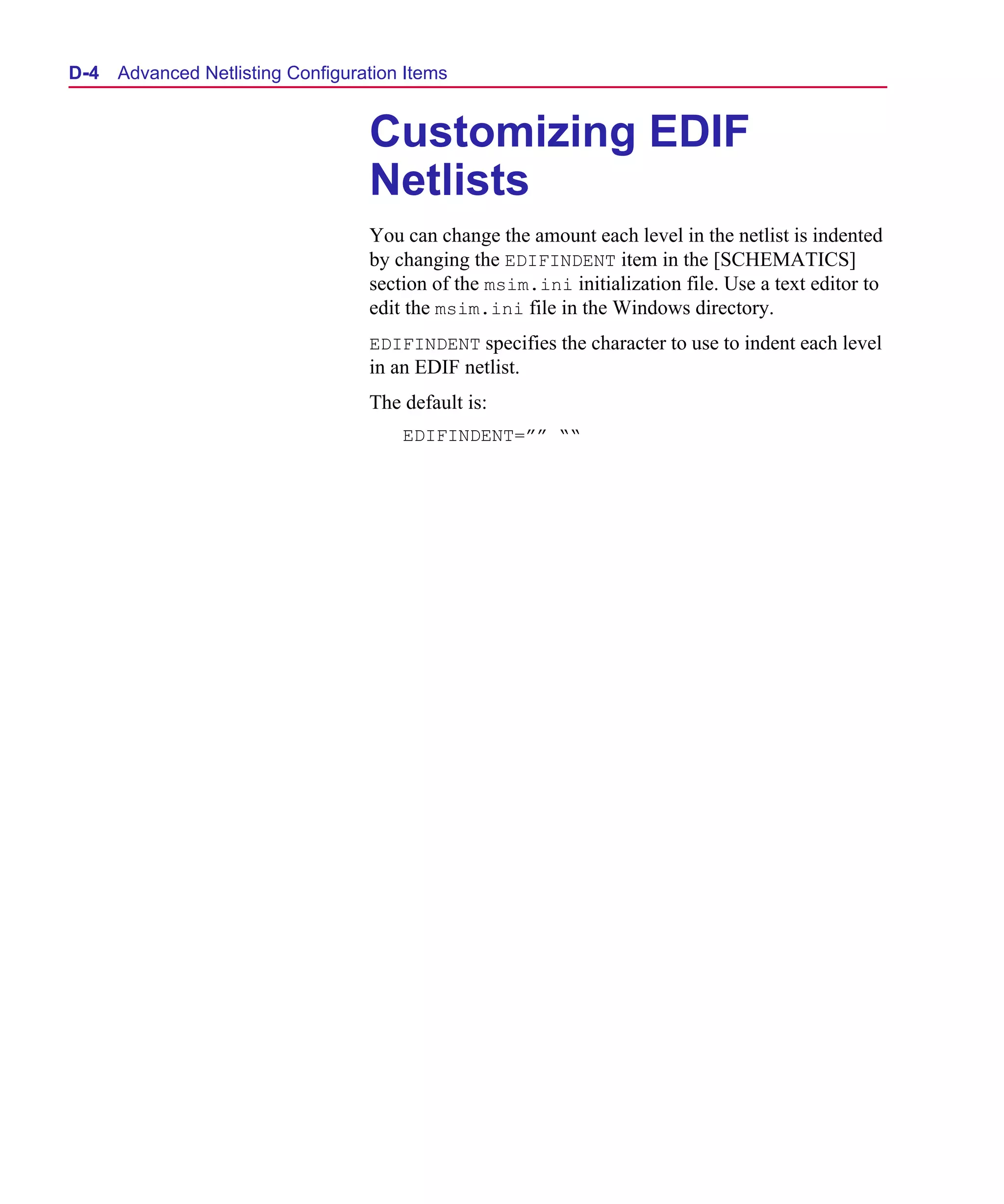 Scug.bk : D-ADNET.FMK Page 4 Monday, June 16, 1997 10:10 AM




  D- 4   Advanced Netlisting Configuration Items


                                      Customizing EDIF
                                      Netlists
                                      You can change the amount each level in the netlist is indented
                                      by changing the EDIFINDENT item in the [SCHEMATICS]
                                      section of the msim.ini initialization file. Use a text editor to
                                      edit the msim.ini file in the Windows directory.
                                      EDIFINDENT specifies the character to use to indent each level
                                      in an EDIF netlist.
                                      The default is:
                                          EDIFINDENT=”” ““
 