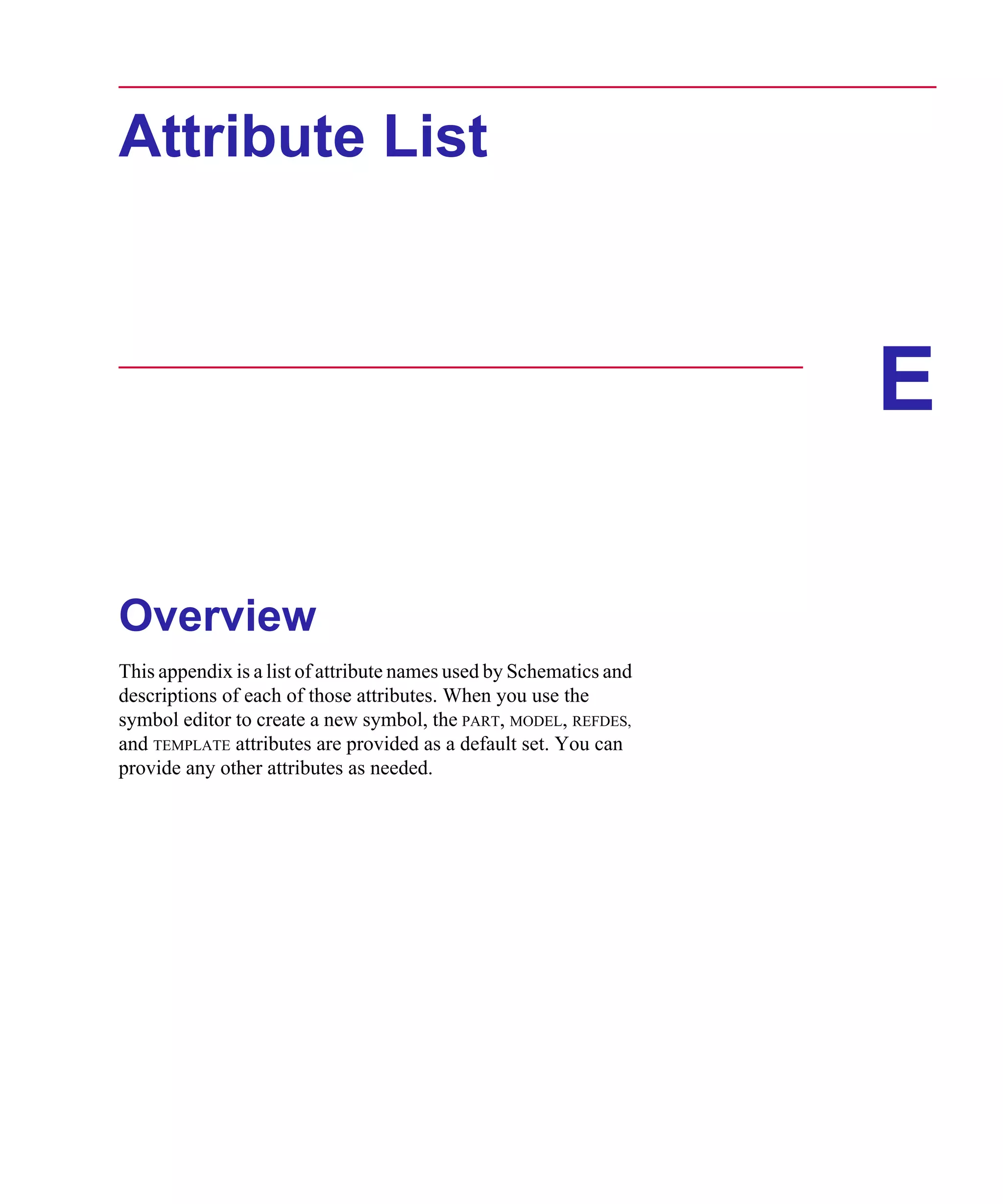 Scug.bk : E-ATLST.FMK Page 1 Monday, June 16, 1997 10:10 AM




      Attribute List



                                                                          E

      Overview
      This appendix is a list of attribute names used by Schematics and
      descriptions of each of those attributes. When you use the
      symbol editor to create a new symbol, the PART, MODEL, REFDES,
      and TEMPLATE attributes are provided as a default set. You can
      provide any other attributes as needed.
 