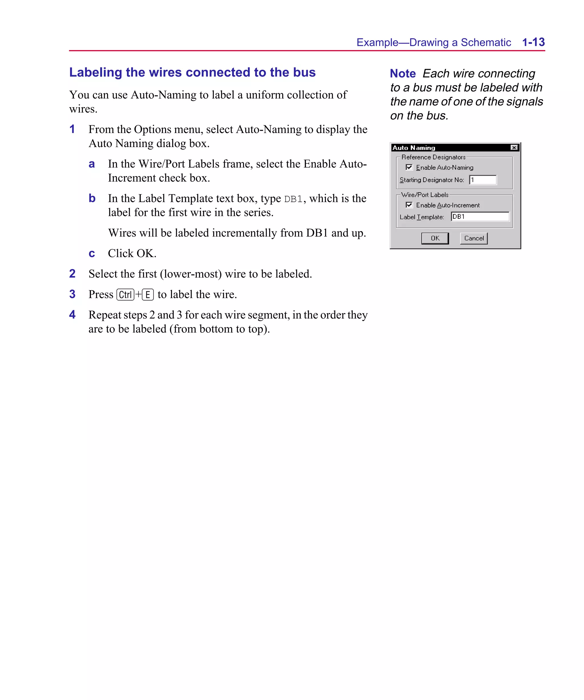 Scug.bk : 01GETSTD.FMK Page 13 Monday, June 16, 1997 10:10 AM




                                                                    Example—Drawing a Schematic    1-13

      Labeling the wires connected to the bus                             Note Each wire connecting
                                                                          to a bus must be labeled with
      You can use Auto-Naming to label a uniform collection of
                                                                          the name of one of the signals
      wires.
                                                                          on the bus.
      1   From the Options menu, select Auto-Naming to display the
          Auto Naming dialog box.
          a   In the Wire/Port Labels frame, select the Enable Auto-
              Increment check box.
          b   In the Label Template text box, type DB1, which is the
              label for the first wire in the series.
              Wires will be labeled incrementally from DB1 and up.
          c   Click OK.
      2   Select the first (lower-most) wire to be labeled.
      3   Press C+E to label the wire.
      4   Repeat steps 2 and 3 for each wire segment, in the order they
          are to be labeled (from bottom to top).
 