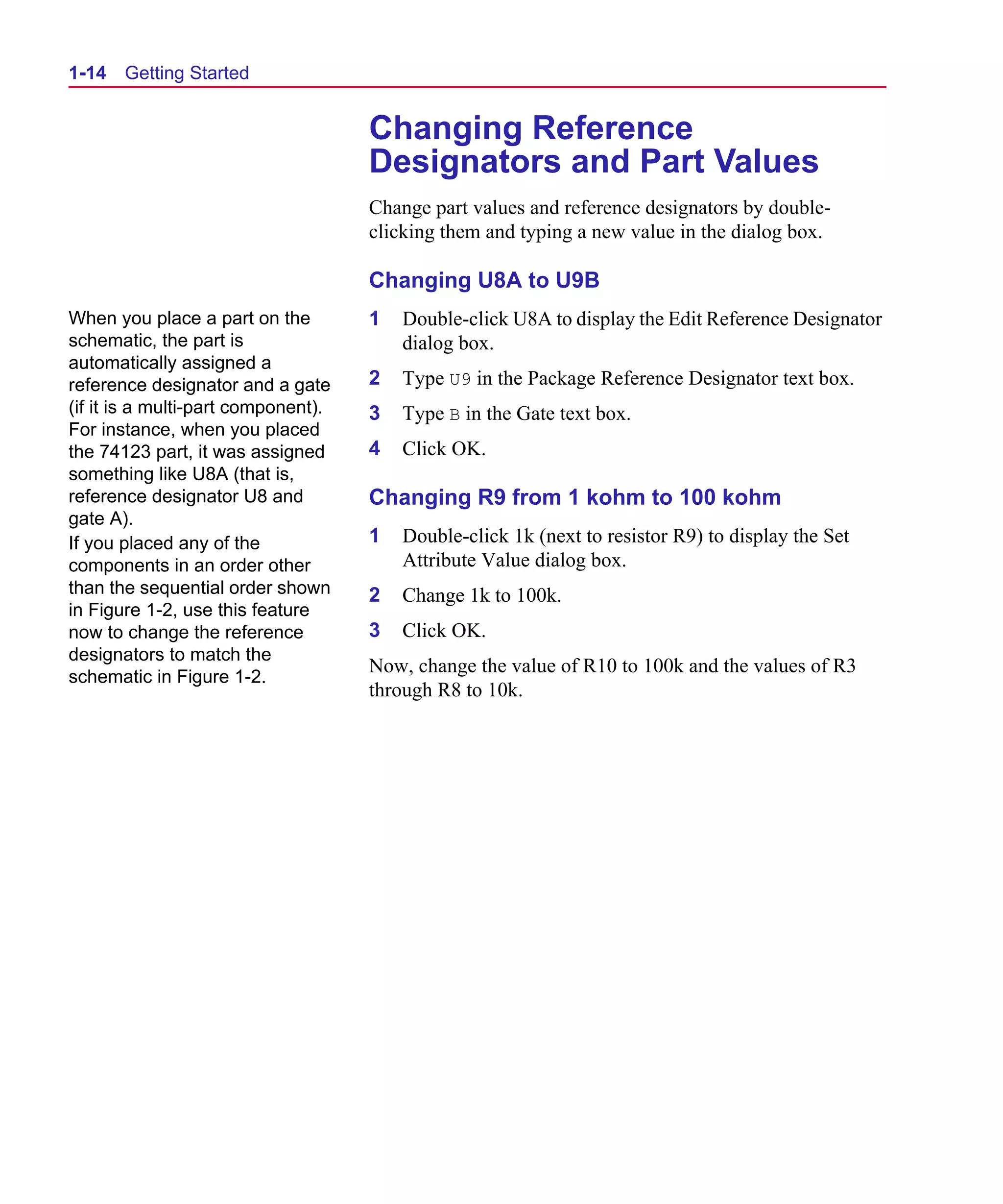 Scug.bk : 01GETSTD.FMK Page 14 Monday, June 16, 1997 10:10 AM




  1-14   Getting Started


                                       Changing Reference
                                       Designators and Part Values
                                       Change part values and reference designators by double-
                                       clicking them and typing a new value in the dialog box.

                                       Changing U8A to U9B
  When you place a part on the         1   Double-click U8A to display the Edit Reference Designator
  schematic, the part is                   dialog box.
  automatically assigned a
  reference designator and a gate      2   Type U9 in the Package Reference Designator text box.
  (if it is a multi-part component).   3   Type B in the Gate text box.
  For instance, when you placed
  the 74123 part, it was assigned      4   Click OK.
  something like U8A (that is,
  reference designator U8 and          Changing R9 from 1 kohm to 100 kohm
  gate A).
  If you placed any of the             1   Double-click 1k (next to resistor R9) to display the Set
  components in an order other             Attribute Value dialog box.
  than the sequential order shown      2   Change 1k to 100k.
  in Figure 1-2, use this feature
  now to change the reference          3   Click OK.
  designators to match the
                                       Now, change the value of R10 to 100k and the values of R3
  schematic in Figure 1-2.
                                       through R8 to 10k.
 