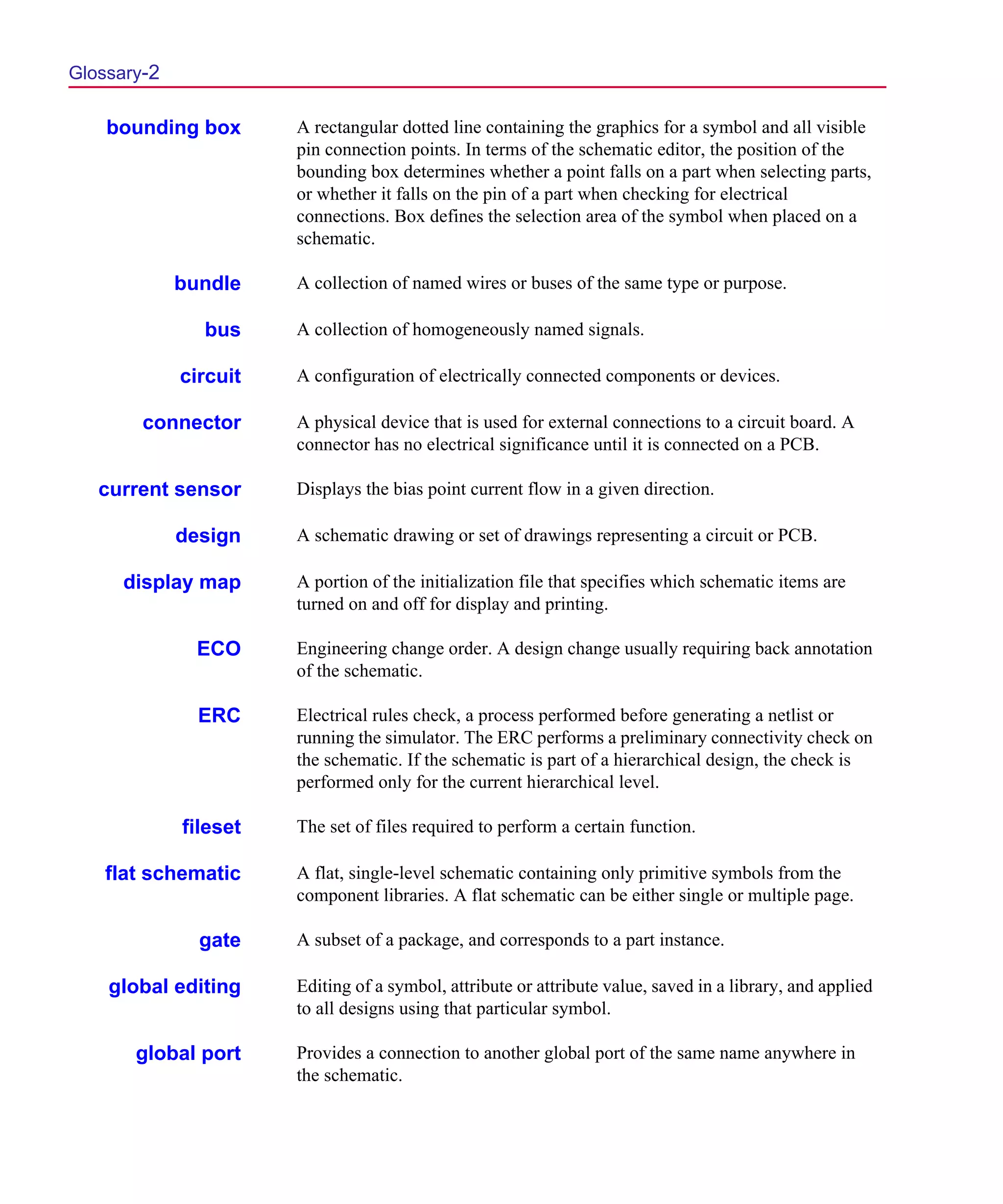Scug.bk : GLOSSARY.FMK Page 2 Monday, June 16, 1997 10:10 AM




  Glossary-2

      bounding box       A rectangular dotted line containing the graphics for a symbol and all visible
                         pin connection points. In terms of the schematic editor, the position of the
                         bounding box determines whether a point falls on a part when selecting parts,
                         or whether it falls on the pin of a part when checking for electrical
                         connections. Box defines the selection area of the symbol when placed on a
                         schematic.

               bundle    A collection of named wires or buses of the same type or purpose.

                 bus     A collection of homogeneously named signals.

               circuit   A configuration of electrically connected components or devices.

          connector      A physical device that is used for external connections to a circuit board. A
                         connector has no electrical significance until it is connected on a PCB.

     current sensor      Displays the bias point current flow in a given direction.

               design    A schematic drawing or set of drawings representing a circuit or PCB.

       display map       A portion of the initialization file that specifies which schematic items are
                         turned on and off for display and printing.

                 ECO     Engineering change order. A design change usually requiring back annotation
                         of the schematic.

                 ERC     Electrical rules check, a process performed before generating a netlist or
                         running the simulator. The ERC performs a preliminary connectivity check on
                         the schematic. If the schematic is part of a hierarchical design, the check is
                         performed only for the current hierarchical level.

               fileset   The set of files required to perform a certain function.

      flat schematic     A flat, single-level schematic containing only primitive symbols from the
                         component libraries. A flat schematic can be either single or multiple page.

                 gate    A subset of a package, and corresponds to a part instance.

      global editing     Editing of a symbol, attribute or attribute value, saved in a library, and applied
                         to all designs using that particular symbol.

         global port     Provides a connection to another global port of the same name anywhere in
                         the schematic.
 