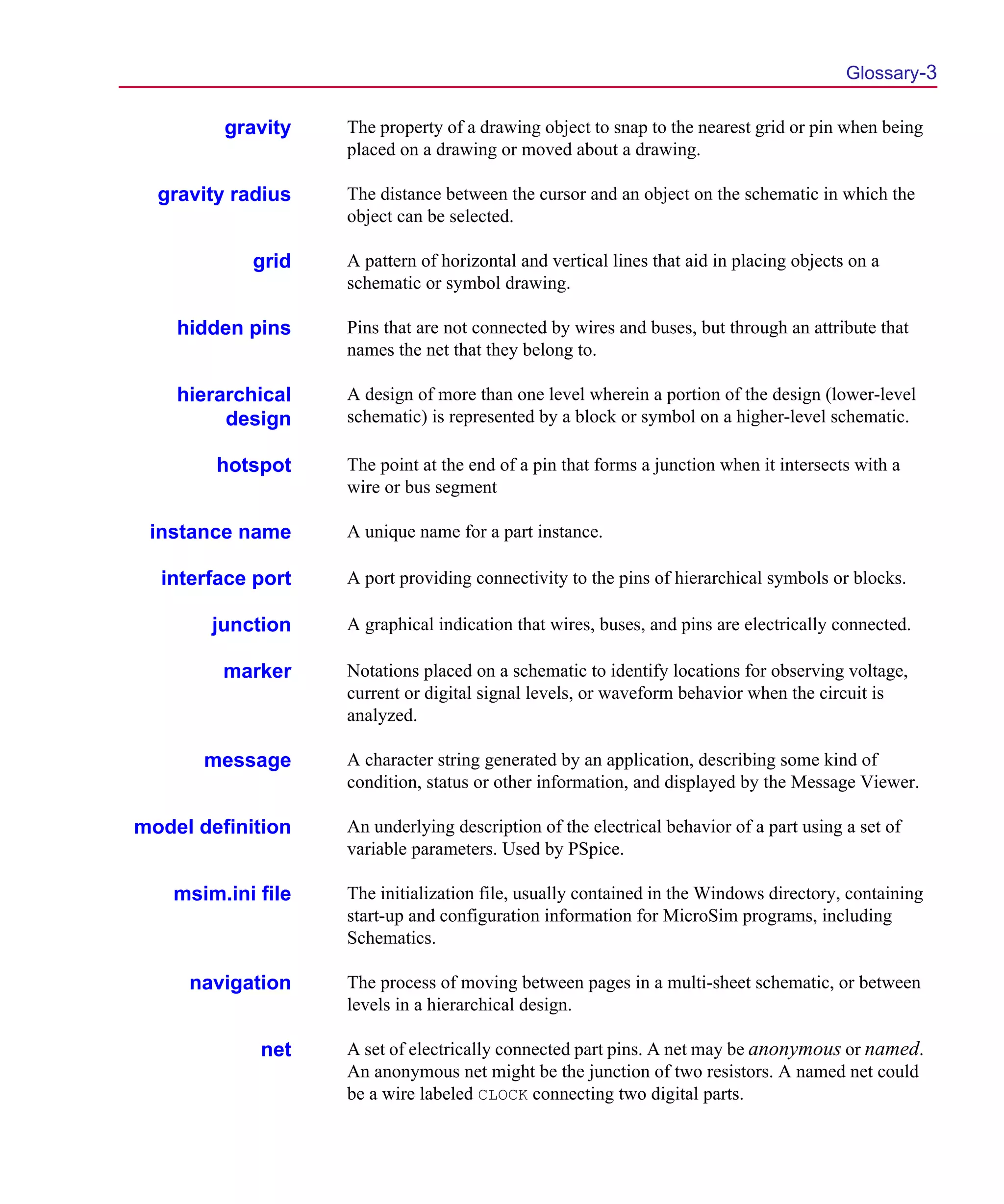 Scug.bk : GLOSSARY.FMK Page 3 Monday, June 16, 1997 10:10 AM




                                                                                                  Glossary-3

                 gravity    The property of a drawing object to snap to the nearest grid or pin when being
                            placed on a drawing or moved about a drawing.

          gravity radius    The distance between the cursor and an object on the schematic in which the
                            object can be selected.

                    grid    A pattern of horizontal and vertical lines that aid in placing objects on a
                            schematic or symbol drawing.

            hidden pins     Pins that are not connected by wires and buses, but through an attribute that
                            names the net that they belong to.

            hierarchical    A design of more than one level wherein a portion of the design (lower-level
                 design     schematic) is represented by a block or symbol on a higher-level schematic.

                hotspot     The point at the end of a pin that forms a junction when it intersects with a
                            wire or bus segment

         instance name      A unique name for a part instance.

          interface port    A port providing connectivity to the pins of hierarchical symbols or blocks.

                junction    A graphical indication that wires, buses, and pins are electrically connected.

                 marker     Notations placed on a schematic to identify locations for observing voltage,
                            current or digital signal levels, or waveform behavior when the circuit is
                            analyzed.

               message      A character string generated by an application, describing some kind of
                            condition, status or other information, and displayed by the Message Viewer.

        model definition    An underlying description of the electrical behavior of a part using a set of
                            variable parameters. Used by PSpice.

            msim.ini file   The initialization file, usually contained in the Windows directory, containing
                            start-up and configuration information for MicroSim programs, including
                            Schematics.

             navigation     The process of moving between pages in a multi-sheet schematic, or between
                            levels in a hierarchical design.

                     net    A set of electrically connected part pins. A net may be anonymous or named.
                            An anonymous net might be the junction of two resistors. A named net could
                            be a wire labeled CLOCK connecting two digital parts.
 