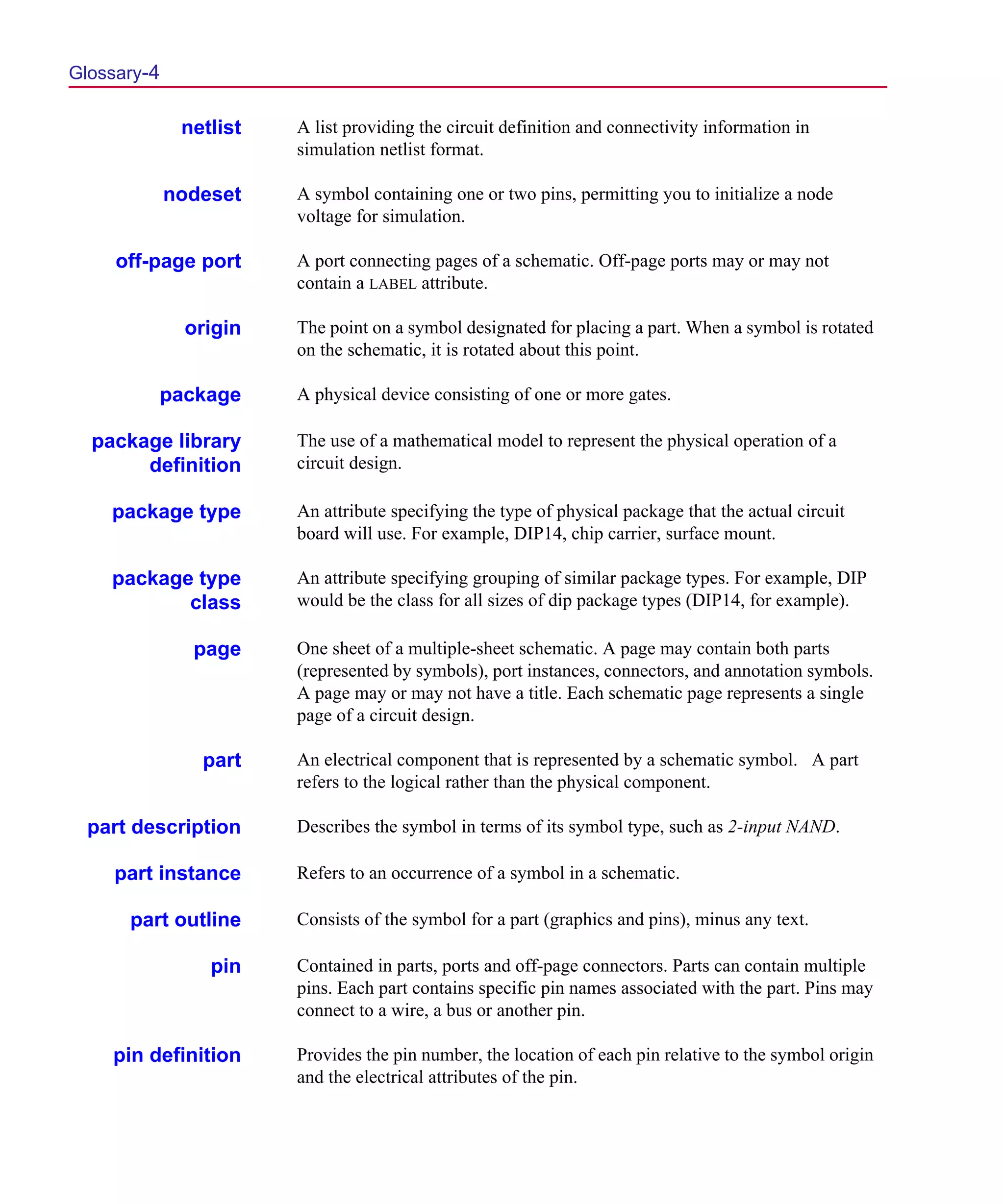 Scug.bk : GLOSSARY.FMK Page 4 Monday, June 16, 1997 10:10 AM




  Glossary-4

                netlist   A list providing the circuit definition and connectivity information in
                          simulation netlist format.

               nodeset    A symbol containing one or two pins, permitting you to initialize a node
                          voltage for simulation.

       off-page port      A port connecting pages of a schematic. Off-page ports may or may not
                          contain a LABEL attribute.

                origin    The point on a symbol designated for placing a part. When a symbol is rotated
                          on the schematic, it is rotated about this point.

           package        A physical device consisting of one or more gates.

    package library       The use of a mathematical model to represent the physical operation of a
         definition       circuit design.

      package type        An attribute specifying the type of physical package that the actual circuit
                          board will use. For example, DIP14, chip carrier, surface mount.

      package type        An attribute specifying grouping of similar package types. For example, DIP
             class        would be the class for all sizes of dip package types (DIP14, for example).

                 page     One sheet of a multiple-sheet schematic. A page may contain both parts
                          (represented by symbols), port instances, connectors, and annotation symbols.
                          A page may or may not have a title. Each schematic page represents a single
                          page of a circuit design.

                  part    An electrical component that is represented by a schematic symbol. A part
                          refers to the logical rather than the physical component.

    part description      Describes the symbol in terms of its symbol type, such as 2-input NAND.

       part instance      Refers to an occurrence of a symbol in a schematic.

        part outline      Consists of the symbol for a part (graphics and pins), minus any text.

                   pin    Contained in parts, ports and off-page connectors. Parts can contain multiple
                          pins. Each part contains specific pin names associated with the part. Pins may
                          connect to a wire, a bus or another pin.

      pin definition      Provides the pin number, the location of each pin relative to the symbol origin
                          and the electrical attributes of the pin.
 