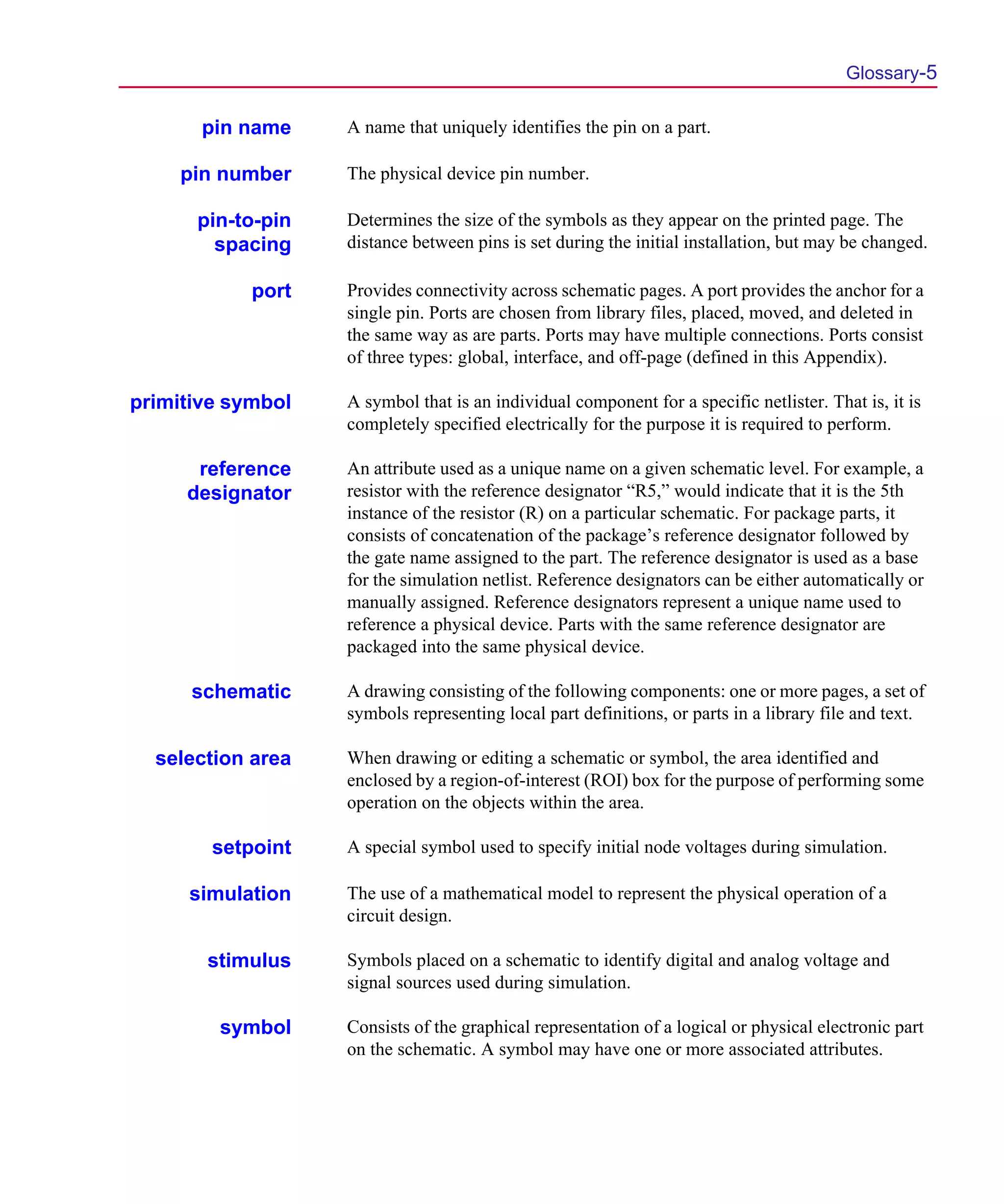 Scug.bk : GLOSSARY.FMK Page 5 Monday, June 16, 1997 10:10 AM




                                                                                                 Glossary-5

              pin name     A name that uniquely identifies the pin on a part.

            pin number     The physical device pin number.

             pin-to-pin    Determines the size of the symbols as they appear on the printed page. The
               spacing     distance between pins is set during the initial installation, but may be changed.

                   port    Provides connectivity across schematic pages. A port provides the anchor for a
                           single pin. Ports are chosen from library files, placed, moved, and deleted in
                           the same way as are parts. Ports may have multiple connections. Ports consist
                           of three types: global, interface, and off-page (defined in this Appendix).

       primitive symbol    A symbol that is an individual component for a specific netlister. That is, it is
                           completely specified electrically for the purpose it is required to perform.

             reference     An attribute used as a unique name on a given schematic level. For example, a
            designator     resistor with the reference designator “R5,” would indicate that it is the 5th
                           instance of the resistor (R) on a particular schematic. For package parts, it
                           consists of concatenation of the package’s reference designator followed by
                           the gate name assigned to the part. The reference designator is used as a base
                           for the simulation netlist. Reference designators can be either automatically or
                           manually assigned. Reference designators represent a unique name used to
                           reference a physical device. Parts with the same reference designator are
                           packaged into the same physical device.

             schematic     A drawing consisting of the following components: one or more pages, a set of
                           symbols representing local part definitions, or parts in a library file and text.

         selection area    When drawing or editing a schematic or symbol, the area identified and
                           enclosed by a region-of-interest (ROI) box for the purpose of performing some
                           operation on the objects within the area.

               setpoint    A special symbol used to specify initial node voltages during simulation.

             simulation    The use of a mathematical model to represent the physical operation of a
                           circuit design.

              stimulus     Symbols placed on a schematic to identify digital and analog voltage and
                           signal sources used during simulation.

                symbol     Consists of the graphical representation of a logical or physical electronic part
                           on the schematic. A symbol may have one or more associated attributes.
 