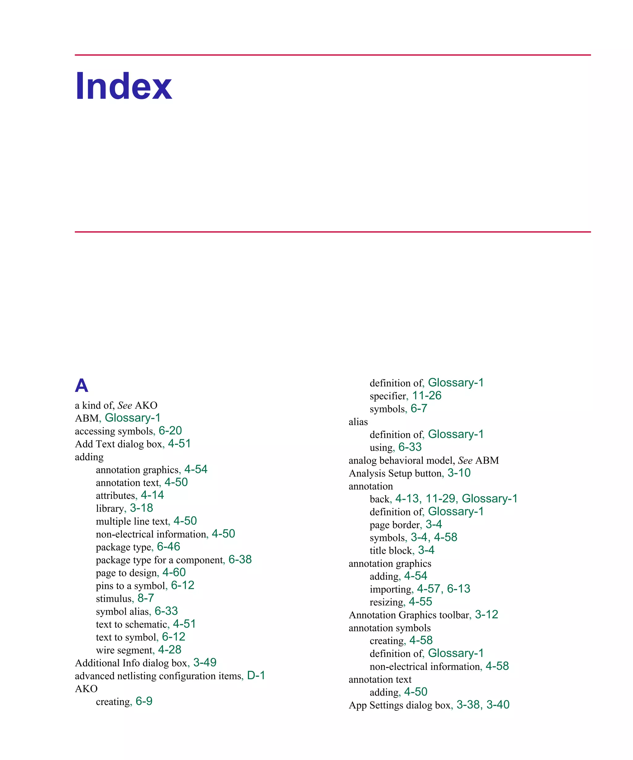 Scug.bk : SCUG.IX Page 1 Monday, June 16, 1997 10:10 AM




      Index




                                                             definition of, Glossary-1
      A                                                      specifier, 11-26
      a kind of, See AKO                                     symbols, 6-7
      ABM, Glossary-1                                alias
      accessing symbols, 6-20                             definition of, Glossary-1
      Add Text dialog box, 4-51                           using, 6-33
      adding                                         analog behavioral model, See ABM
           annotation graphics, 4-54                 Analysis Setup button, 3-10
           annotation text, 4-50                     annotation
           attributes, 4-14                               back, 4-13, 11-29, Glossary-1
           library, 3-18                                  definition of, Glossary-1
           multiple line text, 4-50                       page border, 3-4
           non-electrical information, 4-50               symbols, 3-4, 4-58
           package type, 6-46                             title block, 3-4
           package type for a component, 6-38        annotation graphics
           page to design, 4-60                           adding, 4-54
           pins to a symbol, 6-12                         importing, 4-57, 6-13
           stimulus, 8-7                                  resizing, 4-55
           symbol alias, 6-33                        Annotation Graphics toolbar, 3-12
           text to schematic, 4-51                   annotation symbols
           text to symbol, 6-12                           creating, 4-58
           wire segment, 4-28                             definition of, Glossary-1
      Additional Info dialog box, 3-49                    non-electrical information, 4-58
      advanced netlisting configuration items, D-1   annotation text
      AKO                                                 adding, 4-50
           creating, 6-9                             App Settings dialog box, 3-38, 3-40
 