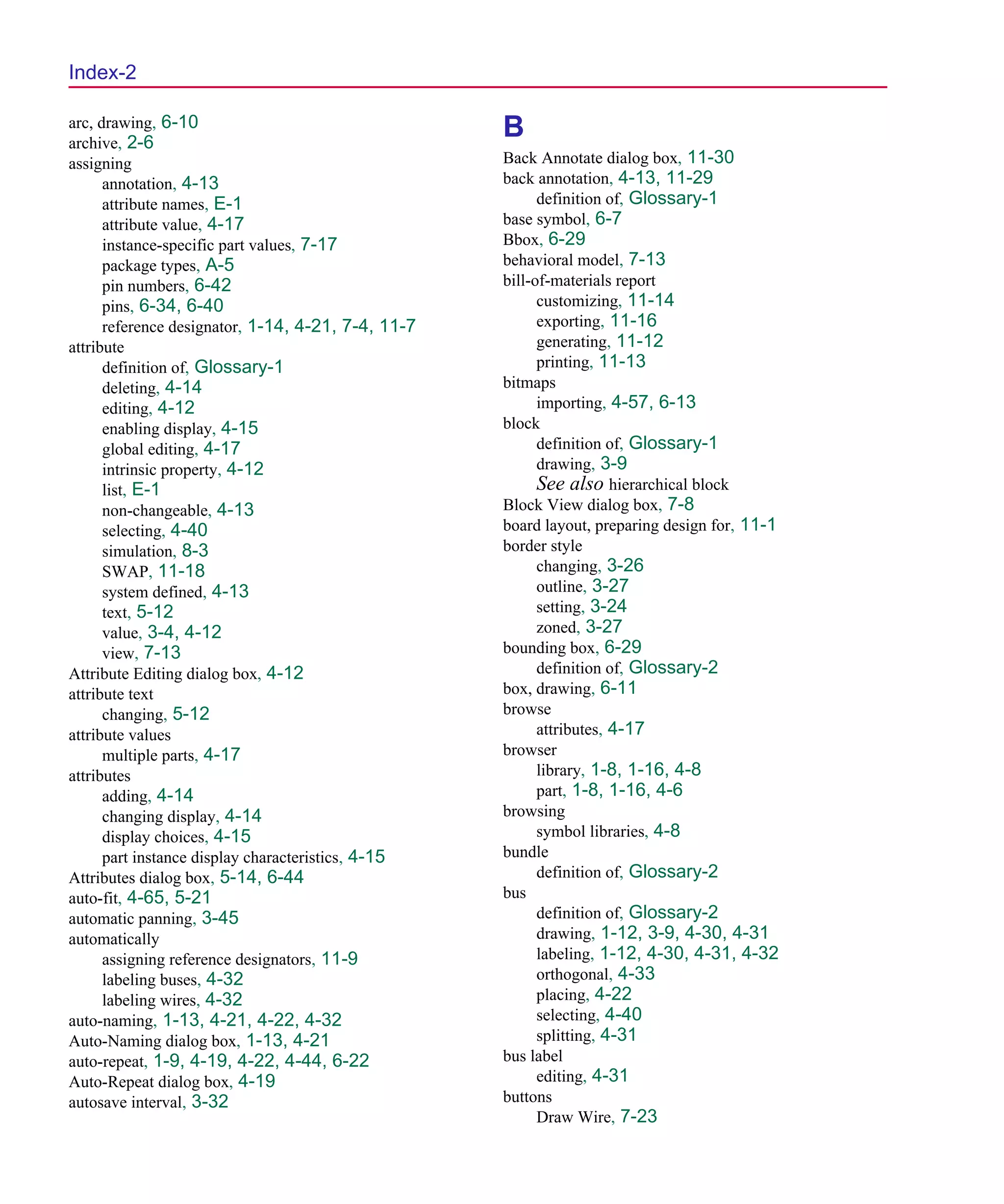 Scug.bk : SCUG.IX Page 2 Monday, June 16, 1997 10:10 AM




  Index-2

  arc, drawing, 6-10
  archive, 2-6
                                                      B
  assigning                                           Back Annotate dialog box, 11-30
        annotation, 4-13                              back annotation, 4-13, 11-29
        attribute names, E-1                                definition of, Glossary-1
        attribute value, 4-17                         base symbol, 6-7
        instance-specific part values, 7-17           Bbox, 6-29
        package types, A-5                            behavioral model, 7-13
        pin numbers, 6-42                             bill-of-materials report
        pins, 6-34, 6-40                                    customizing, 11-14
        reference designator, 1-14, 4-21, 7-4, 11-7         exporting, 11-16
  attribute                                                 generating, 11-12
        definition of, Glossary-1                           printing, 11-13
        deleting, 4-14                                bitmaps
        editing, 4-12                                       importing, 4-57, 6-13
        enabling display, 4-15                        block
        global editing, 4-17                                definition of, Glossary-1
        intrinsic property, 4-12                            drawing, 3-9
        list, E-1                                           See also hierarchical block
        non-changeable, 4-13                          Block View dialog box, 7-8
        selecting, 4-40                               board layout, preparing design for, 11-1
        simulation, 8-3                               border style
        SWAP, 11-18                                         changing, 3-26
        system defined, 4-13                                outline, 3-27
        text, 5-12                                          setting, 3-24
        value, 3-4, 4-12                                    zoned, 3-27
        view, 7-13                                    bounding box, 6-29
  Attribute Editing dialog box, 4-12                        definition of, Glossary-2
  attribute text                                      box, drawing, 6-11
        changing, 5-12                                browse
  attribute values                                          attributes, 4-17
        multiple parts, 4-17                          browser
  attributes                                                library, 1-8, 1-16, 4-8
        adding, 4-14                                        part, 1-8, 1-16, 4-6
        changing display, 4-14                        browsing
        display choices, 4-15                               symbol libraries, 4-8
        part instance display characteristics, 4-15   bundle
  Attributes dialog box, 5-14, 6-44                         definition of, Glossary-2
  auto-fit, 4-65, 5-21                                bus
  automatic panning, 3-45                                   definition of, Glossary-2
  automatically                                             drawing, 1-12, 3-9, 4-30, 4-31
        assigning reference designators, 11-9               labeling, 1-12, 4-30, 4-31, 4-32
        labeling buses, 4-32                                orthogonal, 4-33
        labeling wires, 4-32                                placing, 4-22
  auto-naming, 1-13, 4-21, 4-22, 4-32                       selecting, 4-40
  Auto-Naming dialog box, 1-13, 4-21                        splitting, 4-31
  auto-repeat, 1-9, 4-19, 4-22, 4-44, 6-22            bus label
  Auto-Repeat dialog box, 4-19                              editing, 4-31
  autosave interval, 3-32                             buttons
                                                            Draw Wire, 7-23
 