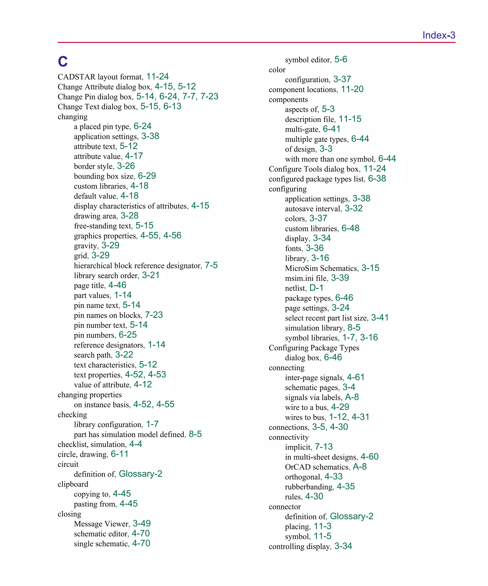 Scug.bk : SCUG.IX Page 3 Monday, June 16, 1997 10:10 AM




                                                                                                     Index-3

                                                                symbol editor, 5-6
      C                                                    color
      CADSTAR layout format, 11-24                              configuration, 3-37
      Change Attribute dialog box, 4-15, 5-12              component locations, 11-20
      Change Pin dialog box, 5-14, 6-24, 7-7, 7-23         components
      Change Text dialog box, 5-15, 6-13                        aspects of, 5-3
      changing                                                  description file, 11-15
            a placed pin type, 6-24                             multi-gate, 6-41
            application settings, 3-38                          multiple gate types, 6-44
            attribute text, 5-12                                of design, 3-3
            attribute value, 4-17                               with more than one symbol, 6-44
            border style, 3-26                             Configure Tools dialog box, 11-24
            bounding box size, 6-29                        configured package types list, 6-38
            custom libraries, 4-18                         configuring
            default value, 4-18                                 application settings, 3-38
            display characteristics of attributes, 4-15         autosave interval, 3-32
            drawing area, 3-28                                  colors, 3-37
            free-standing text, 5-15                            custom libraries, 6-48
            graphics properties, 4-55, 4-56                     display, 3-34
            gravity, 3-29                                       fonts, 3-36
            grid, 3-29                                          library, 3-16
            hierarchical block reference designator, 7-5        MicroSim Schematics, 3-15
            library search order, 3-21                          msim.ini file, 3-39
            page title, 4-46                                    netlist, D-1
            part values, 1-14                                   package types, 6-46
            pin name text, 5-14                                 page settings, 3-24
            pin names on blocks, 7-23                           select recent part list size, 3-41
            pin number text, 5-14                               simulation library, 8-5
            pin numbers, 6-25                                   symbol libraries, 1-7, 3-16
            reference designators, 1-14                    Configuring Package Types
            search path, 3-22                                   dialog box, 6-46
            text characteristics, 5-12                     connecting
            text properties, 4-52, 4-53                         inter-page signals, 4-61
            value of attribute, 4-12                            schematic pages, 3-4
      changing properties                                       signals via labels, A-8
            on instance basis, 4-52, 4-55                       wire to a bus, 4-29
      checking                                                  wires to bus, 1-12, 4-31
            library configuration, 1-7                     connections, 3-5, 4-30
            part has simulation model defined, 8-5         connectivity
      checklist, simulation, 4-4                                implicit, 7-13
      circle, drawing, 6-11                                     in multi-sheet designs, 4-60
      circuit                                                   OrCAD schematics, A-8
            definition of, Glossary-2                           orthogonal, 4-33
      clipboard                                                 rubberbanding, 4-35
            copying to, 4-45                                    rules, 4-30
            pasting from, 4-45                             connector
      closing                                                   definition of, Glossary-2
            Message Viewer, 3-49                                placing, 11-3
            schematic editor, 4-70                              symbol, 11-5
            single schematic, 4-70                         controlling display, 3-34
 