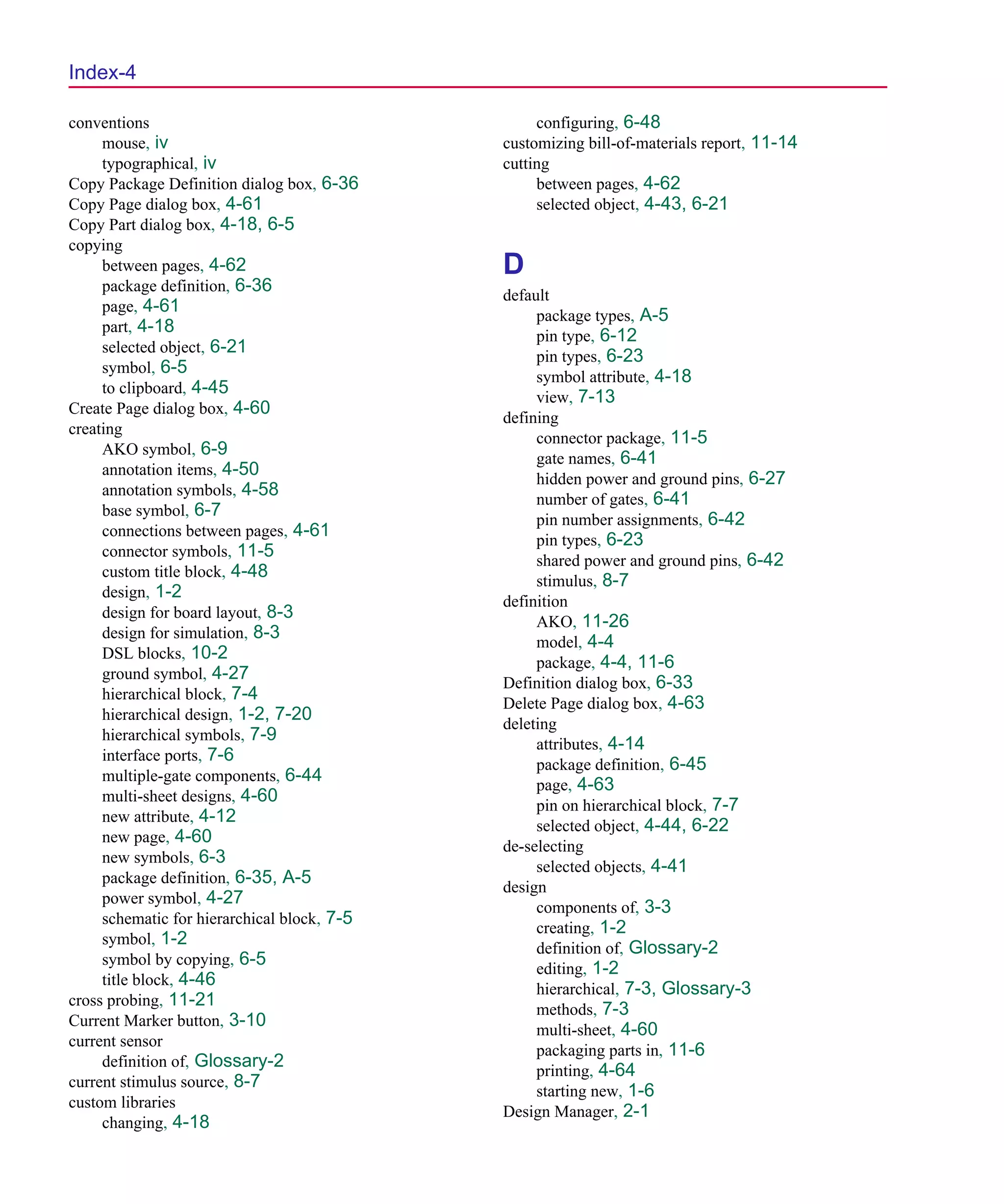 Scug.bk : SCUG.IX Page 4 Monday, June 16, 1997 10:10 AM




  Index-4

  conventions                                       configuring, 6-48
       mouse, iv                               customizing bill-of-materials report, 11-14
       typographical, iv                       cutting
  Copy Package Definition dialog box, 6-36          between pages, 4-62
  Copy Page dialog box, 4-61                        selected object, 4-43, 6-21
  Copy Part dialog box, 4-18, 6-5
  copying
       between pages, 4-62                     D
       package definition, 6-36
                                               default
       page, 4-61
                                                    package types, A-5
       part, 4-18
                                                    pin type, 6-12
       selected object, 6-21
                                                    pin types, 6-23
       symbol, 6-5
                                                    symbol attribute, 4-18
       to clipboard, 4-45
                                                    view, 7-13
  Create Page dialog box, 4-60
                                               defining
  creating
                                                    connector package, 11-5
       AKO symbol, 6-9
                                                    gate names, 6-41
       annotation items, 4-50
                                                    hidden power and ground pins, 6-27
       annotation symbols, 4-58
                                                    number of gates, 6-41
       base symbol, 6-7
                                                    pin number assignments, 6-42
       connections between pages, 4-61
                                                    pin types, 6-23
       connector symbols, 11-5
                                                    shared power and ground pins, 6-42
       custom title block, 4-48
                                                    stimulus, 8-7
       design, 1-2
                                               definition
       design for board layout, 8-3
                                                    AKO, 11-26
       design for simulation, 8-3
                                                    model, 4-4
       DSL blocks, 10-2
                                                    package, 4-4, 11-6
       ground symbol, 4-27
                                               Definition dialog box, 6-33
       hierarchical block, 7-4
                                               Delete Page dialog box, 4-63
       hierarchical design, 1-2, 7-20
                                               deleting
       hierarchical symbols, 7-9
                                                    attributes, 4-14
       interface ports, 7-6
                                                    package definition, 6-45
       multiple-gate components, 6-44
                                                    page, 4-63
       multi-sheet designs, 4-60
                                                    pin on hierarchical block, 7-7
       new attribute, 4-12
                                                    selected object, 4-44, 6-22
       new page, 4-60
                                               de-selecting
       new symbols, 6-3
                                                    selected objects, 4-41
       package definition, 6-35, A-5
                                               design
       power symbol, 4-27
                                                    components of, 3-3
       schematic for hierarchical block, 7-5
                                                    creating, 1-2
       symbol, 1-2
                                                    definition of, Glossary-2
       symbol by copying, 6-5
                                                    editing, 1-2
       title block, 4-46
                                                    hierarchical, 7-3, Glossary-3
  cross probing, 11-21
                                                    methods, 7-3
  Current Marker button, 3-10
                                                    multi-sheet, 4-60
  current sensor
                                                    packaging parts in, 11-6
       definition of, Glossary-2
                                                    printing, 4-64
  current stimulus source, 8-7
                                                    starting new, 1-6
  custom libraries
                                               Design Manager, 2-1
       changing, 4-18
 