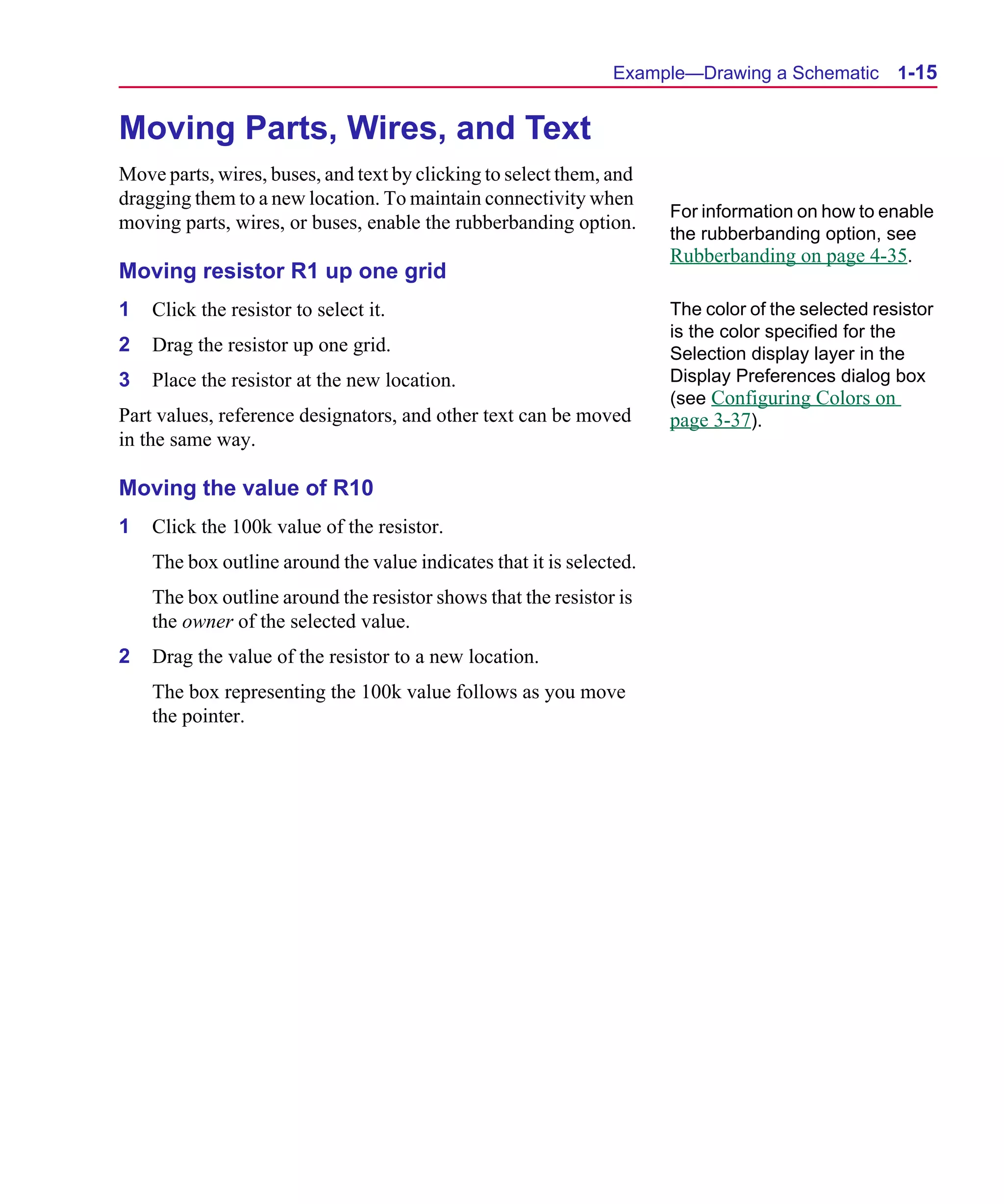 Scug.bk : 01GETSTD.FMK Page 15 Monday, June 16, 1997 10:10 AM




                                                                     Example—Drawing a Schematic         1-15


      Moving Parts, Wires, and Text
      Move parts, wires, buses, and text by clicking to select them, and
      dragging them to a new location. To maintain connectivity when
                                                                            For information on how to enable
      moving parts, wires, or buses, enable the rubberbanding option.
                                                                            the rubberbanding option, see
                                                                            Rubberbanding on page 4-35.
      Moving resistor R1 up one grid
      1   Click the resistor to select it.                                  The color of the selected resistor
                                                                            is the color specified for the
      2   Drag the resistor up one grid.                                    Selection display layer in the
      3   Place the resistor at the new location.                           Display Preferences dialog box
                                                                            (see Configuring Colors on
      Part values, reference designators, and other text can be moved       page 3-37).
      in the same way.

      Moving the value of R10
      1   Click the 100k value of the resistor.
          The box outline around the value indicates that it is selected.
          The box outline around the resistor shows that the resistor is
          the owner of the selected value.
      2   Drag the value of the resistor to a new location.
          The box representing the 100k value follows as you move
          the pointer.
 