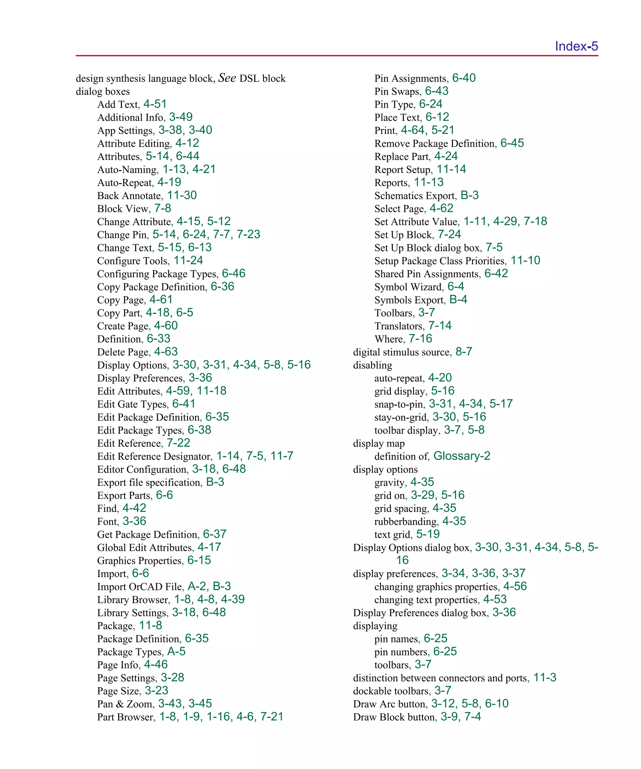 Scug.bk : SCUG.IX Page 5 Monday, June 16, 1997 10:10 AM




                                                                                                       Index-5

      design synthesis language block, See DSL block           Pin Assignments, 6-40
      dialog boxes                                             Pin Swaps, 6-43
           Add Text, 4-51                                      Pin Type, 6-24
           Additional Info, 3-49                               Place Text, 6-12
           App Settings, 3-38, 3-40                            Print, 4-64, 5-21
           Attribute Editing, 4-12                             Remove Package Definition, 6-45
           Attributes, 5-14, 6-44                              Replace Part, 4-24
           Auto-Naming, 1-13, 4-21                             Report Setup, 11-14
           Auto-Repeat, 4-19                                   Reports, 11-13
           Back Annotate, 11-30                                Schematics Export, B-3
           Block View, 7-8                                     Select Page, 4-62
           Change Attribute, 4-15, 5-12                        Set Attribute Value, 1-11, 4-29, 7-18
           Change Pin, 5-14, 6-24, 7-7, 7-23                   Set Up Block, 7-24
           Change Text, 5-15, 6-13                             Set Up Block dialog box, 7-5
           Configure Tools, 11-24                              Setup Package Class Priorities, 11-10
           Configuring Package Types, 6-46                     Shared Pin Assignments, 6-42
           Copy Package Definition, 6-36                       Symbol Wizard, 6-4
           Copy Page, 4-61                                     Symbols Export, B-4
           Copy Part, 4-18, 6-5                                Toolbars, 3-7
           Create Page, 4-60                                   Translators, 7-14
           Definition, 6-33                                    Where, 7-16
           Delete Page, 4-63                              digital stimulus source, 8-7
           Display Options, 3-30, 3-31, 4-34, 5-8, 5-16   disabling
           Display Preferences, 3-36                           auto-repeat, 4-20
           Edit Attributes, 4-59, 11-18                        grid display, 5-16
           Edit Gate Types, 6-41                               snap-to-pin, 3-31, 4-34, 5-17
           Edit Package Definition, 6-35                       stay-on-grid, 3-30, 5-16
           Edit Package Types, 6-38                            toolbar display, 3-7, 5-8
           Edit Reference, 7-22                           display map
           Edit Reference Designator, 1-14, 7-5, 11-7          definition of, Glossary-2
           Editor Configuration, 3-18, 6-48               display options
           Export file specification, B-3                      gravity, 4-35
           Export Parts, 6-6                                   grid on, 3-29, 5-16
           Find, 4-42                                          grid spacing, 4-35
           Font, 3-36                                          rubberbanding, 4-35
           Get Package Definition, 6-37                        text grid, 5-19
           Global Edit Attributes, 4-17                   Display Options dialog box, 3-30, 3-31, 4-34, 5-8, 5-
           Graphics Properties, 6-15                               16
           Import, 6-6                                    display preferences, 3-34, 3-36, 3-37
           Import OrCAD File, A-2, B-3                          changing graphics properties, 4-56
           Library Browser, 1-8, 4-8, 4-39                      changing text properties, 4-53
           Library Settings, 3-18, 6-48                   Display Preferences dialog box, 3-36
           Package, 11-8                                  displaying
           Package Definition, 6-35                             pin names, 6-25
           Package Types, A-5                                   pin numbers, 6-25
           Page Info, 4-46                                      toolbars, 3-7
           Page Settings, 3-28                            distinction between connectors and ports, 11-3
           Page Size, 3-23                                dockable toolbars, 3-7
           Pan & Zoom, 3-43, 3-45                         Draw Arc button, 3-12, 5-8, 6-10
           Part Browser, 1-8, 1-9, 1-16, 4-6, 7-21        Draw Block button, 3-9, 7-4
 