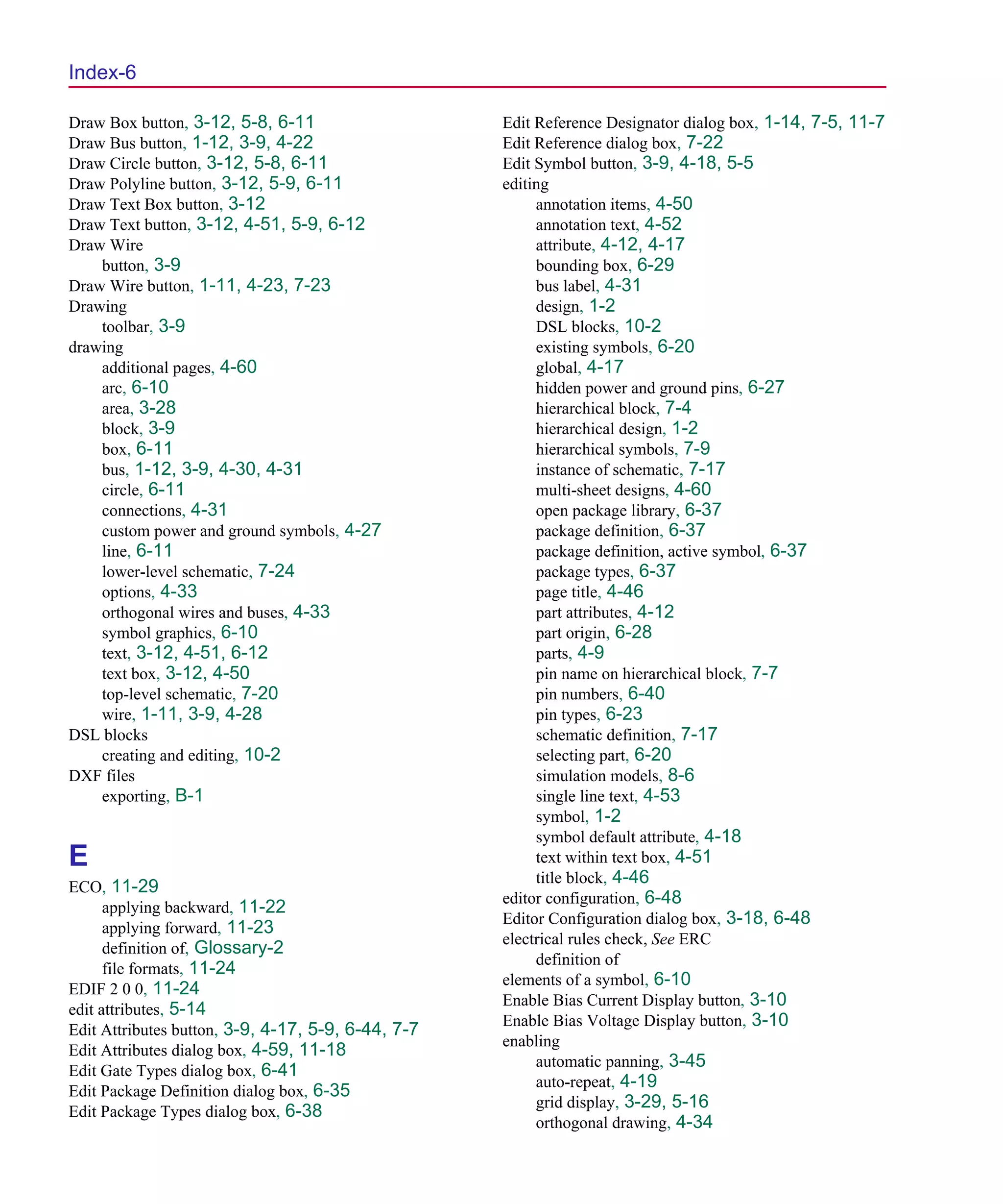 Scug.bk : SCUG.IX Page 6 Monday, June 16, 1997 10:10 AM




  Index-6

  Draw Box button, 3-12, 5-8, 6-11                    Edit Reference Designator dialog box, 1-14, 7-5, 11-7
  Draw Bus button, 1-12, 3-9, 4-22                    Edit Reference dialog box, 7-22
  Draw Circle button, 3-12, 5-8, 6-11                 Edit Symbol button, 3-9, 4-18, 5-5
  Draw Polyline button, 3-12, 5-9, 6-11               editing
  Draw Text Box button, 3-12                               annotation items, 4-50
  Draw Text button, 3-12, 4-51, 5-9, 6-12                  annotation text, 4-52
  Draw Wire                                                attribute, 4-12, 4-17
      button, 3-9                                          bounding box, 6-29
  Draw Wire button, 1-11, 4-23, 7-23                       bus label, 4-31
  Drawing                                                  design, 1-2
      toolbar, 3-9                                         DSL blocks, 10-2
  drawing                                                  existing symbols, 6-20
      additional pages, 4-60                               global, 4-17
      arc, 6-10                                            hidden power and ground pins, 6-27
      area, 3-28                                           hierarchical block, 7-4
      block, 3-9                                           hierarchical design, 1-2
      box, 6-11                                            hierarchical symbols, 7-9
      bus, 1-12, 3-9, 4-30, 4-31                           instance of schematic, 7-17
      circle, 6-11                                         multi-sheet designs, 4-60
      connections, 4-31                                    open package library, 6-37
      custom power and ground symbols, 4-27                package definition, 6-37
      line, 6-11                                           package definition, active symbol, 6-37
      lower-level schematic, 7-24                          package types, 6-37
      options, 4-33                                        page title, 4-46
      orthogonal wires and buses, 4-33                     part attributes, 4-12
      symbol graphics, 6-10                                part origin, 6-28
      text, 3-12, 4-51, 6-12                               parts, 4-9
      text box, 3-12, 4-50                                 pin name on hierarchical block, 7-7
      top-level schematic, 7-20                            pin numbers, 6-40
      wire, 1-11, 3-9, 4-28                                pin types, 6-23
  DSL blocks                                               schematic definition, 7-17
      creating and editing, 10-2                           selecting part, 6-20
  DXF files                                                simulation models, 8-6
      exporting, B-1                                       single line text, 4-53
                                                           symbol, 1-2
                                                           symbol default attribute, 4-18
  E                                                        text within text box, 4-51
                                                           title block, 4-46
  ECO, 11-29
                                                      editor configuration, 6-48
        applying backward, 11-22
                                                      Editor Configuration dialog box, 3-18, 6-48
        applying forward, 11-23
                                                      electrical rules check, See ERC
        definition of, Glossary-2
                                                           definition of
        file formats, 11-24
                                                      elements of a symbol, 6-10
  EDIF 2 0 0, 11-24
                                                      Enable Bias Current Display button, 3-10
  edit attributes, 5-14
                                                      Enable Bias Voltage Display button, 3-10
  Edit Attributes button, 3-9, 4-17, 5-9, 6-44, 7-7
                                                      enabling
  Edit Attributes dialog box, 4-59, 11-18
                                                           automatic panning, 3-45
  Edit Gate Types dialog box, 6-41
                                                           auto-repeat, 4-19
  Edit Package Definition dialog box, 6-35
                                                           grid display, 3-29, 5-16
  Edit Package Types dialog box, 6-38
                                                           orthogonal drawing, 4-34
 