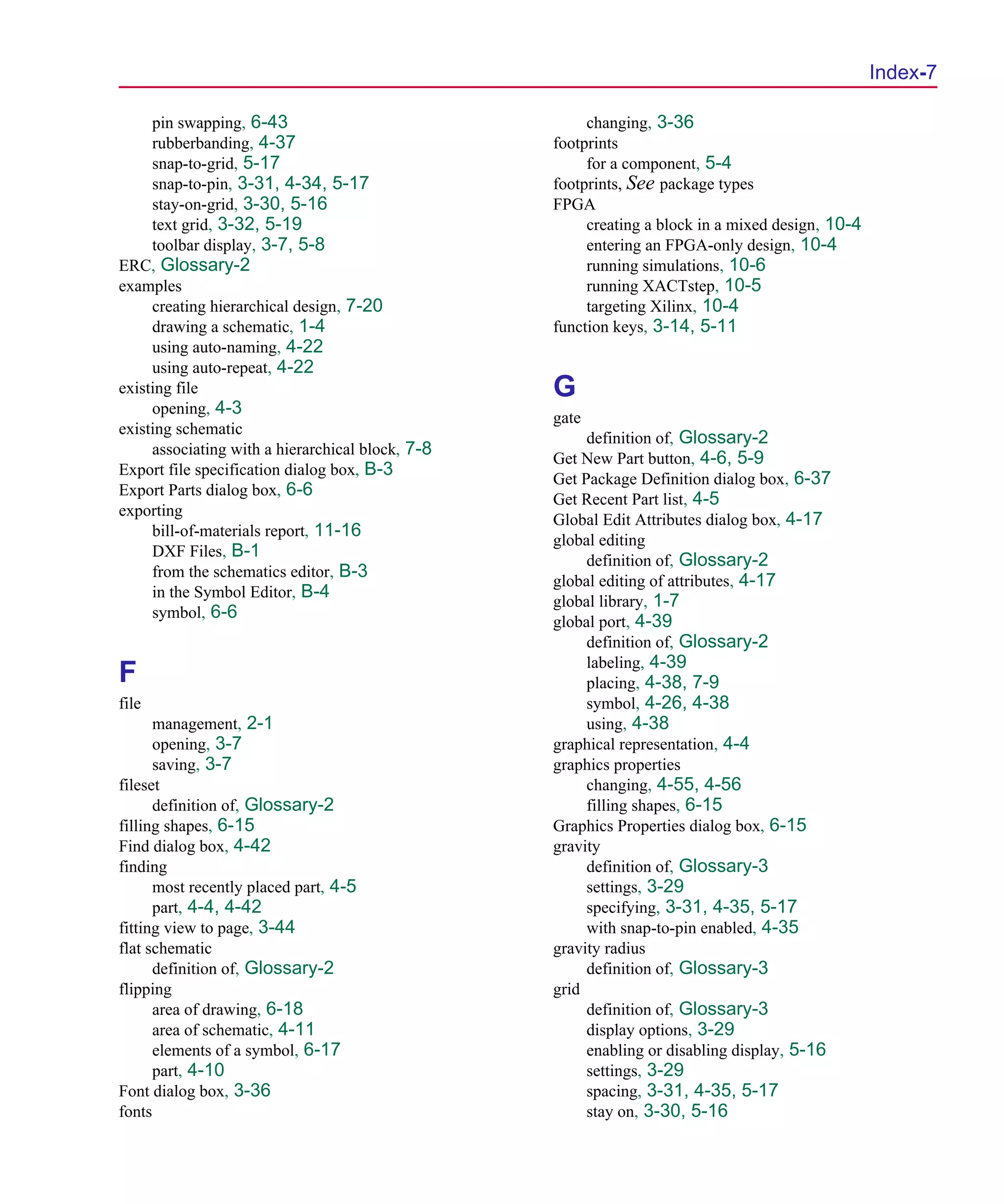 Scug.bk : SCUG.IX Page 7 Monday, June 16, 1997 10:10 AM




                                                                                                        Index-7

           pin swapping, 6-43                                changing, 3-36
           rubberbanding, 4-37                          footprints
           snap-to-grid, 5-17                                for a component, 5-4
           snap-to-pin, 3-31, 4-34, 5-17                footprints, See package types
           stay-on-grid, 3-30, 5-16                     FPGA
           text grid, 3-32, 5-19                             creating a block in a mixed design, 10-4
           toolbar display, 3-7, 5-8                         entering an FPGA-only design, 10-4
      ERC, Glossary-2                                        running simulations, 10-6
      examples                                               running XACTstep, 10-5
           creating hierarchical design, 7-20                targeting Xilinx, 10-4
           drawing a schematic, 1-4                     function keys, 3-14, 5-11
           using auto-naming, 4-22
           using auto-repeat, 4-22
      existing file                                     G
           opening, 4-3
                                                        gate
      existing schematic
                                                             definition of, Glossary-2
           associating with a hierarchical block, 7-8
                                                        Get New Part button, 4-6, 5-9
      Export file specification dialog box, B-3
                                                        Get Package Definition dialog box, 6-37
      Export Parts dialog box, 6-6
                                                        Get Recent Part list, 4-5
      exporting
                                                        Global Edit Attributes dialog box, 4-17
           bill-of-materials report, 11-16
                                                        global editing
           DXF Files, B-1
                                                             definition of, Glossary-2
           from the schematics editor, B-3
                                                        global editing of attributes, 4-17
           in the Symbol Editor, B-4
                                                        global library, 1-7
           symbol, 6-6
                                                        global port, 4-39
                                                             definition of, Glossary-2
                                                             labeling, 4-39
      F                                                      placing, 4-38, 7-9
      file                                                   symbol, 4-26, 4-38
            management, 2-1                                  using, 4-38
            opening, 3-7                                graphical representation, 4-4
            saving, 3-7                                 graphics properties
      fileset                                                changing, 4-55, 4-56
            definition of, Glossary-2                        filling shapes, 6-15
      filling shapes, 6-15                              Graphics Properties dialog box, 6-15
      Find dialog box, 4-42                             gravity
      finding                                                definition of, Glossary-3
            most recently placed part, 4-5                   settings, 3-29
            part, 4-4, 4-42                                  specifying, 3-31, 4-35, 5-17
      fitting view to page, 3-44                             with snap-to-pin enabled, 4-35
      flat schematic                                    gravity radius
            definition of, Glossary-2                        definition of, Glossary-3
      flipping                                          grid
            area of drawing, 6-18                            definition of, Glossary-3
            area of schematic, 4-11                          display options, 3-29
            elements of a symbol, 6-17                       enabling or disabling display, 5-16
            part, 4-10                                       settings, 3-29
      Font dialog box, 3-36                                  spacing, 3-31, 4-35, 5-17
      fonts                                                  stay on, 3-30, 5-16
 