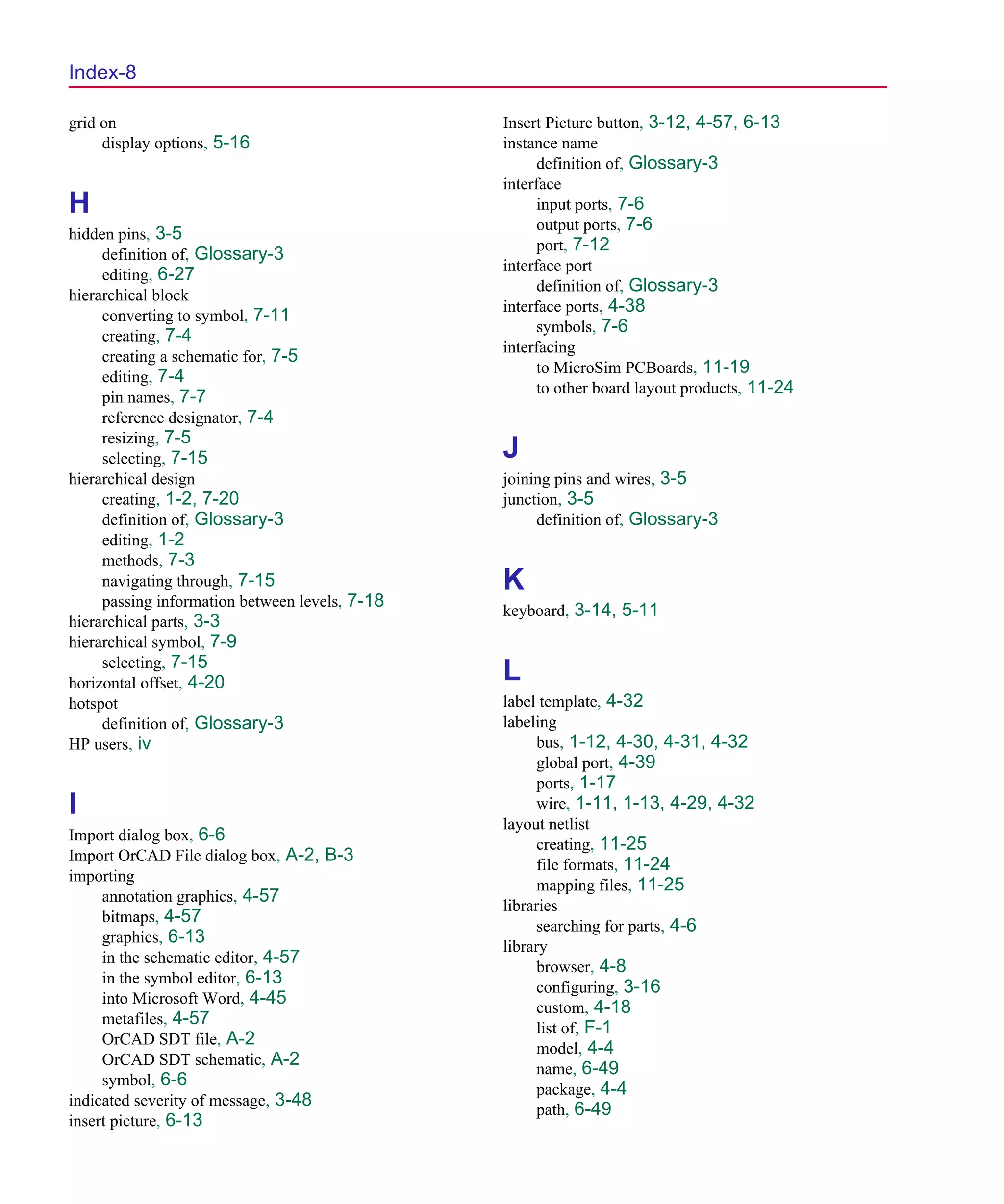 Scug.bk : SCUG.IX Page 8 Monday, June 16, 1997 10:10 AM




  Index-8

  grid on                                         Insert Picture button, 3-12, 4-57, 6-13
       display options, 5-16                      instance name
                                                        definition of, Glossary-3
                                                  interface
  H                                                     input ports, 7-6
                                                        output ports, 7-6
  hidden pins, 3-5
                                                        port, 7-12
       definition of, Glossary-3
                                                  interface port
       editing, 6-27
                                                        definition of, Glossary-3
  hierarchical block
                                                  interface ports, 4-38
       converting to symbol, 7-11
                                                        symbols, 7-6
       creating, 7-4
                                                  interfacing
       creating a schematic for, 7-5
                                                        to MicroSim PCBoards, 11-19
       editing, 7-4
                                                        to other board layout products, 11-24
       pin names, 7-7
       reference designator, 7-4
       resizing, 7-5
       selecting, 7-15                            J
  hierarchical design                             joining pins and wires, 3-5
       creating, 1-2, 7-20                        junction, 3-5
       definition of, Glossary-3                       definition of, Glossary-3
       editing, 1-2
       methods, 7-3
       navigating through, 7-15                   K
       passing information between levels, 7-18
                                                  keyboard, 3-14, 5-11
  hierarchical parts, 3-3
  hierarchical symbol, 7-9
       selecting, 7-15
  horizontal offset, 4-20                         L
  hotspot                                         label template, 4-32
       definition of, Glossary-3                  labeling
  HP users, iv                                          bus, 1-12, 4-30, 4-31, 4-32
                                                        global port, 4-39
                                                        ports, 1-17
  I                                                     wire, 1-11, 1-13, 4-29, 4-32
                                                  layout netlist
  Import dialog box, 6-6
                                                        creating, 11-25
  Import OrCAD File dialog box, A-2, B-3
                                                        file formats, 11-24
  importing
                                                        mapping files, 11-25
       annotation graphics, 4-57
                                                  libraries
       bitmaps, 4-57
                                                        searching for parts, 4-6
       graphics, 6-13
                                                  library
       in the schematic editor, 4-57
                                                        browser, 4-8
       in the symbol editor, 6-13
                                                        configuring, 3-16
       into Microsoft Word, 4-45
                                                        custom, 4-18
       metafiles, 4-57
                                                        list of, F-1
       OrCAD SDT file, A-2
                                                        model, 4-4
       OrCAD SDT schematic, A-2
                                                        name, 6-49
       symbol, 6-6
                                                        package, 4-4
  indicated severity of message, 3-48
                                                        path, 6-49
  insert picture, 6-13
 