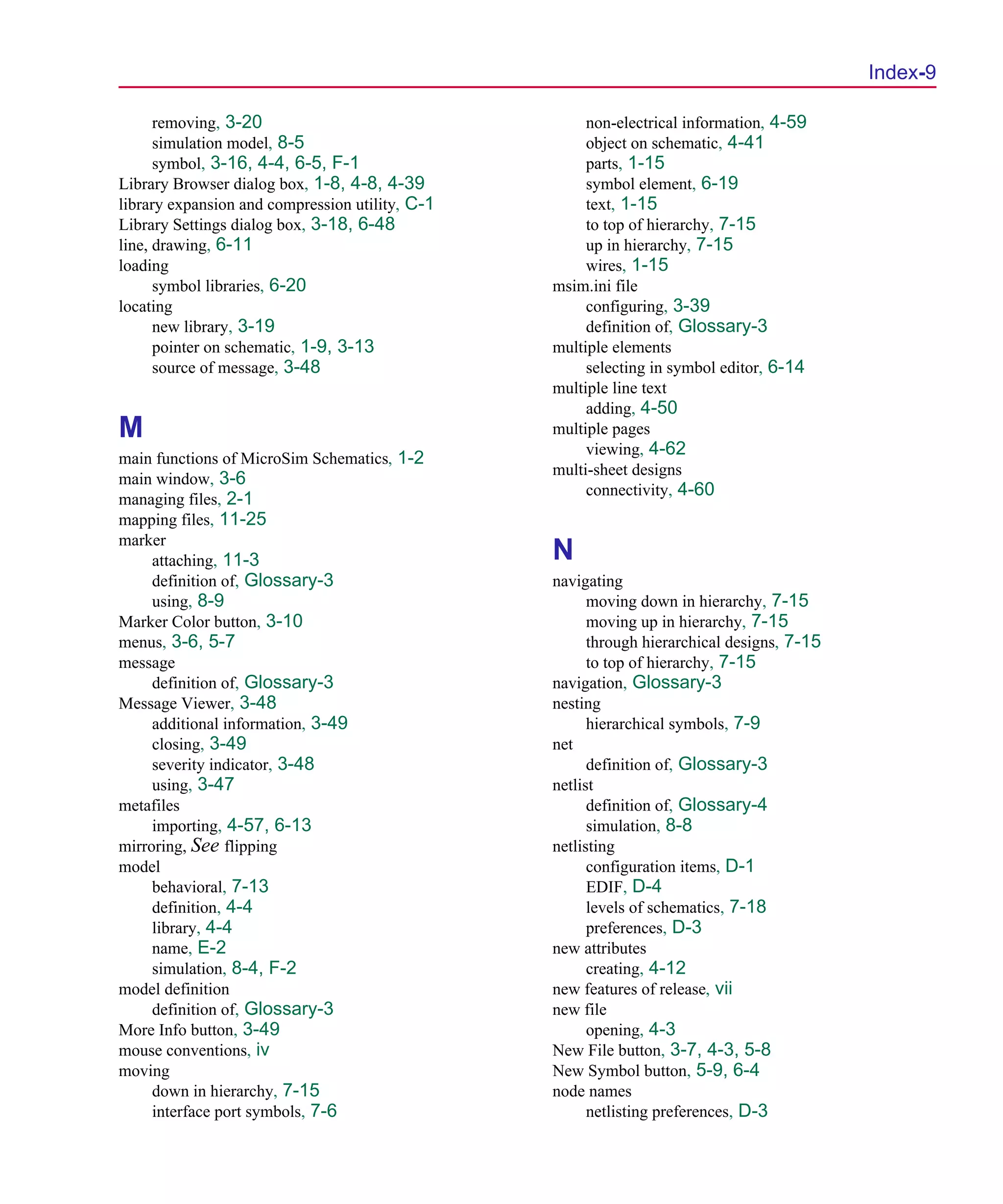 Scug.bk : SCUG.IX Page 9 Monday, June 16, 1997 10:10 AM




                                                                                                  Index-9

            removing, 3-20                                  non-electrical information, 4-59
            simulation model, 8-5                           object on schematic, 4-41
            symbol, 3-16, 4-4, 6-5, F-1                     parts, 1-15
      Library Browser dialog box, 1-8, 4-8, 4-39            symbol element, 6-19
      library expansion and compression utility, C-1        text, 1-15
      Library Settings dialog box, 3-18, 6-48               to top of hierarchy, 7-15
      line, drawing, 6-11                                   up in hierarchy, 7-15
      loading                                               wires, 1-15
            symbol libraries, 6-20                     msim.ini file
      locating                                              configuring, 3-39
            new library, 3-19                               definition of, Glossary-3
            pointer on schematic, 1-9, 3-13            multiple elements
            source of message, 3-48                         selecting in symbol editor, 6-14
                                                       multiple line text
                                                            adding, 4-50
      M                                                multiple pages
                                                            viewing, 4-62
      main functions of MicroSim Schematics, 1-2
                                                       multi-sheet designs
      main window, 3-6
                                                            connectivity, 4-60
      managing files, 2-1
      mapping files, 11-25
      marker
           attaching, 11-3                             N
           definition of, Glossary-3                   navigating
           using, 8-9                                        moving down in hierarchy, 7-15
      Marker Color button, 3-10                              moving up in hierarchy, 7-15
      menus, 3-6, 5-7                                        through hierarchical designs, 7-15
      message                                                to top of hierarchy, 7-15
           definition of, Glossary-3                   navigation, Glossary-3
      Message Viewer, 3-48                             nesting
           additional information, 3-49                      hierarchical symbols, 7-9
           closing, 3-49                               net
           severity indicator, 3-48                          definition of, Glossary-3
           using, 3-47                                 netlist
      metafiles                                              definition of, Glossary-4
           importing, 4-57, 6-13                             simulation, 8-8
      mirroring, See flipping                          netlisting
      model                                                  configuration items, D-1
           behavioral, 7-13                                  EDIF, D-4
           definition, 4-4                                   levels of schematics, 7-18
           library, 4-4                                      preferences, D-3
           name, E-2                                   new attributes
           simulation, 8-4, F-2                              creating, 4-12
      model definition                                 new features of release, vii
           definition of, Glossary-3                   new file
      More Info button, 3-49                                 opening, 4-3
      mouse conventions, iv                            New File button, 3-7, 4-3, 5-8
      moving                                           New Symbol button, 5-9, 6-4
           down in hierarchy, 7-15                     node names
           interface port symbols, 7-6                       netlisting preferences, D-3
 
