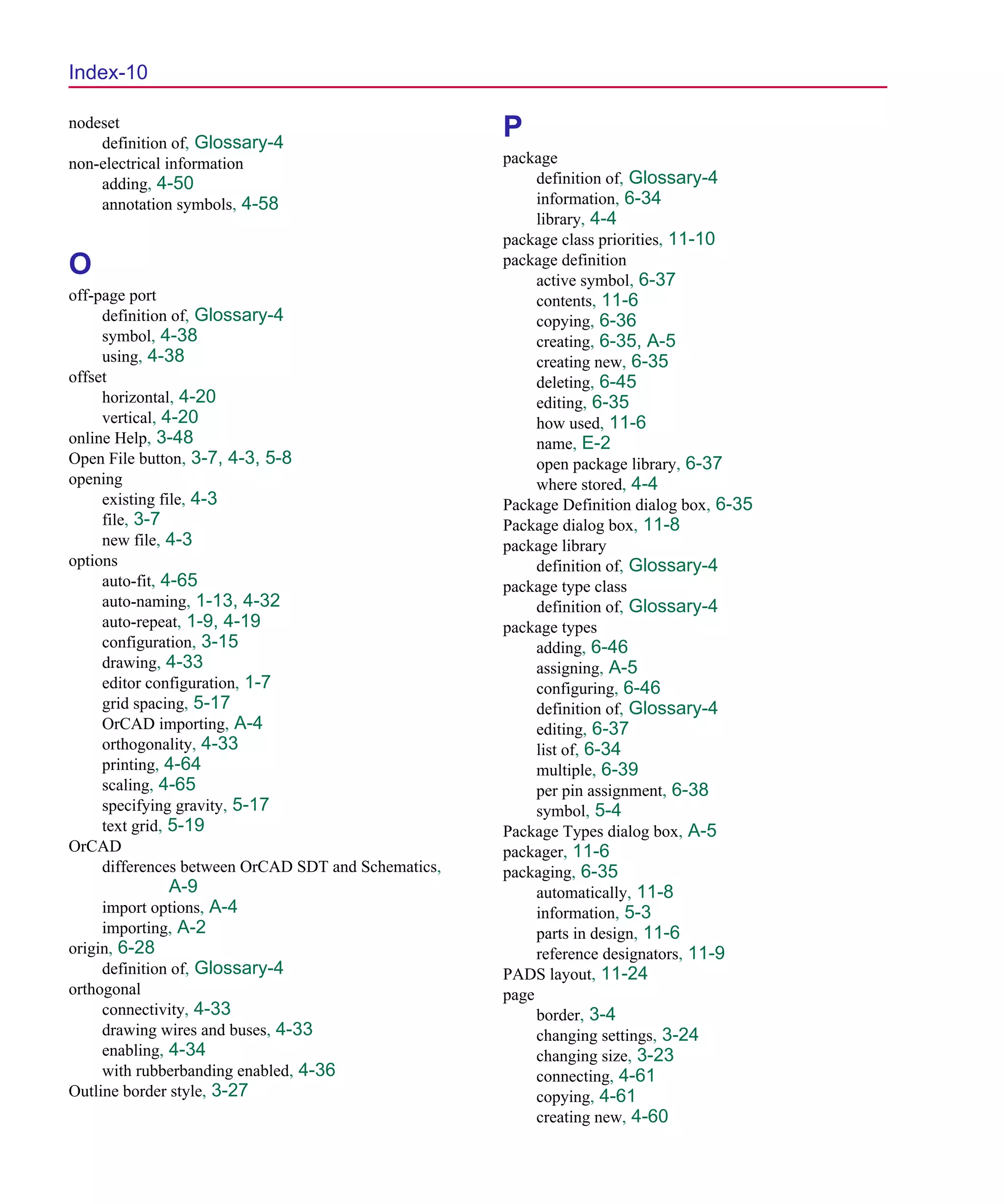 Scug.bk : SCUG.IX Page 10 Monday, June 16, 1997 10:10 AM




  Index-10

  nodeset
      definition of, Glossary-4
                                                       P
  non-electrical information                           package
      adding, 4-50                                          definition of, Glossary-4
      annotation symbols, 4-58                              information, 6-34
                                                            library, 4-4
                                                       package class priorities, 11-10
  O                                                    package definition
                                                            active symbol, 6-37
  off-page port                                             contents, 11-6
       definition of, Glossary-4                            copying, 6-36
       symbol, 4-38                                         creating, 6-35, A-5
       using, 4-38                                          creating new, 6-35
  offset                                                    deleting, 6-45
       horizontal, 4-20                                     editing, 6-35
       vertical, 4-20                                       how used, 11-6
  online Help, 3-48                                         name, E-2
  Open File button, 3-7, 4-3, 5-8                           open package library, 6-37
  opening                                                   where stored, 4-4
       existing file, 4-3                              Package Definition dialog box, 6-35
       file, 3-7                                       Package dialog box, 11-8
       new file, 4-3                                   package library
  options                                                   definition of, Glossary-4
       auto-fit, 4-65                                  package type class
       auto-naming, 1-13, 4-32                              definition of, Glossary-4
       auto-repeat, 1-9, 4-19                          package types
       configuration, 3-15                                  adding, 6-46
       drawing, 4-33                                        assigning, A-5
       editor configuration, 1-7                            configuring, 6-46
       grid spacing, 5-17                                   definition of, Glossary-4
       OrCAD importing, A-4                                 editing, 6-37
       orthogonality, 4-33                                  list of, 6-34
       printing, 4-64                                       multiple, 6-39
       scaling, 4-65                                        per pin assignment, 6-38
       specifying gravity, 5-17                             symbol, 5-4
       text grid, 5-19                                 Package Types dialog box, A-5
  OrCAD                                                packager, 11-6
       differences between OrCAD SDT and Schematics,   packaging, 6-35
               A-9                                          automatically, 11-8
       import options, A-4                                  information, 5-3
       importing, A-2                                       parts in design, 11-6
  origin, 6-28                                              reference designators, 11-9
       definition of, Glossary-4                       PADS layout, 11-24
  orthogonal                                           page
       connectivity, 4-33                                   border, 3-4
       drawing wires and buses, 4-33                        changing settings, 3-24
       enabling, 4-34                                       changing size, 3-23
       with rubberbanding enabled, 4-36                     connecting, 4-61
  Outline border style, 3-27                                copying, 4-61
                                                            creating new, 4-60
 