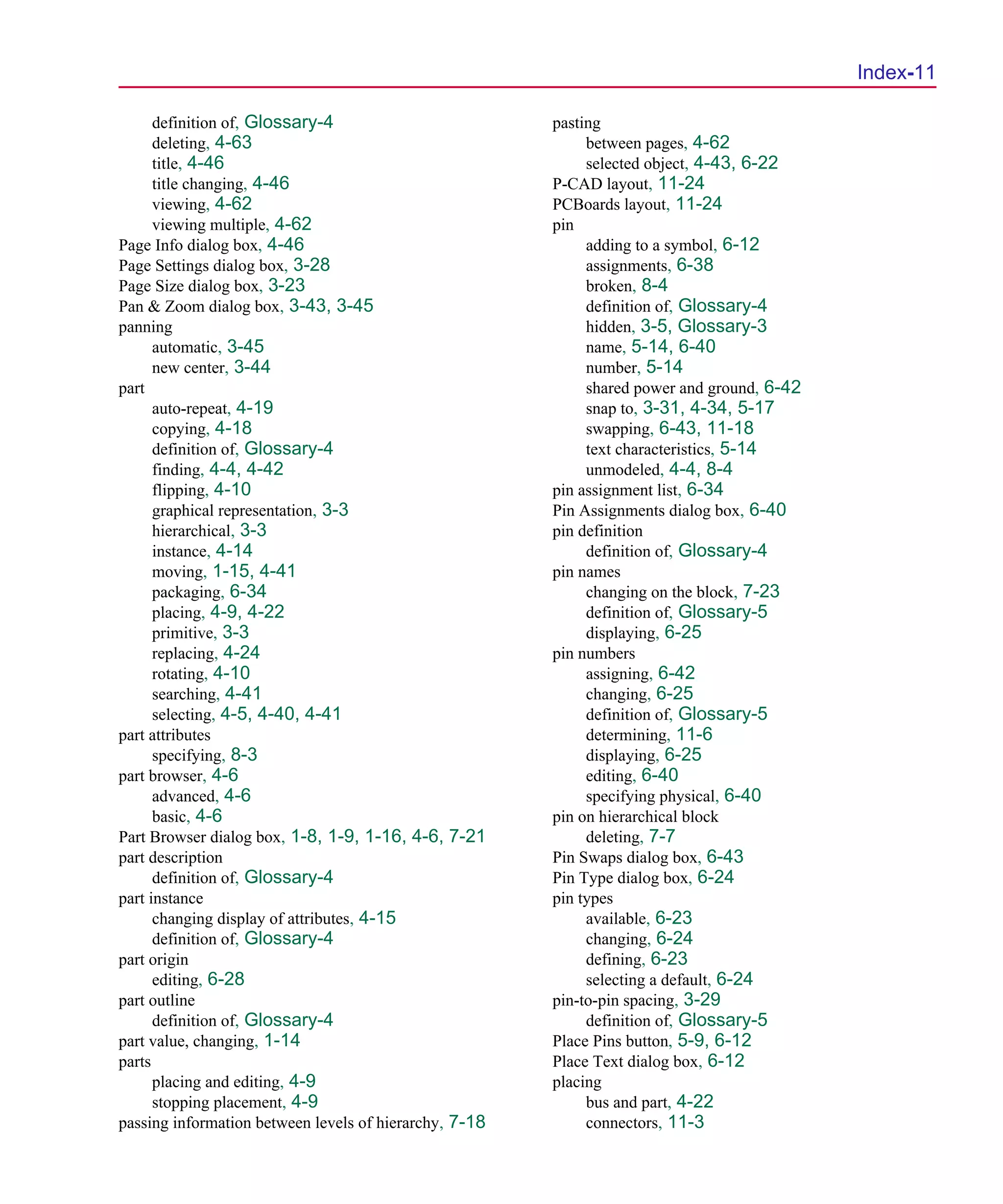 Scug.bk : SCUG.IX Page 11 Monday, June 16, 1997 10:10 AM




                                                                                                   Index-11

            definition of, Glossary-4                         pasting
            deleting, 4-63                                         between pages, 4-62
            title, 4-46                                            selected object, 4-43, 6-22
            title changing, 4-46                              P-CAD layout, 11-24
            viewing, 4-62                                     PCBoards layout, 11-24
            viewing multiple, 4-62                            pin
      Page Info dialog box, 4-46                                   adding to a symbol, 6-12
      Page Settings dialog box, 3-28                               assignments, 6-38
      Page Size dialog box, 3-23                                   broken, 8-4
      Pan & Zoom dialog box, 3-43, 3-45                            definition of, Glossary-4
      panning                                                      hidden, 3-5, Glossary-3
            automatic, 3-45                                        name, 5-14, 6-40
            new center, 3-44                                       number, 5-14
      part                                                         shared power and ground, 6-42
            auto-repeat, 4-19                                      snap to, 3-31, 4-34, 5-17
            copying, 4-18                                          swapping, 6-43, 11-18
            definition of, Glossary-4                              text characteristics, 5-14
            finding, 4-4, 4-42                                     unmodeled, 4-4, 8-4
            flipping, 4-10                                    pin assignment list, 6-34
            graphical representation, 3-3                     Pin Assignments dialog box, 6-40
            hierarchical, 3-3                                 pin definition
            instance, 4-14                                         definition of, Glossary-4
            moving, 1-15, 4-41                                pin names
            packaging, 6-34                                        changing on the block, 7-23
            placing, 4-9, 4-22                                     definition of, Glossary-5
            primitive, 3-3                                         displaying, 6-25
            replacing, 4-24                                   pin numbers
            rotating, 4-10                                         assigning, 6-42
            searching, 4-41                                        changing, 6-25
            selecting, 4-5, 4-40, 4-41                             definition of, Glossary-5
      part attributes                                              determining, 11-6
            specifying, 8-3                                        displaying, 6-25
      part browser, 4-6                                            editing, 6-40
            advanced, 4-6                                          specifying physical, 6-40
            basic, 4-6                                        pin on hierarchical block
      Part Browser dialog box, 1-8, 1-9, 1-16, 4-6, 7-21           deleting, 7-7
      part description                                        Pin Swaps dialog box, 6-43
            definition of, Glossary-4                         Pin Type dialog box, 6-24
      part instance                                           pin types
            changing display of attributes, 4-15                   available, 6-23
            definition of, Glossary-4                              changing, 6-24
      part origin                                                  defining, 6-23
            editing, 6-28                                          selecting a default, 6-24
      part outline                                            pin-to-pin spacing, 3-29
            definition of, Glossary-4                              definition of, Glossary-5
      part value, changing, 1-14                              Place Pins button, 5-9, 6-12
      parts                                                   Place Text dialog box, 6-12
            placing and editing, 4-9                          placing
            stopping placement, 4-9                                bus and part, 4-22
      passing information between levels of hierarchy, 7-18        connectors, 11-3
 