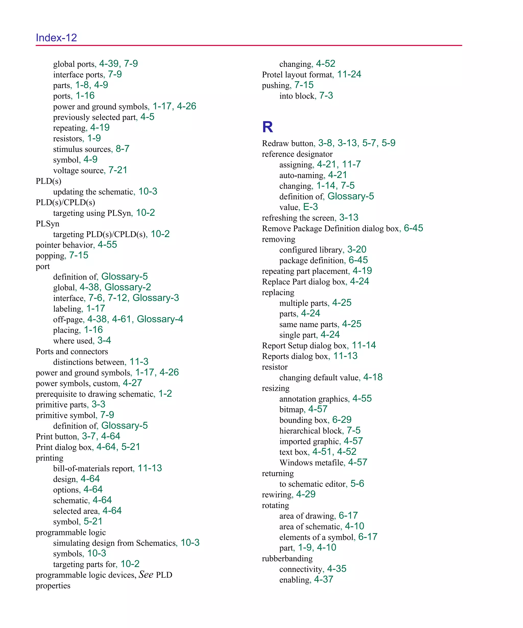 Scug.bk : SCUG.IX Page 12 Monday, June 16, 1997 10:10 AM




  Index-12

       global ports, 4-39, 7-9                        changing, 4-52
       interface ports, 7-9                      Protel layout format, 11-24
       parts, 1-8, 4-9                           pushing, 7-15
       ports, 1-16                                    into block, 7-3
       power and ground symbols, 1-17, 4-26
       previously selected part, 4-5
       repeating, 4-19                           R
       resistors, 1-9
                                                 Redraw button, 3-8, 3-13, 5-7, 5-9
       stimulus sources, 8-7
                                                 reference designator
       symbol, 4-9
                                                       assigning, 4-21, 11-7
       voltage source, 7-21
                                                       auto-naming, 4-21
  PLD(s)
                                                       changing, 1-14, 7-5
       updating the schematic, 10-3
                                                       definition of, Glossary-5
  PLD(s)/CPLD(s)
                                                       value, E-3
       targeting using PLSyn, 10-2
                                                 refreshing the screen, 3-13
  PLSyn
                                                 Remove Package Definition dialog box, 6-45
       targeting PLD(s)/CPLD(s), 10-2
                                                 removing
  pointer behavior, 4-55
                                                       configured library, 3-20
  popping, 7-15
                                                       package definition, 6-45
  port
                                                 repeating part placement, 4-19
       definition of, Glossary-5
                                                 Replace Part dialog box, 4-24
       global, 4-38, Glossary-2
                                                 replacing
       interface, 7-6, 7-12, Glossary-3
                                                       multiple parts, 4-25
       labeling, 1-17
                                                       parts, 4-24
       off-page, 4-38, 4-61, Glossary-4
                                                       same name parts, 4-25
       placing, 1-16
                                                       single part, 4-24
       where used, 3-4
                                                 Report Setup dialog box, 11-14
  Ports and connectors
                                                 Reports dialog box, 11-13
       distinctions between, 11-3
                                                 resistor
  power and ground symbols, 1-17, 4-26
                                                       changing default value, 4-18
  power symbols, custom, 4-27
                                                 resizing
  prerequisite to drawing schematic, 1-2
                                                       annotation graphics, 4-55
  primitive parts, 3-3
                                                       bitmap, 4-57
  primitive symbol, 7-9
                                                       bounding box, 6-29
       definition of, Glossary-5
                                                       hierarchical block, 7-5
  Print button, 3-7, 4-64
                                                       imported graphic, 4-57
  Print dialog box, 4-64, 5-21
                                                       text box, 4-51, 4-52
  printing
                                                       Windows metafile, 4-57
       bill-of-materials report, 11-13
                                                 returning
       design, 4-64
                                                       to schematic editor, 5-6
       options, 4-64
                                                 rewiring, 4-29
       schematic, 4-64
                                                 rotating
       selected area, 4-64
                                                       area of drawing, 6-17
       symbol, 5-21
                                                       area of schematic, 4-10
  programmable logic
                                                       elements of a symbol, 6-17
       simulating design from Schematics, 10-3
                                                       part, 1-9, 4-10
       symbols, 10-3
                                                 rubberbanding
       targeting parts for, 10-2
                                                       connectivity, 4-35
  programmable logic devices, See PLD
                                                       enabling, 4-37
  properties
 