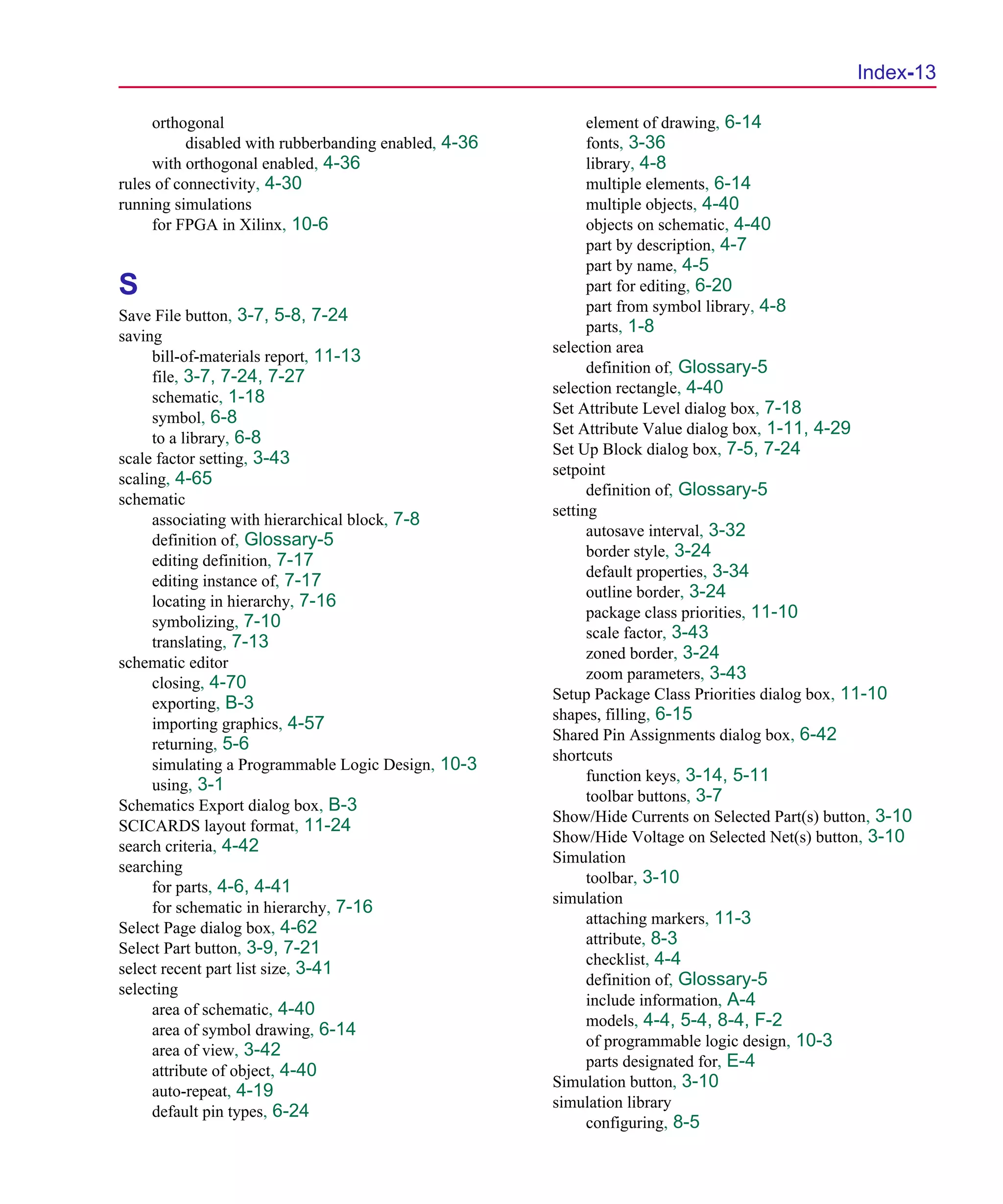 Scug.bk : SCUG.IX Page 13 Monday, June 16, 1997 10:10 AM




                                                                                                        Index-13

           orthogonal                                              element of drawing, 6-14
                 disabled with rubberbanding enabled, 4-36         fonts, 3-36
           with orthogonal enabled, 4-36                           library, 4-8
      rules of connectivity, 4-30                                  multiple elements, 6-14
      running simulations                                          multiple objects, 4-40
           for FPGA in Xilinx, 10-6                                objects on schematic, 4-40
                                                                   part by description, 4-7
                                                                   part by name, 4-5
      S                                                            part for editing, 6-20
                                                                   part from symbol library, 4-8
      Save File button, 3-7, 5-8, 7-24
                                                                   parts, 1-8
      saving
                                                             selection area
           bill-of-materials report, 11-13
                                                                   definition of, Glossary-5
           file, 3-7, 7-24, 7-27
                                                             selection rectangle, 4-40
           schematic, 1-18
                                                             Set Attribute Level dialog box, 7-18
           symbol, 6-8
                                                             Set Attribute Value dialog box, 1-11, 4-29
           to a library, 6-8
                                                             Set Up Block dialog box, 7-5, 7-24
      scale factor setting, 3-43
                                                             setpoint
      scaling, 4-65
                                                                   definition of, Glossary-5
      schematic
                                                             setting
           associating with hierarchical block, 7-8
                                                                   autosave interval, 3-32
           definition of, Glossary-5
                                                                   border style, 3-24
           editing definition, 7-17
                                                                   default properties, 3-34
           editing instance of, 7-17
                                                                   outline border, 3-24
           locating in hierarchy, 7-16
                                                                   package class priorities, 11-10
           symbolizing, 7-10
                                                                   scale factor, 3-43
           translating, 7-13
                                                                   zoned border, 3-24
      schematic editor
                                                                   zoom parameters, 3-43
           closing, 4-70
                                                             Setup Package Class Priorities dialog box, 11-10
           exporting, B-3
                                                             shapes, filling, 6-15
           importing graphics, 4-57
                                                             Shared Pin Assignments dialog box, 6-42
           returning, 5-6
                                                             shortcuts
           simulating a Programmable Logic Design, 10-3
                                                                   function keys, 3-14, 5-11
           using, 3-1
                                                                   toolbar buttons, 3-7
      Schematics Export dialog box, B-3
                                                             Show/Hide Currents on Selected Part(s) button, 3-10
      SCICARDS layout format, 11-24
                                                             Show/Hide Voltage on Selected Net(s) button, 3-10
      search criteria, 4-42
                                                             Simulation
      searching
                                                                   toolbar, 3-10
           for parts, 4-6, 4-41
                                                             simulation
           for schematic in hierarchy, 7-16
                                                                   attaching markers, 11-3
      Select Page dialog box, 4-62
                                                                   attribute, 8-3
      Select Part button, 3-9, 7-21
                                                                   checklist, 4-4
      select recent part list size, 3-41
                                                                   definition of, Glossary-5
      selecting
                                                                   include information, A-4
           area of schematic, 4-40
                                                                   models, 4-4, 5-4, 8-4, F-2
           area of symbol drawing, 6-14
                                                                   of programmable logic design, 10-3
           area of view, 3-42
                                                                   parts designated for, E-4
           attribute of object, 4-40
                                                             Simulation button, 3-10
           auto-repeat, 4-19
                                                             simulation library
           default pin types, 6-24
                                                                   configuring, 8-5
 