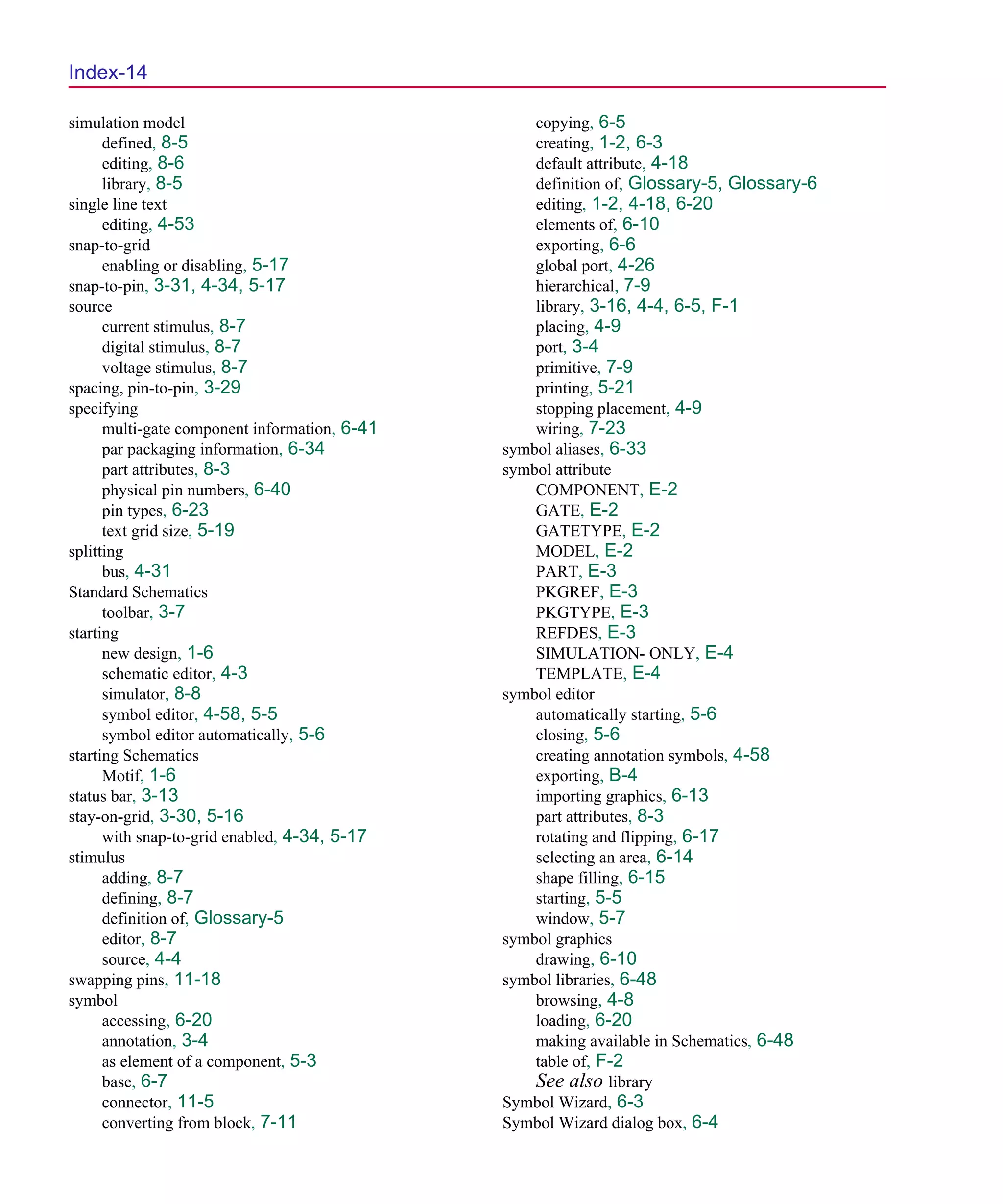 Scug.bk : SCUG.IX Page 14 Monday, June 16, 1997 10:10 AM




  Index-14

  simulation model                                   copying, 6-5
        defined, 8-5                                 creating, 1-2, 6-3
        editing, 8-6                                 default attribute, 4-18
        library, 8-5                                 definition of, Glossary-5, Glossary-6
  single line text                                   editing, 1-2, 4-18, 6-20
        editing, 4-53                                elements of, 6-10
  snap-to-grid                                       exporting, 6-6
        enabling or disabling, 5-17                  global port, 4-26
  snap-to-pin, 3-31, 4-34, 5-17                      hierarchical, 7-9
  source                                             library, 3-16, 4-4, 6-5, F-1
        current stimulus, 8-7                        placing, 4-9
        digital stimulus, 8-7                        port, 3-4
        voltage stimulus, 8-7                        primitive, 7-9
  spacing, pin-to-pin, 3-29                          printing, 5-21
  specifying                                         stopping placement, 4-9
        multi-gate component information, 6-41       wiring, 7-23
        par packaging information, 6-34          symbol aliases, 6-33
        part attributes, 8-3                     symbol attribute
        physical pin numbers, 6-40                   COMPONENT, E-2
        pin types, 6-23                              GATE, E-2
        text grid size, 5-19                         GATETYPE, E-2
  splitting                                          MODEL, E-2
        bus, 4-31                                    PART, E-3
  Standard Schematics                                PKGREF, E-3
        toolbar, 3-7                                 PKGTYPE, E-3
  starting                                           REFDES, E-3
        new design, 1-6                              SIMULATION- ONLY, E-4
        schematic editor, 4-3                        TEMPLATE, E-4
        simulator, 8-8                           symbol editor
        symbol editor, 4-58, 5-5                     automatically starting, 5-6
        symbol editor automatically, 5-6             closing, 5-6
  starting Schematics                                creating annotation symbols, 4-58
        Motif, 1-6                                   exporting, B-4
  status bar, 3-13                                   importing graphics, 6-13
  stay-on-grid, 3-30, 5-16                           part attributes, 8-3
        with snap-to-grid enabled, 4-34, 5-17        rotating and flipping, 6-17
  stimulus                                           selecting an area, 6-14
        adding, 8-7                                  shape filling, 6-15
        defining, 8-7                                starting, 5-5
        definition of, Glossary-5                    window, 5-7
        editor, 8-7                              symbol graphics
        source, 4-4                                  drawing, 6-10
  swapping pins, 11-18                           symbol libraries, 6-48
  symbol                                             browsing, 4-8
        accessing, 6-20                              loading, 6-20
        annotation, 3-4                              making available in Schematics, 6-48
        as element of a component, 5-3               table of, F-2
        base, 6-7                                    See also library
        connector, 11-5                          Symbol Wizard, 6-3
        converting from block, 7-11              Symbol Wizard dialog box, 6-4
 