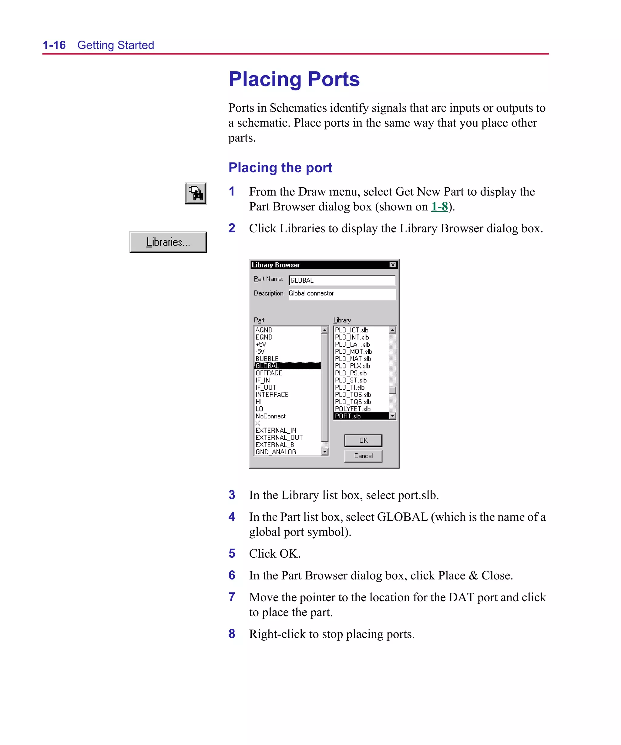 Scug.bk : 01GETSTD.FMK Page 16 Monday, June 16, 1997 10:10 AM




  1-16   Getting Started


                             Placing Ports
                             Ports in Schematics identify signals that are inputs or outputs to
                             a schematic. Place ports in the same way that you place other
                             parts.

                             Placing the port
                             1   From the Draw menu, select Get New Part to display the
                                 Part Browser dialog box (shown on 1-8).
                             2   Click Libraries to display the Library Browser dialog box.




                             3   In the Library list box, select port.slb.
                             4   In the Part list box, select GLOBAL (which is the name of a
                                 global port symbol).
                             5   Click OK.
                             6   In the Part Browser dialog box, click Place & Close.
                             7   Move the pointer to the location for the DAT port and click
                                 to place the part.
                             8   Right-click to stop placing ports.
 