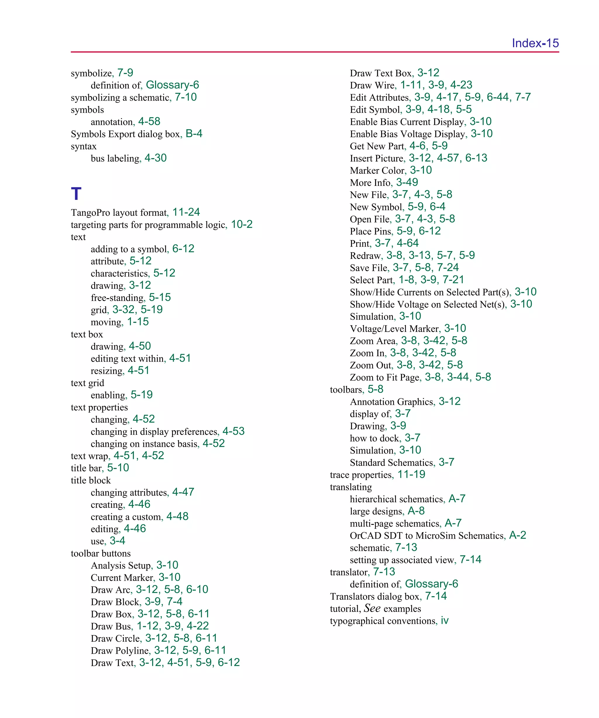Scug.bk : SCUG.IX Page 15 Monday, June 16, 1997 10:10 AM




                                                                                                Index-15

      symbolize, 7-9                                      Draw Text Box, 3-12
           definition of, Glossary-6                      Draw Wire, 1-11, 3-9, 4-23
      symbolizing a schematic, 7-10                       Edit Attributes, 3-9, 4-17, 5-9, 6-44, 7-7
      symbols                                             Edit Symbol, 3-9, 4-18, 5-5
           annotation, 4-58                               Enable Bias Current Display, 3-10
      Symbols Export dialog box, B-4                      Enable Bias Voltage Display, 3-10
      syntax                                              Get New Part, 4-6, 5-9
           bus labeling, 4-30                             Insert Picture, 3-12, 4-57, 6-13
                                                          Marker Color, 3-10
                                                          More Info, 3-49
      T                                                   New File, 3-7, 4-3, 5-8
                                                          New Symbol, 5-9, 6-4
      TangoPro layout format, 11-24
                                                          Open File, 3-7, 4-3, 5-8
      targeting parts for programmable logic, 10-2
                                                          Place Pins, 5-9, 6-12
      text
                                                          Print, 3-7, 4-64
            adding to a symbol, 6-12
                                                          Redraw, 3-8, 3-13, 5-7, 5-9
            attribute, 5-12
                                                          Save File, 3-7, 5-8, 7-24
            characteristics, 5-12
                                                          Select Part, 1-8, 3-9, 7-21
            drawing, 3-12
                                                          Show/Hide Currents on Selected Part(s), 3-10
            free-standing, 5-15
                                                          Show/Hide Voltage on Selected Net(s), 3-10
            grid, 3-32, 5-19
                                                          Simulation, 3-10
            moving, 1-15
                                                          Voltage/Level Marker, 3-10
      text box
                                                          Zoom Area, 3-8, 3-42, 5-8
            drawing, 4-50
                                                          Zoom In, 3-8, 3-42, 5-8
            editing text within, 4-51
                                                          Zoom Out, 3-8, 3-42, 5-8
            resizing, 4-51
                                                          Zoom to Fit Page, 3-8, 3-44, 5-8
      text grid
                                                     toolbars, 5-8
            enabling, 5-19
                                                          Annotation Graphics, 3-12
      text properties
                                                          display of, 3-7
            changing, 4-52
                                                          Drawing, 3-9
            changing in display preferences, 4-53
                                                          how to dock, 3-7
            changing on instance basis, 4-52
                                                          Simulation, 3-10
      text wrap, 4-51, 4-52
                                                          Standard Schematics, 3-7
      title bar, 5-10
                                                     trace properties, 11-19
      title block
                                                     translating
            changing attributes, 4-47
                                                          hierarchical schematics, A-7
            creating, 4-46
                                                          large designs, A-8
            creating a custom, 4-48
                                                          multi-page schematics, A-7
            editing, 4-46
                                                          OrCAD SDT to MicroSim Schematics, A-2
            use, 3-4
                                                          schematic, 7-13
      toolbar buttons
                                                          setting up associated view, 7-14
            Analysis Setup, 3-10
                                                     translator, 7-13
            Current Marker, 3-10
                                                          definition of, Glossary-6
            Draw Arc, 3-12, 5-8, 6-10
                                                     Translators dialog box, 7-14
            Draw Block, 3-9, 7-4
                                                     tutorial, See examples
            Draw Box, 3-12, 5-8, 6-11
                                                     typographical conventions, iv
            Draw Bus, 1-12, 3-9, 4-22
            Draw Circle, 3-12, 5-8, 6-11
            Draw Polyline, 3-12, 5-9, 6-11
            Draw Text, 3-12, 4-51, 5-9, 6-12
 