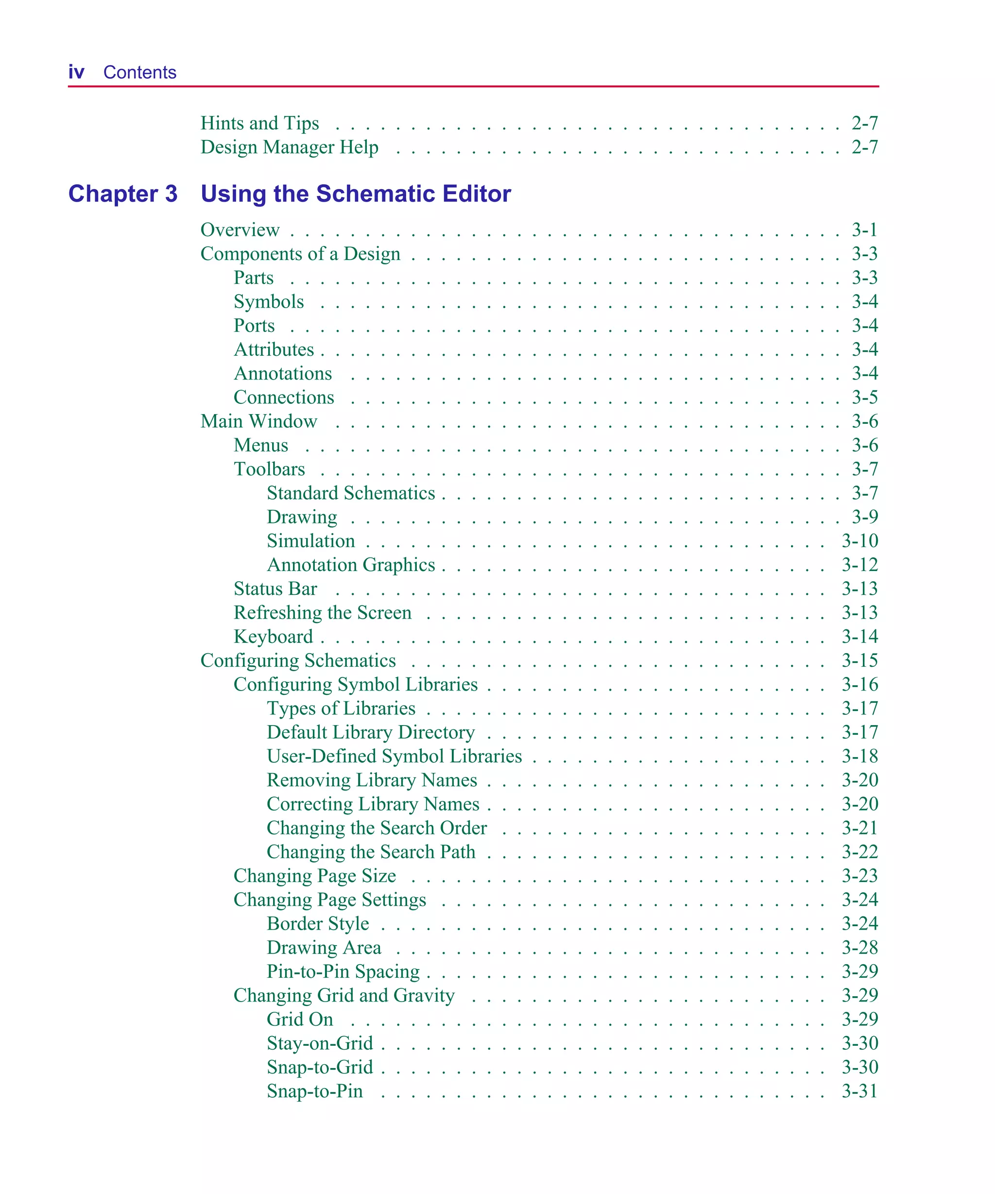 Scug.bk : SCUG.TOC Page iv Monday, June 16, 1997 10:10 AM




  iv Contents

                Hints and Tips . . . . . . . . . . . . . . . . . . . . . . . . . . . . . . . . . . 2-7
                Design Manager Help . . . . . . . . . . . . . . . . . . . . . . . . . . . . . . 2-7

  Chapter 3 Using the Schematic Editor
                Overview . . . . . . . . . . . . . . . .    .   .   .   .   .   .   .   .   .   .   .   .   .   .   .   .   .   .   .   .   .    3-1
                Components of a Design . . . . . . . .      .   .   .   .   .   .   .   .   .   .   .   .   .   .   .   .   .   .   .   .   .    3-3
                   Parts . . . . . . . . . . . . . . . .    .   .   .   .   .   .   .   .   .   .   .   .   .   .   .   .   .   .   .   .   .    3-3
                   Symbols . . . . . . . . . . . . . .      .   .   .   .   .   .   .   .   .   .   .   .   .   .   .   .   .   .   .   .   .    3-4
                   Ports . . . . . . . . . . . . . . . .    .   .   .   .   .   .   .   .   .   .   .   .   .   .   .   .   .   .   .   .   .    3-4
                   Attributes . . . . . . . . . . . . . .   .   .   .   .   .   .   .   .   .   .   .   .   .   .   .   .   .   .   .   .   .    3-4
                   Annotations . . . . . . . . . . . .      .   .   .   .   .   .   .   .   .   .   .   .   .   .   .   .   .   .   .   .   .    3-4
                   Connections . . . . . . . . . . . .      .   .   .   .   .   .   .   .   .   .   .   .   .   .   .   .   .   .   .   .   .    3-5
                Main Window . . . . . . . . . . . . .       .   .   .   .   .   .   .   .   .   .   .   .   .   .   .   .   .   .   .   .   .    3-6
                   Menus . . . . . . . . . . . . . . .      .   .   .   .   .   .   .   .   .   .   .   .   .   .   .   .   .   .   .   .   .    3-6
                   Toolbars . . . . . . . . . . . . . .     .   .   .   .   .   .   .   .   .   .   .   .   .   .   .   .   .   .   .   .   .    3-7
                       Standard Schematics . . . . . .      .   .   .   .   .   .   .   .   .   .   .   .   .   .   .   .   .   .   .   .   .    3-7
                       Drawing . . . . . . . . . . . .      .   .   .   .   .   .   .   .   .   .   .   .   .   .   .   .   .   .   .   .   .    3-9
                       Simulation . . . . . . . . . . .     .   .   .   .   .   .   .   .   .   .   .   .   .   .   .   .   .   .   .   .       3-10
                       Annotation Graphics . . . . . .      .   .   .   .   .   .   .   .   .   .   .   .   .   .   .   .   .   .   .   .       3-12
                   Status Bar . . . . . . . . . . . . .     .   .   .   .   .   .   .   .   .   .   .   .   .   .   .   .   .   .   .   .       3-13
                   Refreshing the Screen . . . . . . .      .   .   .   .   .   .   .   .   .   .   .   .   .   .   .   .   .   .   .   .       3-13
                   Keyboard . . . . . . . . . . . . . .     .   .   .   .   .   .   .   .   .   .   .   .   .   .   .   .   .   .   .   .       3-14
                Configuring Schematics . . . . . . . .      .   .   .   .   .   .   .   .   .   .   .   .   .   .   .   .   .   .   .   .       3-15
                   Configuring Symbol Libraries . . .       .   .   .   .   .   .   .   .   .   .   .   .   .   .   .   .   .   .   .   .       3-16
                       Types of Libraries . . . . . . .     .   .   .   .   .   .   .   .   .   .   .   .   .   .   .   .   .   .   .   .       3-17
                       Default Library Directory . . .      .   .   .   .   .   .   .   .   .   .   .   .   .   .   .   .   .   .   .   .       3-17
                       User-Defined Symbol Libraries        .   .   .   .   .   .   .   .   .   .   .   .   .   .   .   .   .   .   .   .       3-18
                       Removing Library Names . . .         .   .   .   .   .   .   .   .   .   .   .   .   .   .   .   .   .   .   .   .       3-20
                       Correcting Library Names . . .       .   .   .   .   .   .   .   .   .   .   .   .   .   .   .   .   .   .   .   .       3-20
                       Changing the Search Order . .        .   .   .   .   .   .   .   .   .   .   .   .   .   .   .   .   .   .   .   .       3-21
                       Changing the Search Path . . .       .   .   .   .   .   .   .   .   .   .   .   .   .   .   .   .   .   .   .   .       3-22
                   Changing Page Size . . . . . . . .       .   .   .   .   .   .   .   .   .   .   .   .   .   .   .   .   .   .   .   .       3-23
                   Changing Page Settings . . . . . .       .   .   .   .   .   .   .   .   .   .   .   .   .   .   .   .   .   .   .   .       3-24
                       Border Style . . . . . . . . . .     .   .   .   .   .   .   .   .   .   .   .   .   .   .   .   .   .   .   .   .       3-24
                       Drawing Area . . . . . . . . .       .   .   .   .   .   .   .   .   .   .   .   .   .   .   .   .   .   .   .   .       3-28
                       Pin-to-Pin Spacing . . . . . . .     .   .   .   .   .   .   .   .   .   .   .   .   .   .   .   .   .   .   .   .       3-29
                   Changing Grid and Gravity . . . .        .   .   .   .   .   .   .   .   .   .   .   .   .   .   .   .   .   .   .   .       3-29
                       Grid On . . . . . . . . . . . .      .   .   .   .   .   .   .   .   .   .   .   .   .   .   .   .   .   .   .   .       3-29
                       Stay-on-Grid . . . . . . . . . .     .   .   .   .   .   .   .   .   .   .   .   .   .   .   .   .   .   .   .   .       3-30
                       Snap-to-Grid . . . . . . . . . .     .   .   .   .   .   .   .   .   .   .   .   .   .   .   .   .   .   .   .   .       3-30
                       Snap-to-Pin . . . . . . . . . .      .   .   .   .   .   .   .   .   .   .   .   .   .   .   .   .   .   .   .   .       3-31
 