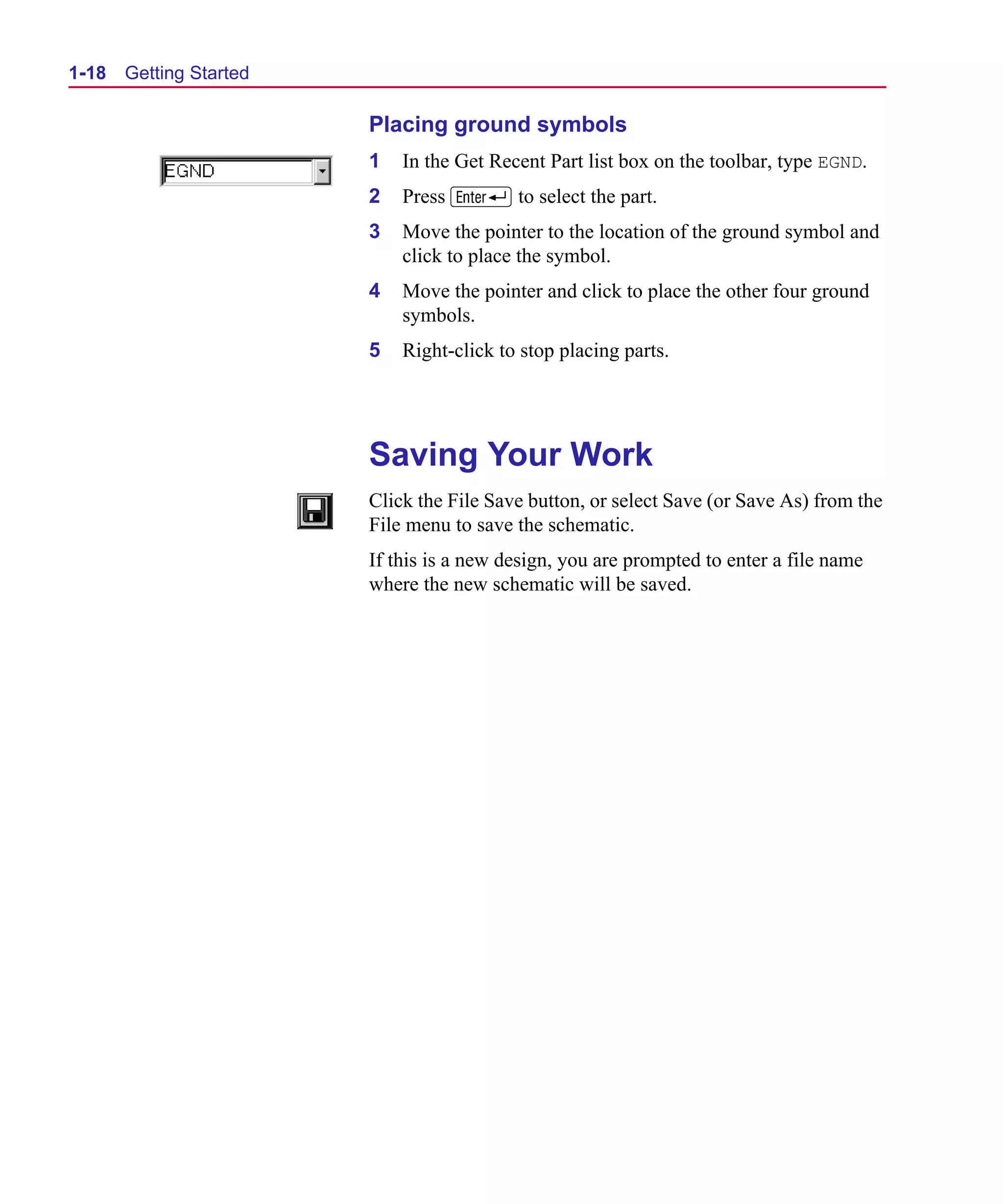 Scug.bk : 01GETSTD.FMK Page 18 Monday, June 16, 1997 10:10 AM




  1-18   Getting Started

                             Placing ground symbols
                             1   In the Get Recent Part list box on the toolbar, type EGND.
                             2   Press R to select the part.
                             3   Move the pointer to the location of the ground symbol and
                                 click to place the symbol.
                             4   Move the pointer and click to place the other four ground
                                 symbols.
                             5   Right-click to stop placing parts.




                             Saving Your Work
                             Click the File Save button, or select Save (or Save As) from the
                             File menu to save the schematic.
                             If this is a new design, you are prompted to enter a file name
                             where the new schematic will be saved.
 