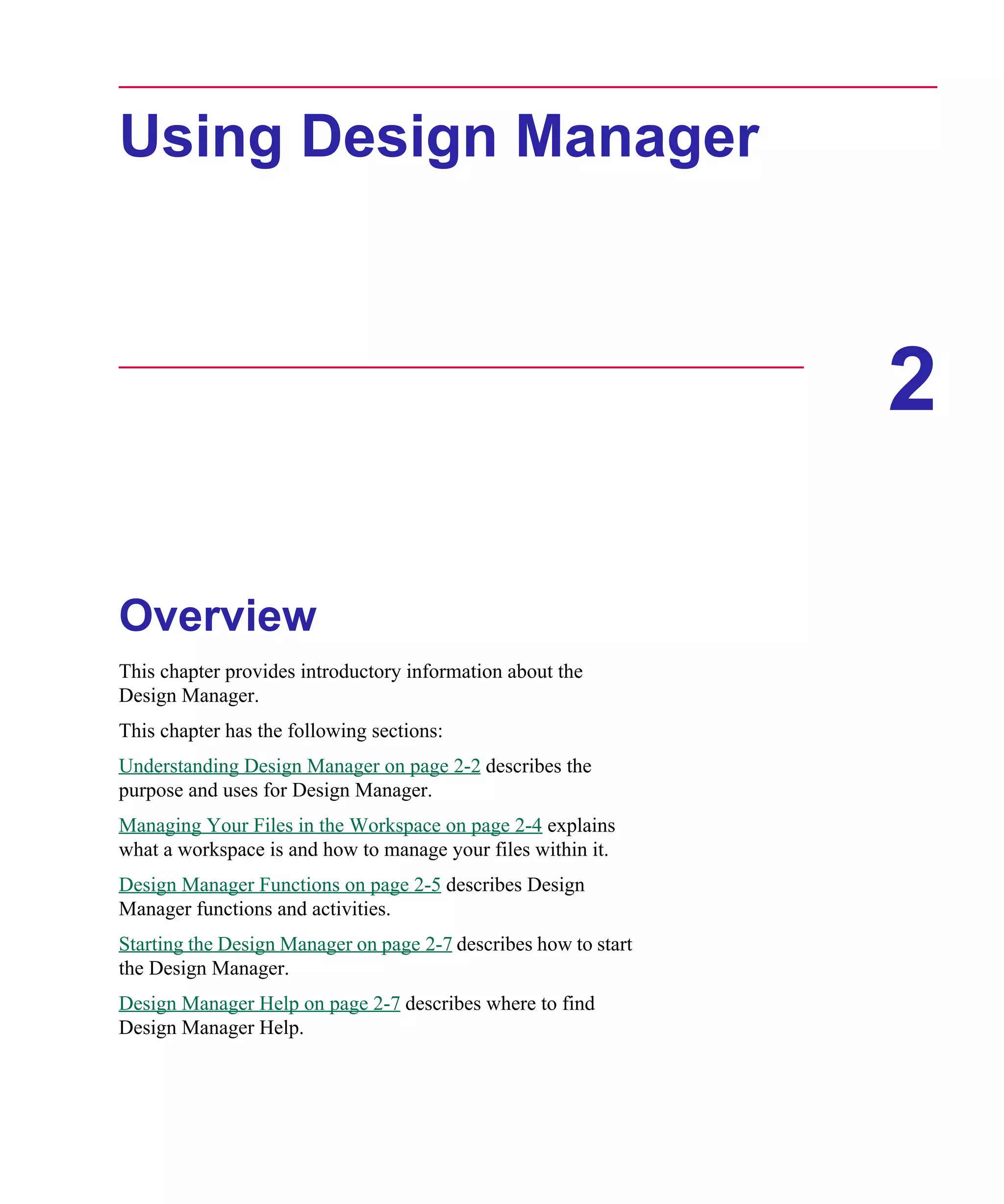 Scug.bk : 02DESMGR.FMK Page 1 Monday, June 16, 1997 10:10 AM




      Using Design Manager



                                                                       2

      Overview
      This chapter provides introductory information about the
      Design Manager.
      This chapter has the following sections:
      Understanding Design Manager on page 2-2 describes the
      purpose and uses for Design Manager.
      Managing Your Files in the Workspace on page 2-4 explains
      what a workspace is and how to manage your files within it.
      Design Manager Functions on page 2-5 describes Design
      Manager functions and activities.
      Starting the Design Manager on page 2-7 describes how to start
      the Design Manager.
      Design Manager Help on page 2-7 describes where to find
      Design Manager Help.
 