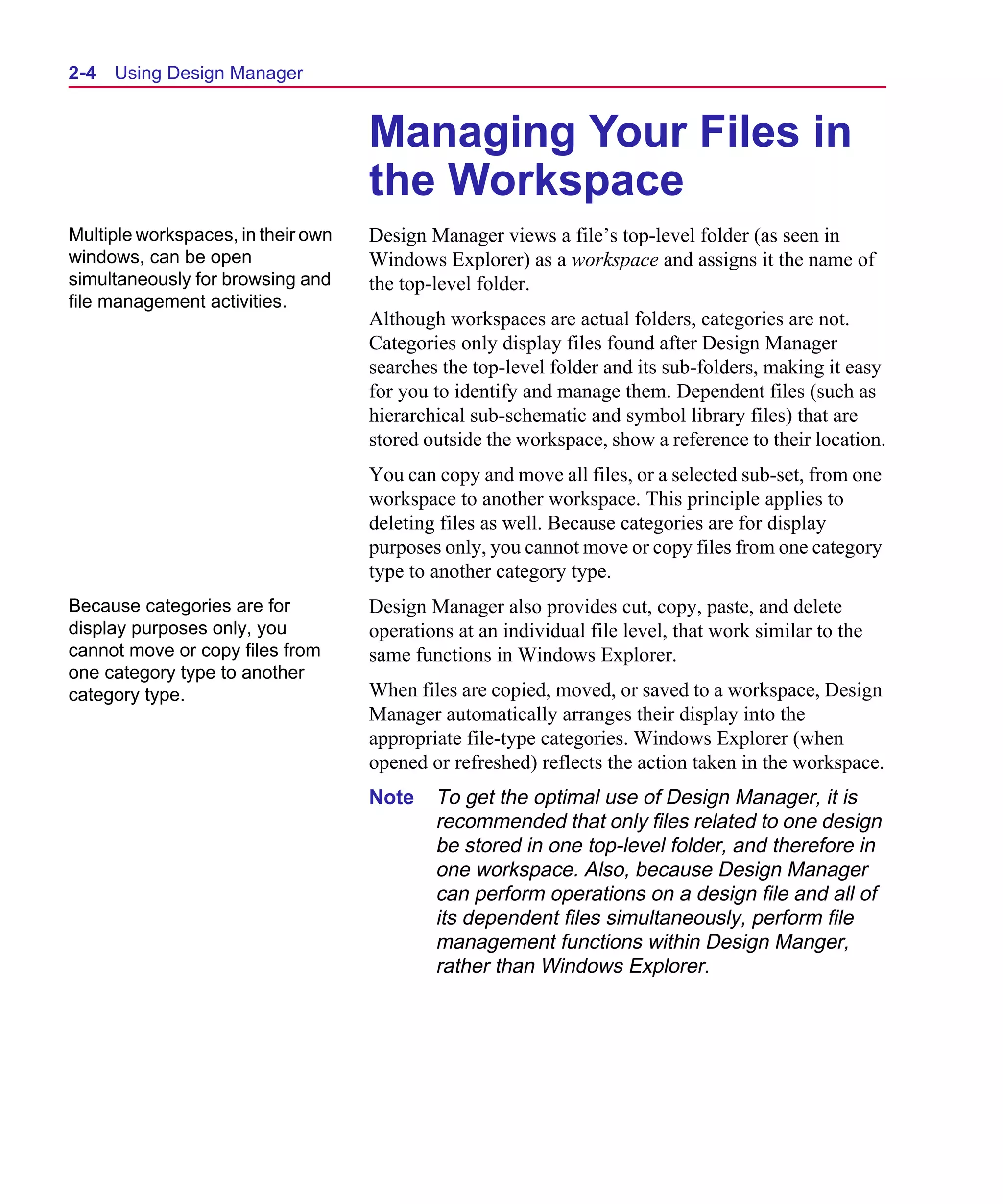 Scug.bk : 02DESMGR.FMK Page 4 Monday, June 16, 1997 10:10 AM




  2-4   Using Design Manager


                                      Managing Your Files in
                                      the Workspace
  Multiple workspaces, in their own   Design Manager views a file’s top-level folder (as seen in
  windows, can be open                Windows Explorer) as a workspace and assigns it the name of
  simultaneously for browsing and     the top-level folder.
  file management activities.
                                      Although workspaces are actual folders, categories are not.
                                      Categories only display files found after Design Manager
                                      searches the top-level folder and its sub-folders, making it easy
                                      for you to identify and manage them. Dependent files (such as
                                      hierarchical sub-schematic and symbol library files) that are
                                      stored outside the workspace, show a reference to their location.
                                      You can copy and move all files, or a selected sub-set, from one
                                      workspace to another workspace. This principle applies to
                                      deleting files as well. Because categories are for display
                                      purposes only, you cannot move or copy files from one category
                                      type to another category type.
  Because categories are for          Design Manager also provides cut, copy, paste, and delete
  display purposes only, you          operations at an individual file level, that work similar to the
  cannot move or copy files from      same functions in Windows Explorer.
  one category type to another
  category type.                      When files are copied, moved, or saved to a workspace, Design
                                      Manager automatically arranges their display into the
                                      appropriate file-type categories. Windows Explorer (when
                                      opened or refreshed) reflects the action taken in the workspace.
                                      Note    To get the optimal use of Design Manager, it is
                                              recommended that only files related to one design
                                              be stored in one top-level folder, and therefore in
                                              one workspace. Also, because Design Manager
                                              can perform operations on a design file and all of
                                              its dependent files simultaneously, perform file
                                              management functions within Design Manger,
                                              rather than Windows Explorer.
 