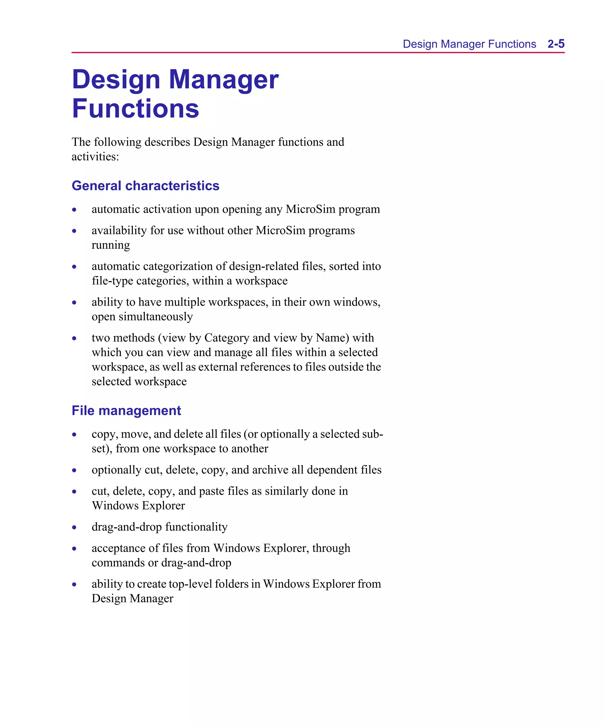 Scug.bk : 02DESMGR.FMK Page 5 Monday, June 16, 1997 10:10 AM




                                                                            Design Manager Functions   2-5


      Design Manager
      Functions
      The following describes Design Manager functions and
      activities:

      General characteristics
      •   automatic activation upon opening any MicroSim program
      •   availability for use without other MicroSim programs
          running
      •   automatic categorization of design-related files, sorted into
          file-type categories, within a workspace
      •   ability to have multiple workspaces, in their own windows,
          open simultaneously
      •   two methods (view by Category and view by Name) with
          which you can view and manage all files within a selected
          workspace, as well as external references to files outside the
          selected workspace

      File management
      •   copy, move, and delete all files (or optionally a selected sub-
          set), from one workspace to another
      •   optionally cut, delete, copy, and archive all dependent files
      •   cut, delete, copy, and paste files as similarly done in
          Windows Explorer
      •   drag-and-drop functionality
      •   acceptance of files from Windows Explorer, through
          commands or drag-and-drop
      •   ability to create top-level folders in Windows Explorer from
          Design Manager
 