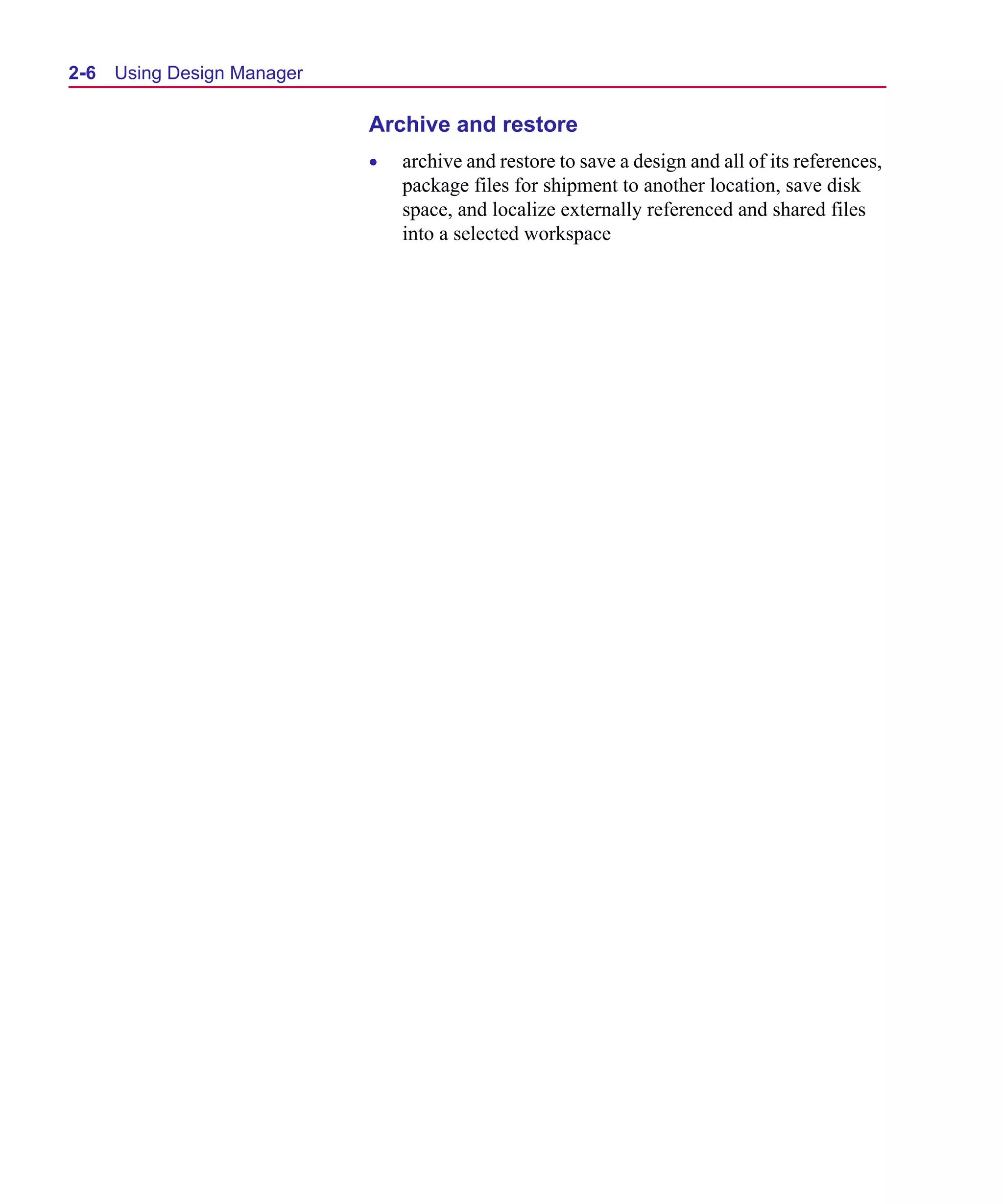 Scug.bk : 02DESMGR.FMK Page 6 Monday, June 16, 1997 10:10 AM




  2-6   Using Design Manager

                               Archive and restore
                               •   archive and restore to save a design and all of its references,
                                   package files for shipment to another location, save disk
                                   space, and localize externally referenced and shared files
                                   into a selected workspace
 