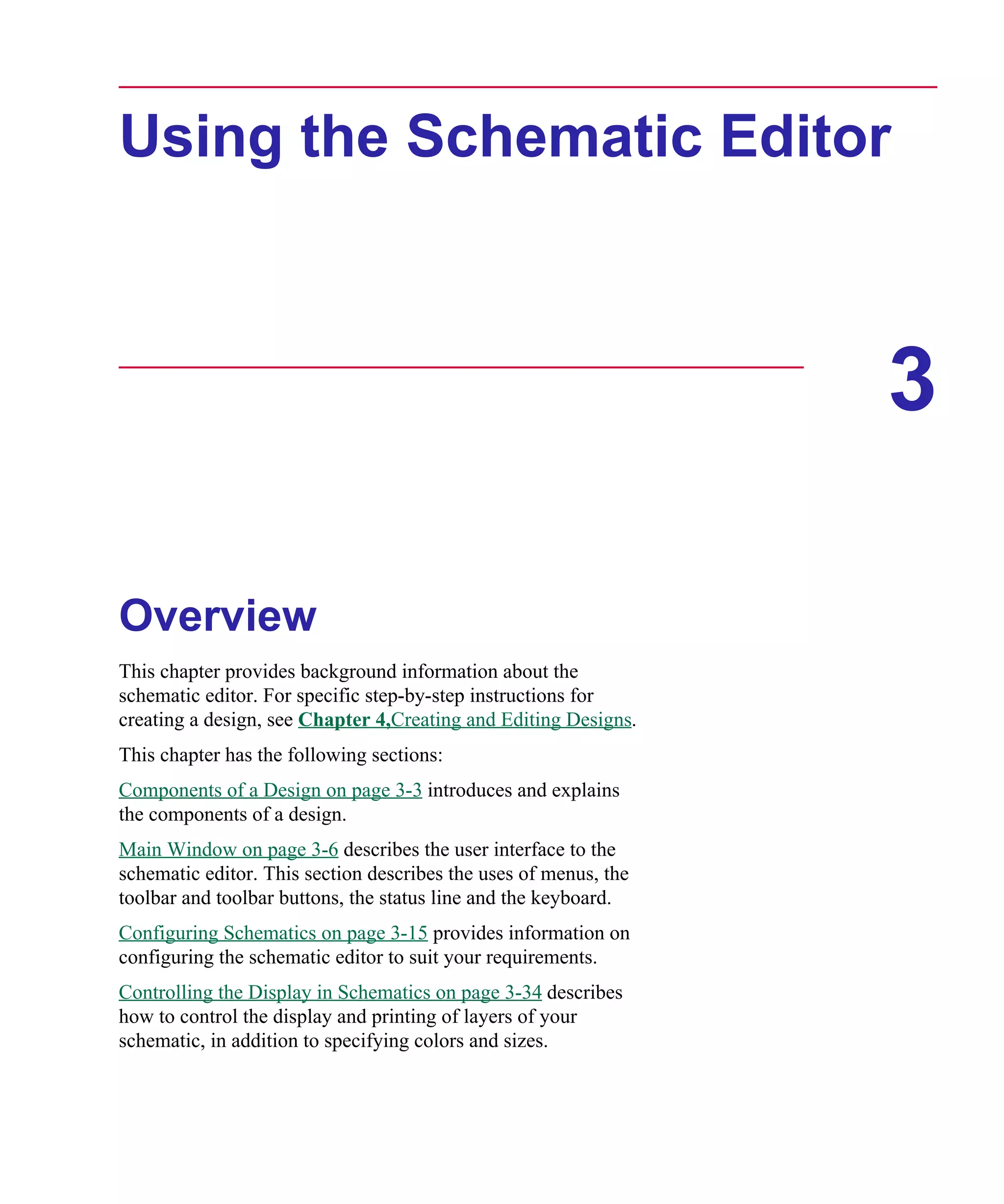 Scug.bk : 03USESCD.FMK Page 1 Monday, June 16, 1997 10:10 AM




      Using the Schematic Editor



                                                                        3

      Overview
      This chapter provides background information about the
      schematic editor. For specific step-by-step instructions for
      creating a design, see Chapter 4,Creating and Editing Designs.
      This chapter has the following sections:
      Components of a Design on page 3-3 introduces and explains
      the components of a design.
      Main Window on page 3-6 describes the user interface to the
      schematic editor. This section describes the uses of menus, the
      toolbar and toolbar buttons, the status line and the keyboard.
      Configuring Schematics on page 3-15 provides information on
      configuring the schematic editor to suit your requirements.
      Controlling the Display in Schematics on page 3-34 describes
      how to control the display and printing of layers of your
      schematic, in addition to specifying colors and sizes.
 