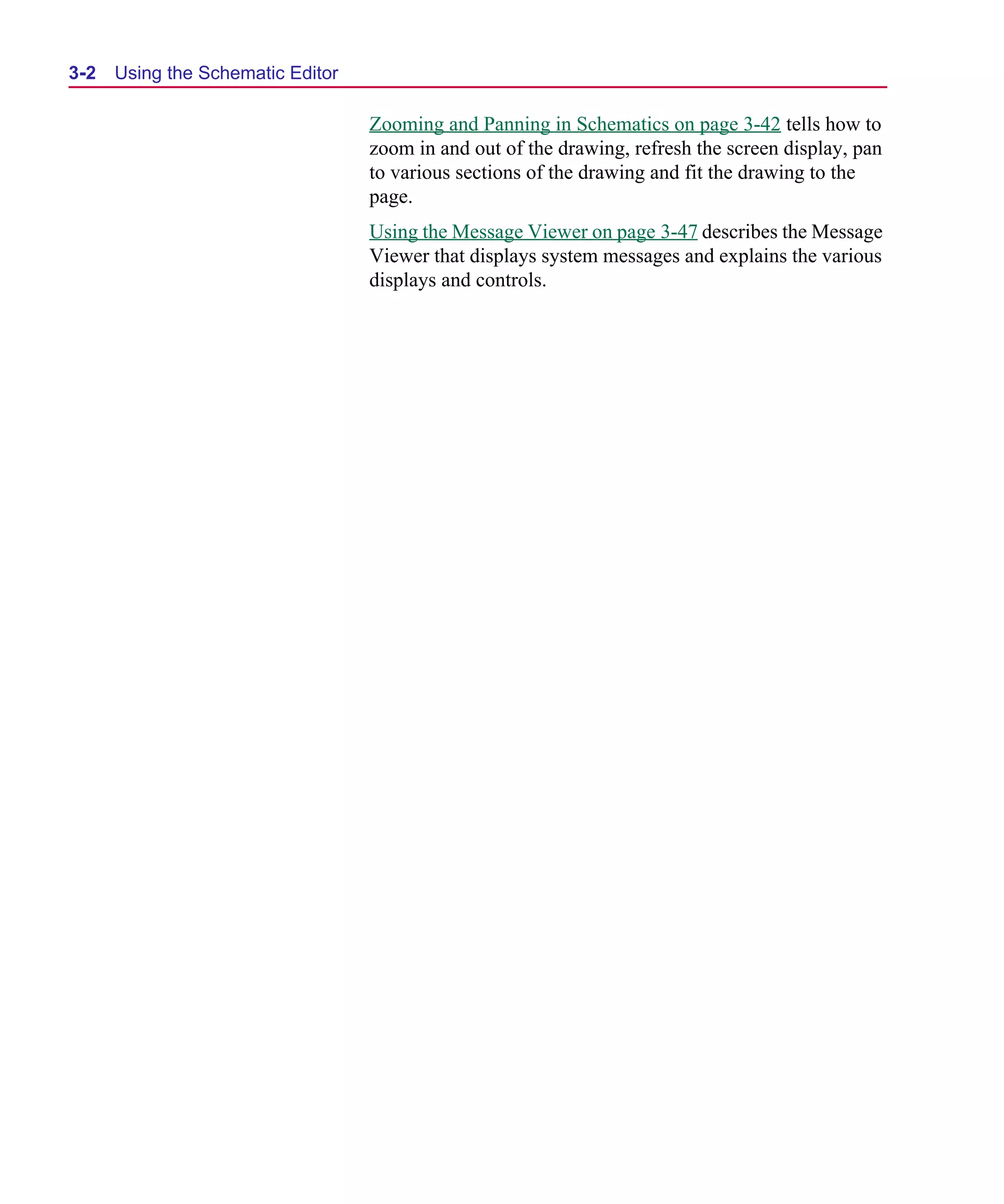 Scug.bk : 03USESCD.FMK Page 2 Monday, June 16, 1997 10:10 AM




  3-2   Using the Schematic Editor

                                     Zooming and Panning in Schematics on page 3-42 tells how to
                                     zoom in and out of the drawing, refresh the screen display, pan
                                     to various sections of the drawing and fit the drawing to the
                                     page.
                                     Using the Message Viewer on page 3-47 describes the Message
                                     Viewer that displays system messages and explains the various
                                     displays and controls.
 