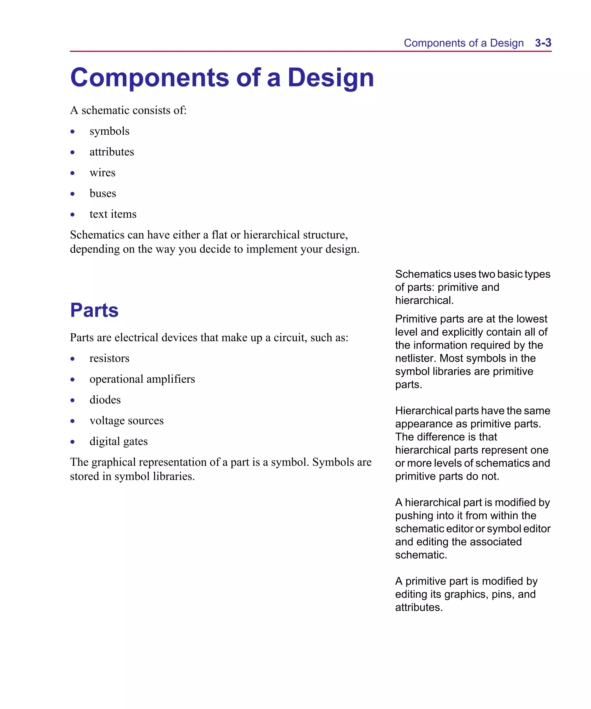 Scug.bk : 03USESCD.FMK Page 3 Monday, June 16, 1997 10:10 AM




                                                                         Components of a Design         3-3


      Components of a Design
      A schematic consists of:
      •   symbols
      •   attributes
      •   wires
      •   buses
      •   text items
      Schematics can have either a flat or hierarchical structure,
      depending on the way you decide to implement your design.

                                                                        Schematics uses two basic types
                                                                        of parts: primitive and
                                                                        hierarchical.
      Parts                                                             Primitive parts are at the lowest
                                                                        level and explicitly contain all of
      Parts are electrical devices that make up a circuit, such as:
                                                                        the information required by the
      •   resistors                                                     netlister. Most symbols in the
                                                                        symbol libraries are primitive
      •   operational amplifiers                                        parts.
      •   diodes
                                                                        Hierarchical parts have the same
      •   voltage sources                                               appearance as primitive parts.
      •   digital gates                                                 The difference is that
                                                                        hierarchical parts represent one
      The graphical representation of a part is a symbol. Symbols are   or more levels of schematics and
      stored in symbol libraries.                                       primitive parts do not.

                                                                        A hierarchical part is modified by
                                                                        pushing into it from within the
                                                                        schematic editor or symbol editor
                                                                        and editing the associated
                                                                        schematic.

                                                                        A primitive part is modified by
                                                                        editing its graphics, pins, and
                                                                        attributes.
 
