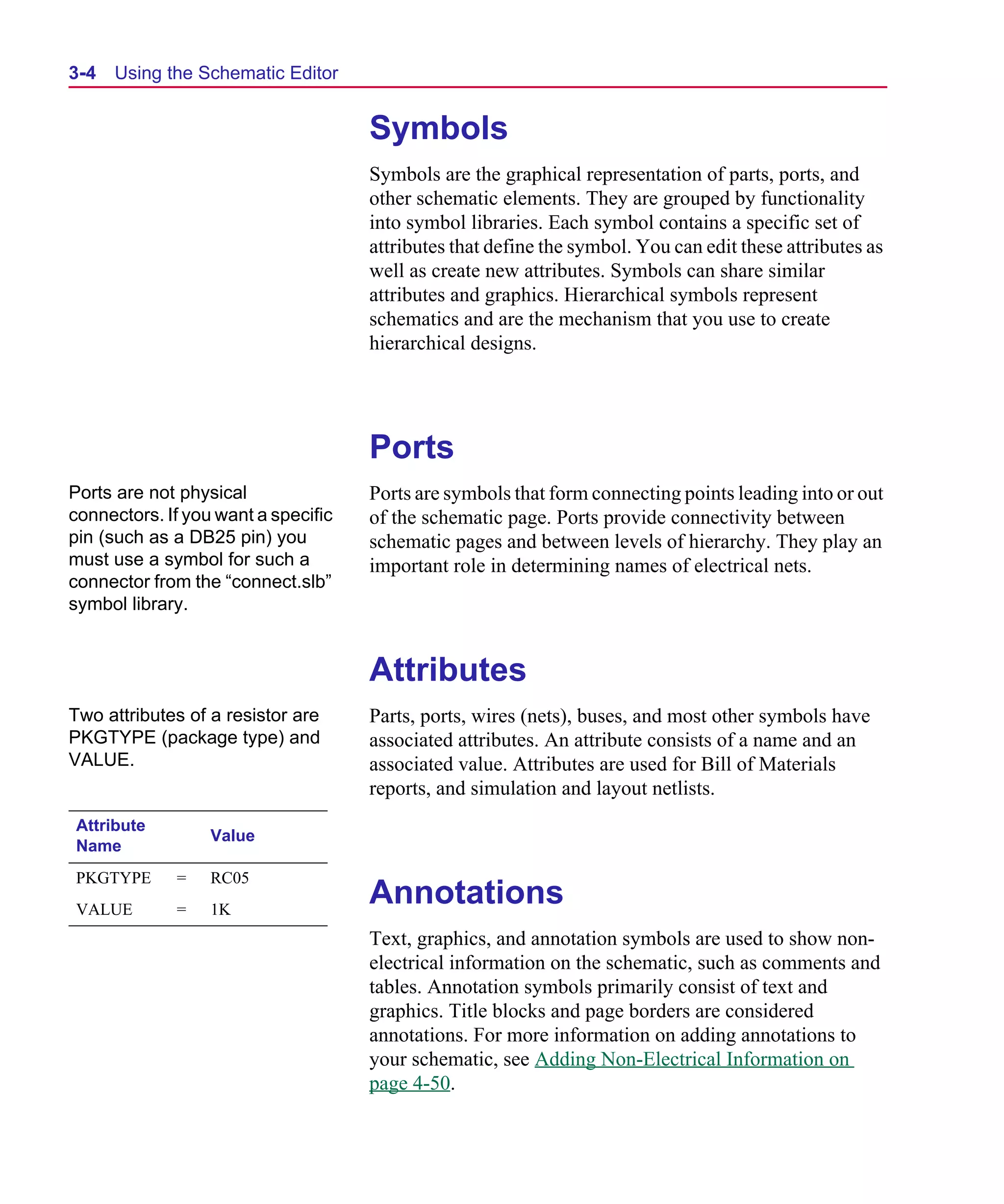 Scug.bk : 03USESCD.FMK Page 4 Monday, June 16, 1997 10:10 AM




  3-4   Using the Schematic Editor


                                       Symbols
                                       Symbols are the graphical representation of parts, ports, and
                                       other schematic elements. They are grouped by functionality
                                       into symbol libraries. Each symbol contains a specific set of
                                       attributes that define the symbol. You can edit these attributes as
                                       well as create new attributes. Symbols can share similar
                                       attributes and graphics. Hierarchical symbols represent
                                       schematics and are the mechanism that you use to create
                                       hierarchical designs.




                                       Ports
  Ports are not physical               Ports are symbols that form connecting points leading into or out
  connectors. If you want a specific   of the schematic page. Ports provide connectivity between
  pin (such as a DB25 pin) you         schematic pages and between levels of hierarchy. They play an
  must use a symbol for such a         important role in determining names of electrical nets.
  connector from the “connect.slb”
  symbol library.


                                       Attributes
  Two attributes of a resistor are     Parts, ports, wires (nets), buses, and most other symbols have
  PKGTYPE (package type) and           associated attributes. An attribute consists of a name and an
  VALUE.                               associated value. Attributes are used for Bill of Materials
                                       reports, and simulation and layout netlists.
  Attribute
                    Value
  Name
  PKGTYPE      =    RC05
  VALUE        =    1K
                                       Annotations
                                       Text, graphics, and annotation symbols are used to show non-
                                       electrical information on the schematic, such as comments and
                                       tables. Annotation symbols primarily consist of text and
                                       graphics. Title blocks and page borders are considered
                                       annotations. For more information on adding annotations to
                                       your schematic, see Adding Non-Electrical Information on
                                       page 4-50.
 