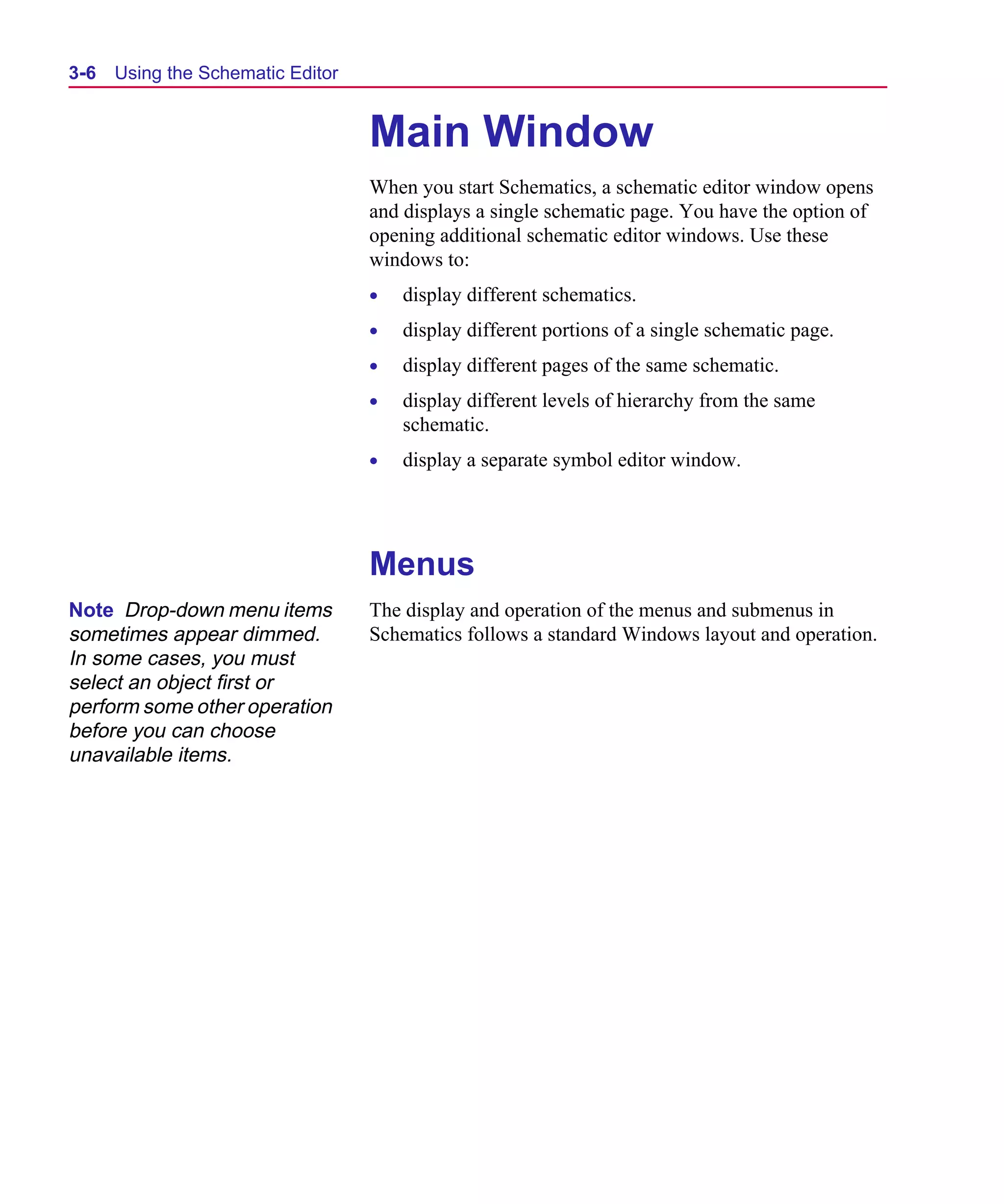 Scug.bk : 03USESCD.FMK Page 6 Monday, June 16, 1997 10:10 AM




  3-6   Using the Schematic Editor


                                     Main Window
                                     When you start Schematics, a schematic editor window opens
                                     and displays a single schematic page. You have the option of
                                     opening additional schematic editor windows. Use these
                                     windows to:
                                     •   display different schematics.
                                     •   display different portions of a single schematic page.
                                     •   display different pages of the same schematic.
                                     •   display different levels of hierarchy from the same
                                         schematic.
                                     •   display a separate symbol editor window.




                                     Menus
  Note Drop-down menu items          The display and operation of the menus and submenus in
  sometimes appear dimmed.           Schematics follows a standard Windows layout and operation.
  In some cases, you must
  select an object first or
  perform some other operation
  before you can choose
  unavailable items.
 