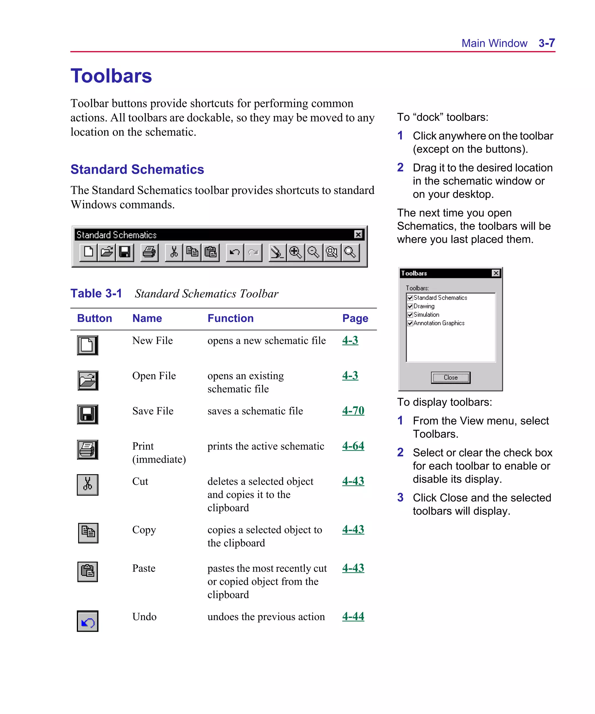 Scug.bk : 03USESCD.FMK Page 7 Monday, June 16, 1997 10:10 AM




                                                                                       Main Window 3-7


      Toolbars
      Toolbar buttons provide shortcuts for performing common
      actions. All toolbars are dockable, so they may be moved to any   To “dock” toolbars:
      location on the schematic.                                        1 Click anywhere on the toolbar
                                                                           (except on the buttons).
      Standard Schematics                                               2 Drag it to the desired location
                                                                           in the schematic window or
      The Standard Schematics toolbar provides shortcuts to standard       on your desktop.
      Windows commands.
                                                                        The next time you open
                                                                        Schematics, the toolbars will be
                                                                        where you last placed them.



      Table 3-1    Standard Schematics Toolbar

       Button     Name            Function                       Page

                  New File        opens a new schematic file     4-3

                  Open File       opens an existing              4-3
                                  schematic file
                                                                        To display toolbars:
                  Save File       saves a schematic file         4-70
                                                                        1 From the View menu, select
                                                                           Toolbars.
                  Print           prints the active schematic    4-64
                                                                        2 Select or clear the check box
                  (immediate)
                                                                           for each toolbar to enable or
                  Cut             deletes a selected object      4-43      disable its display.
                                  and copies it to the                  3 Click Close and the selected
                                  clipboard                                toolbars will display.
                  Copy            copies a selected object to    4-43
                                  the clipboard

                  Paste           pastes the most recently cut   4-43
                                  or copied object from the
                                  clipboard

                  Undo            undoes the previous action     4-44
 
