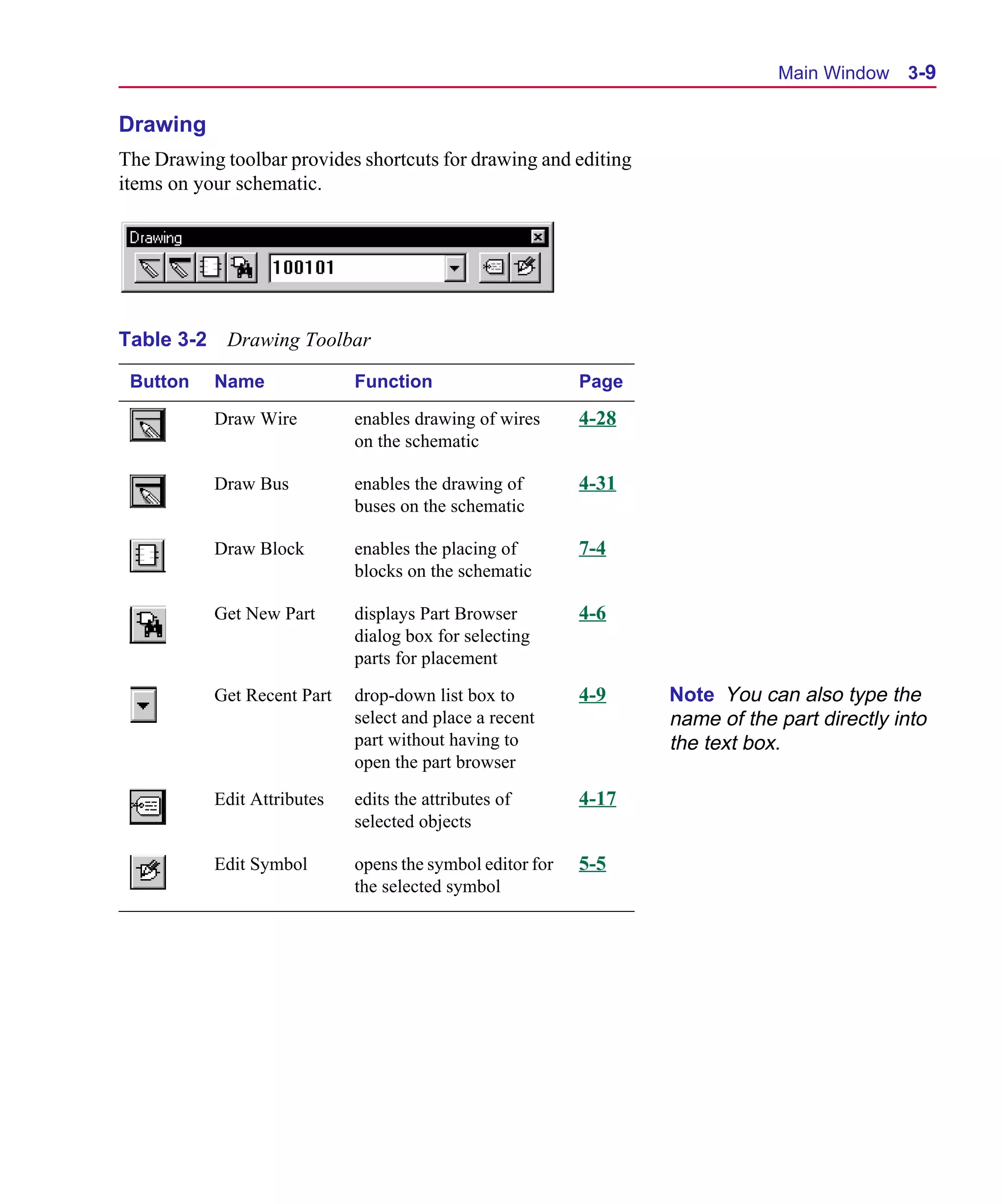 Scug.bk : 03USESCD.FMK Page 9 Monday, June 16, 1997 10:10 AM




                                                                                     Main Window 3-9

      Drawing
      The Drawing toolbar provides shortcuts for drawing and editing
      items on your schematic.




      Table 3-2    Drawing Toolbar

       Button     Name              Function                      Page

                  Draw Wire         enables drawing of wires      4-28
                                    on the schematic

                  Draw Bus          enables the drawing of        4-31
                                    buses on the schematic

                  Draw Block        enables the placing of        7-4
                                    blocks on the schematic

                  Get New Part      displays Part Browser         4-6
                                    dialog box for selecting
                                    parts for placement

                  Get Recent Part   drop-down list box to         4-9    Note You can also type the
                                    select and place a recent            name of the part directly into
                                    part without having to               the text box.
                                    open the part browser

                  Edit Attributes   edits the attributes of       4-17
                                    selected objects

                  Edit Symbol       opens the symbol editor for   5-5
                                    the selected symbol
 